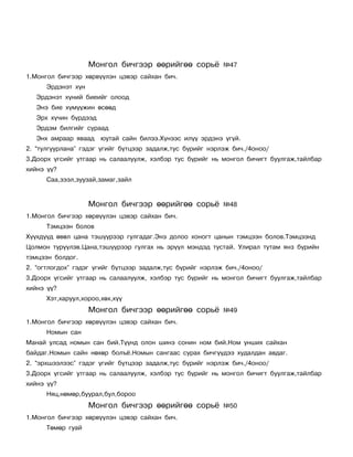 Ìîíãîë áè÷ãýýð ººðèéãºº ñîðü¸          ¹47
1.Ìîíãîë áè÷ãýýð õºðâ¿¿ëýí öýâýð ñàéõàí áè÷.
      Ýðäýíýò õ¿í
   Ýðäýíýò õ¿íèé áèåèéã îëîîä
   Ýíý áèå õ¿ì¿¿æèí ºñººä
   Ýðõ õ¿÷èí á¿ðäýýä
   Ýðäýì áèëãèéã ñóðààä
   Ýíõ àìðààð ÿâààä    þóòàé ñàéí áèëýý.Õ¿íýýñ èë¿¿ ýðäýíý ¿ã¿é.
2. “òóëãóóðëàíà” ãýäýã ¿ãèéã á¿òöýýð çàäàëæ,òóñ á¿ðèéã íýðëýæ áè÷./4îíîî/
3.Äîîðõ ¿ãñèéã óòãààð íü ñàëààëóóëæ, õýëáýð òóñ á¿ðèéã íü ìîíãîë áè÷èãò áóóëãàæ,òàéëáàð
õèéíý ¿¿?
      Ñàà,çýýë,çóóçàé,çàìàã,çàéë


                    Ìîíãîë áè÷ãýýð ººðèéãºº ñîðü¸          ¹48
1.Ìîíãîë áè÷ãýýð õºðâ¿¿ëýí öýâýð ñàéõàí áè÷.
      Òýìöýýí áîëîâ
Õ¿¿õä¿¿ä ºâºë öàíà òýø¿¿ðýýð ãóëãàäàã.Ýíý äîëîî õîíîãò öàíûí òýìöýýí áîëîâ.Òýìöýýíä
Öîëìîí ò¿ð¿¿ëýâ.Öàíà,òýø¿¿ðýýð ãóëãàõ íü ýð¿¿ë ìýíäýä òóñòàé. Óëèðàë òóòàì ÿíç á¿ðèéí
òýìöýýí áîëäîã.
2. “îãòëîãäîõ” ãýäýã ¿ãèéã á¿òöýýð çàäàëæ,òóñ á¿ðèéã íýðëýæ áè÷./4îíîî/
3.Äîîðõ ¿ãñèéã óòãààð íü ñàëààëóóëæ, õýëáýð òóñ á¿ðèéã íü ìîíãîë áè÷èãò áóóëãàæ,òàéëáàð
õèéíý ¿¿?
      Õýò,õàðóóë,õîðîî,õºõ,õ¿¿
                    Ìîíãîë áè÷ãýýð ººðèéãºº ñîðü¸          ¹49
1.Ìîíãîë áè÷ãýýð õºðâ¿¿ëýí öýâýð ñàéõàí áè÷.
      Íîìûí ñàí
Ìàíàé óëñàä íîìûí ñàí áèé.Ò¿¿íä îëîí øèíý ñîíèí íîì áèé.Íîì óíøèõ ñàéõàí
áàéäàã.Íîìûí ñàéí íºõºð áîëú¸.Íîìûí ñàíãààñ ñóðàõ áè÷ã¿¿äýý õóäàëäàí àâäàã.
2. “ýðõøýýëýýñ” ãýäýã ¿ãèéã á¿òöýýð çàäàëæ,òóñ á¿ðèéã íýðëýæ áè÷./4îíîî/
3.Äîîðõ ¿ãñèéã óòãààð íü ñàëààëóóëæ, õýëáýð òóñ á¿ðèéã íü ìîíãîë áè÷èãò áóóëãàæ,òàéëáàð
õèéíý ¿¿?
      Íÿö,íºìºð,áóóðàë,áóë,áîðîî
                    Ìîíãîë áè÷ãýýð ººðèéãºº ñîðü¸          ¹50
1.Ìîíãîë áè÷ãýýð õºðâ¿¿ëýí öýâýð ñàéõàí áè÷.
      Òºìºð ãóàé
 