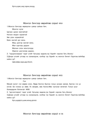 Õóòãà,õóìñ,õèð,ãàðõè,õîøóó,




                   Ìîíãîë áè÷ãýýð ººðèéãºº ñîðü¸           ¹54
1.Ìîíãîë áè÷ãýýð õºðâ¿¿ëýí öýâýð ñàéõàí áè÷.
      Ìîíãîë íóòàã
Öàãààí öàñàí ìàëãàéòàé
Íîãîîí ìîäîí õ¿ðýìòýé
Õºõ óñàí õîðìîéòîé
Áàÿí õàíãàé óóë ìèíü
      Ìàø äýëãýð õàíãàé ìèíü
      Ìàë ñ¿ðãýýð ä¿¿ðýí
      Ìàë÷èí îëîí ìîíãîë÷óóä
      Æàðãàë öýíãýëýýð ä¿¿ðýí.
2. “íóóöàëñíààðàà” ãýäýã ¿ãèéã á¿òöýýð çàäàëæ,òóñ á¿ðèéã íýðëýæ áè÷./4îíîî/
3.Äîîðõ ¿ãñèéã óòãààð íü ñàëààëóóëæ, õýëáýð òóñ á¿ðèéã íü ìîíãîë áè÷èãò áóóëãàæ,òàéëáàð
õèéíý ¿¿?
      Öºì,ºâºð,çóóð,äóó,áýëýã,




                   Ìîíãîë áè÷ãýýð ººðèéãºº ñîðü¸           ¹55
1.Ìîíãîë áè÷ãýýð õºðâ¿¿ëýí öýâýð ñàéõàí áè÷.
                  Ãîë
Ìàíàé íóòàãò ãîë ìºðºí îëîí. ªäºð áîëãîí Áóëãàí ãîëûí óñíààñ àìñàâ. Áóëãàí ãîë óñ
èõòýé. Áè ãîëîîñ óñ çººâ. Óñ õºëäºæ, ìºñ áîëíî.Ìºñ òóíãàëàã ºíãºòýé. Ãîëûí óñûã
áîõèðäóóëæ áîëîõã¿é. ¹56
2. “ä¿ãíýëòýýðýý” ãýäýã ¿ãèéã á¿òöýýð çàäàëæ,òóñ á¿ðèéã íýðëýæ áè÷./4îíîî/
3.Äîîðõ ¿ãñèéã óòãààð íü ñàëààëóóëæ, õýëáýð òóñ á¿ðèéã íü ìîíãîë áè÷èãò áóóëãàæ,òàéëáàð
õèéíý ¿¿?
      Õóë,øóäàðãà,øèì,ìýíä,äîëîî




                   Ìîíãîë áè÷ãýýð ººðèéãºº ñîðü¸           ¹ 56
 