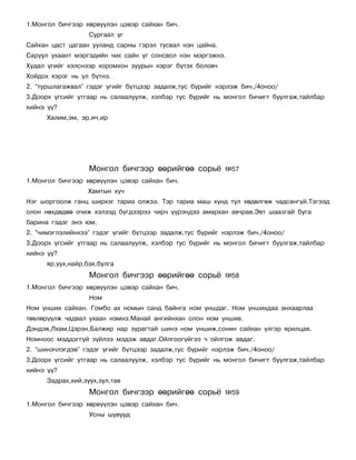 1.Ìîíãîë áè÷ãýýð õºðâ¿¿ëýí öýâýð ñàéõàí áè÷.
                   Ñóðãààë ¿ã
Ñàéõàí öàñò öàãààí óóëàíä ñàðíû ãýðýë òóñâàë íýí öàéíà.
Ñàðóóë óõààíò ìýðãýäèéí ÷èõ ñàéí ¿ã ñîíñâîë íýí ìýðãýæíý.
Õóäàë ¿ãèéã õýëñíýýð õîðîìõîí çóóðûí õýðýã á¿òýõ áîëîâ÷
Õîéäîõ õýðýã íü ¿ë á¿òíý.
2. “òóðøëàãàæâàë” ãýäýã ¿ãèéã á¿òöýýð çàäàëæ,òóñ á¿ðèéã íýðëýæ áè÷./4îíîî/
3.Äîîðõ ¿ãñèéã óòãààð íü ñàëààëóóëæ, õýëáýð òóñ á¿ðèéã íü ìîíãîë áè÷èãò áóóëãàæ,òàéëáàð
õèéíý ¿¿?
      Õàëèì,ýì, ýð,è÷,èð




                   Ìîíãîë áè÷ãýýð ººðèéãºº ñîðü¸          ¹57
1.Ìîíãîë áè÷ãýýð õºðâ¿¿ëýí öýâýð ñàéõàí áè÷.
                  Õàìòûí õ¿÷
Íýã øîðãîîëæ ãàíö øèðõýã òàðèà îëæýý. Òýð òàðèà ìàø õ¿íä òóë õºäºëãºæ ÷àäñàíã¿é.Òýãýýä
îëîí íºõäºäºº î÷èæ õýëýýä á¿ãäýýðýý ÷èð÷ ¿¿ðýíäýý àìàðõàí àâ÷ðàâ.Ýâò øààçãàé áóãà
áàðèíà ãýäýã ýíý þì.
2. “÷èìýãëýëèéíõýý” ãýäýã ¿ãèéã á¿òöýýð çàäàëæ,òóñ á¿ðèéã íýðëýæ áè÷./4îíîî/
3.Äîîðõ ¿ãñèéã óòãààð íü ñàëààëóóëæ, õýëáýð òóñ á¿ðèéã íü ìîíãîë áè÷èãò áóóëãàæ,òàéëáàð
õèéíý ¿¿?
      ÿð,óóõ,íàéð,áýõ,áóëãà
                   Ìîíãîë áè÷ãýýð ººðèéãºº ñîðü¸          ¹58
1.Ìîíãîë áè÷ãýýð õºðâ¿¿ëýí öýâýð ñàéõàí áè÷.
                   Íîì
Íîì óíøèõ ñàéõàí. Ãîìáî àõ íîìûí ñàíä áàéíãà íîì óíøäàã. Íîì óíøèõäàà àíõààðëàà
òºâëºð¿¿ëæ ÷àäâàë óõààí íýìíý.Ìàíàé àíãèéíõàí îëîí íîì óíøèâ.
Äýíäýâ,Ëõàì,Öýðýí,Áàëæèð íàð çóðàãòàé øèíý íîì óíøèæ,ñîíèí ñàéõàí ¿ëãýð ÿðèëöàâ.
Íîìíîîñ ìýääýãã¿é ç¿éëýý ìýäýæ àâäàã.Îéëãîîã¿éãýý ÷ îéëãîæ àâäàã.
2. “øèíý÷ëýãäýâ” ãýäýã ¿ãèéã á¿òöýýð çàäàëæ,òóñ á¿ðèéã íýðëýæ áè÷./4îíîî/
3.Äîîðõ ¿ãñèéã óòãààð íü ñàëààëóóëæ, õýëáýð òóñ á¿ðèéã íü ìîíãîë áè÷èãò áóóëãàæ,òàéëáàð
õèéíý ¿¿?
      Çàäðàõ,õèé,çóóõ,çóë,òàâ
                   Ìîíãîë áè÷ãýýð ººðèéãºº ñîðü¸          ¹59
1.Ìîíãîë áè÷ãýýð õºðâ¿¿ëýí öýâýð ñàéõàí áè÷.
                   Óñíû øóâóóä
 