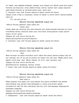 Ãîë ìºðºí, íóóð öººðºìä àìüäàðäàã øóâóóäûã óñíû øóâóóä ãýíý. Ìàíàé îðîíä óðèí äóëààí
áîëîõîîð õóí,ãàëóó,íóãàñ, àíãèð ,ºâººëæ,òîãîðóó, àëàãòóó, òóðëèàõ çýðýã øóâóóä í¿¿äýëëýí
èðäýã.Íàìàð áîëîõîîð ¿ð òºëòýéãºº äóëààí îðíûã çîðèí îäíî.
2. “ãàíçàãàëæ” ãýäýã ¿ãèéã á¿òöýýð çàäàëæ,òóñ á¿ðèéã íýðëýæ áè÷./4îíîî/
3.Äîîðõ ¿ãñèéã óòãààð íü ñàëààëóóëæ, õýëáýð òóñ á¿ðèéã íü ìîíãîë áè÷èãò áóóëãàæ,òàéëáàð
õèéíý ¿¿?
      Ãîë, ñýð,òîðãî,ãàí,ñóó
                   Ìîíãîë áè÷ãýýð ººðèéãºº ñîðü¸           ¹60
1.Ìîíãîë áè÷ãýýð õºðâ¿¿ëýí öýâýð ñàéõàí áè÷.
                   Òýìýýí ñ¿ðýã
Ãîâèéí àéìàã,ñóì òýìýýãýýð ìàø áàÿí.Òýìýýíèé íîîñ äóëààí,õºíãºõºí.Òýìýýíèé ñ¿¿ òîñëîã
èõòýé.Ìàíàé ìàë÷èä òýìýýíýýñ àðâèí àøèã îëíî.Òýìýýã ºñãºæ,¿ðæ¿¿ëýõ òàëààð çàñãèéí
ãàçðûí òîãòîîë ãàðëàà.
2.Äàðààõ ¿éë ¿ãèéã ìîíãîë áè÷ãýýð áè÷.
¿éëäñýí,ä¿ãíýýä,áîñîãòóí,øèíý÷èë,áóöàëòàë
3. “ñàíàãäæýý” ãýäýã ¿ãèéã á¿òöýýð çàäàëæ,òóñ á¿ðèéã íýðëýæ áè÷./4îíîî/




                   Ìîíãîë áè÷ãýýð ººðèéãºº ñîðü¸           ¹61
1.Ìîíãîë áè÷ãýýð õºðâ¿¿ëýí öýâýð ñàéõàí áè÷.
                    Èøèã
ßìàà èøãýíäýý ãýð áàðüæ ºã÷ýý.Èøèã ýðãýí òîéðîí ÿâæ ¿çýõýä õààëãàíû áàðèóë èë¿¿ þì
øèã ñàíàãäàæ ãýíý. ßã ýíý ¿åä îé äîòðîîñ õºõ ñààðàë ÷îíî ãàð÷ èðýâ. “ªºäºº õàÿñàí ÷óëóó
ººðèéí òîëãîé äýýð” ãýäýã. “Äîëîî õýìæèæ, íýã îãòîë” ãýäýã ñóðãààëûã ñàíà.
2.Äàðààõ íýð ¿ãèéã ìîíãîë áè÷ãýýð áè÷.
Õóóëèéíõàà,öàãòàà, õºøººí¿¿ä, îþóòàíä, õîíèîð
3. “õàãàð÷” ãýäýã ¿ãèéã á¿òöýýð çàäàëæ,òóñ á¿ðèéã íýðëýæ áè÷./4îíîî/




                   Ìîíãîë áè÷ãýýð ººðèéãºº ñîðü¸           ¹62
1.Ìîíãîë áè÷ãýýð õºðâ¿¿ëýí öýâýð ñàéõàí áè÷.
                   Ç¿éð öýöýí ¿ã
Ìýäýõ ñóðàõààñ èë¿¿ ýðäýì ¿ã¿é, ìýíä ÿâàõààñ èë¿¿ æàðãàë ¿ã¿é.ªâãºí õ¿íä ºðãºìæ
õýðýãòýé.Çàëóó õ¿íä ñóðãàìæ õýðýãòýé.Øóäàðãà ¿ã ÷èõýíä õàòóó áîëîâ÷ ÿâäàëä
òóñòàé.Áýëòãýë ñàéí áîë àæèë ñàéí.Áèë¿¿ ñàéí áîë õóòãà ñàéí.Óäìààðàà àëäàðøäàãã¿é,
óõààíààðàà àëäàðøäàã.
2.Äàðààõ íýð ¿ãèéã ìîíãîë áè÷ãýýð áè÷.
Àðäóóäàä,÷îíîíä,ýðäýìòäýä,ñýäýâòýý,ðàøààíóóä
3. “ñàéæðóóëàõûã ” ãýäýã ¿ãèéã á¿òöýýð çàäàëæ,òóñ á¿ðèéã íýðëýæ áè÷./4îíîî/
 