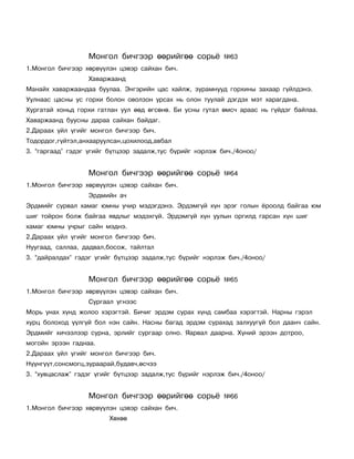 Ìîíãîë áè÷ãýýð ººðèéãºº ñîðü¸            ¹63
1.Ìîíãîë áè÷ãýýð õºðâ¿¿ëýí öýâýð ñàéõàí áè÷.
                  Õàâàðæààíä
Ìàíàéõ õàâàðæààíäàà áóóëàà. Ýíãýðèéí öàñ õàéëæ, çóðàìíóóä ãîðõèíû çàõààð ã¿éëäýíý.
Óóëíààñ öàñíû óñ ãîðõè áîëîí îâîëçîí óðñàõ íü îëîí òóóëàé äýãäýõ ìýò õàðàãäàíà.
Õóðãàòàé õîíüä ãîðõè ãàòëàí óóë ººä ºãñºíº. Áè óñíû ãóòàë ºìñ÷ àðààñ íü ã¿éäýã áàéëàà.
Õàâàðæààíä áóóñíû äàðàà ñàéõàí áàéäàã.
2.Äàðààõ ¿éë ¿ãèéã ìîíãîë áè÷ãýýð áè÷.
Òîäîðäîã,ã¿éòýë,àíõààðóóëñàí,öîõèëîîä,àâáàë
3. “ãàðãààä” ãýäýã ¿ãèéã á¿òöýýð çàäàëæ,òóñ á¿ðèéã íýðëýæ áè÷./4îíîî/


                  Ìîíãîë áè÷ãýýð ººðèéãºº ñîðü¸            ¹64
1.Ìîíãîë áè÷ãýýð õºðâ¿¿ëýí öýâýð ñàéõàí áè÷.
                  Ýðäìèéí à÷
Ýðäìèéã ñóðâàë õàìàã þìíû ó÷èð ìýäýãäýíý. Ýðäýìã¿é õ¿í ýðýã ãîëûí ¸ðîîëä áàéãàà þì
øèã òîéðîí áîëæ áàéãàà ÿâäëûã ìýäýõã¿é. Ýðäýìã¿é õ¿í óóëûí îðãèëä ãàðñàí õ¿í øèã
õàìàã þìíû ó÷ðûã ñàéí ìýäíý.
2.Äàðààõ ¿éë ¿ãèéã ìîíãîë áè÷ãýýð áè÷.
Íóóãààä, ñàëëàà, äàäâàë,áîñîæ, òàéëòàë
3. “äàéðàëäàõ” ãýäýã ¿ãèéã á¿òöýýð çàäàëæ,òóñ á¿ðèéã íýðëýæ áè÷./4îíîî/


                  Ìîíãîë áè÷ãýýð ººðèéãºº ñîðü¸            ¹65
1.Ìîíãîë áè÷ãýýð õºðâ¿¿ëýí öýâýð ñàéõàí áè÷.
                  Ñóðãààë ¿ãíýýñ
Ìîðü óíàõ õ¿íä æîëîî õýðýãòýé. Áè÷èã ýðäýì ñóðàõ õ¿íä ñàìáàà õýðýãòýé. Íàðíû ãýðýë
õóðö áîëîõîä ¿¿ëã¿é áîë íýí ñàéí. Íàñíû áàãàä ýðäýì ñóðàõàä çàëõóóã¿é áîë äààí÷ ñàéí.
Ýðäìèéã õè÷ýýëýýð ñóðíà, ýðëèéã ñóðãààð îëíî. ßàðâàë äààðíà. Õ¿íèé ýðýýí äîòðîî,
ìîãîéí ýðýýí ãàäíàà.
2.Äàðààõ ¿éë ¿ãèéã ìîíãîë áè÷ãýýð áè÷.
Í¿¿íã¿¿ò,ñîíñìîãö,çóðààðàé,áóäàâ÷,ºñ÷ýý
3. “õóâöàñëàæ” ãýäýã ¿ãèéã á¿òöýýð çàäàëæ,òóñ á¿ðèéã íýðëýæ áè÷./4îíîî/


                  Ìîíãîë áè÷ãýýð ººðèéãºº ñîðü¸            ¹66
1.Ìîíãîë áè÷ãýýð õºðâ¿¿ëýí öýâýð ñàéõàí áè÷.
                        Õºõºº
 