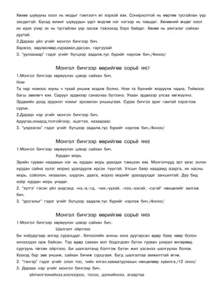 Õºõºº øóâóóíû õîîë íü ìîäûã ãýìòýýã÷ ºò õîðõîé þì. Ñîíèðõîëòîé íü ººðòºº òóñãàéëàí ¿¿ð
çàñäàãã¿é. Áóñàä æèæèã øóâóóäûí ¿¿ðò ºíäãºº íýã íýãýýð íü òàâüäàã. Õºõººíèé ºíäºã õîîë
èõ èäýõ ó÷èð ýõ íü òóñãàéëàí ¿¿ð çàñàæ òýæýýõýä áýðõ áàéäàã. Õºõºº íü óÿíãàëàã ñàéõàí
äóóòàé.
2.Äàðààõ ¿éë ¿ãèéã ìîíãîë áè÷ãýýð áè÷.
Õàðæýý, õºäëºõëººð,íóðààâàë,äàññàí, ãàðãóóçàé
3. “óóëçàõààð” ãýäýã ¿ãèéã á¿òöýýð çàäàëæ,òóñ á¿ðèéã íýðëýæ áè÷./4îíîî/


                     Ìîíãîë áè÷ãýýð ººðèéãºº ñîðü¸            ¹67
1.Ìîíãîë áè÷ãýýð õºðâ¿¿ëýí öýâýð ñàéõàí áè÷.
Íîì
Òà íàð íîìîîñ þóíû ÷ òóõàé óíøèæ ìýäýæ áîëíî. Íîì òà á¿õíèéã ìýä¿¿ëæ ÷àäíà. Òèéìýýñ
áàãø çºâëºã÷ þì. Ñàðóóë ýðäìýýð ñàíàñíàà á¿òýýíý. Óõààí ýðäìýýð óëñàà õºãæ¿¿ëíý.
Ýðäìèéí äýýä ýðäýíýò íîìûã ýðõýìëýí óíøèöãààÿ. Ñóðàõ áè÷ãýý àðèã ãàìòàé õýðýãëýæ
ñóðúÿ.
2.Äàðààõ íýð ¿ãèéã ìîíãîë áè÷ãýýð áè÷.
Àäóóãàà,îõèäîä,òîëãîéãîîð, ýöýãòýý, õàçààðààñ
3. “¿ëäýýñýí” ãýäýã ¿ãèéã á¿òöýýð çàäàëæ,òóñ á¿ðèéã íýðëýæ áè÷./4îíîî/


                     Ìîíãîë áè÷ãýýð ººðèéãºº ñîðü¸            ¹68
1.Ìîíãîë áè÷ãýýð õºðâ¿¿ëýí öýâýð ñàéõàí áè÷.
                     Õóðäàí ìîðü
Ýðèéí ãóðâàí íààäìûí íýã íü õóðäàí ìîðü óðàëäàõ òýìöýýí þì. Ìîíãîë÷óóä ýðò ¿åýñ ýõëýí
õóðäàí ñàéíà õ¿ëýã ìîðèî óðàëäóóëæ èðñýí ò¿¿õòýé. Óëñûí áàÿð íààäàìä àçàðãà, èõ íàñíû
ìîðü, ñî¸îëîí, õÿçààëàí, ø¿äëýí, äààãà, æîðîî ìîðèéã óðàëäóóëäàã çàíøèëòàé. Ä¿¿ áèä
õî¸ð õóðäàí ìîðü óíàäàã.
2. “ç¿òãý” ãýñýí ¿éë ¿íäñýíä –íý,-â,-ãä, -÷èõ,-¿¿çýé, -ëýý,-ýýñýé, -ñ¿ãýé” íºõöºëèéã çàëãàæ
áè÷.
3. “óðñãàëûã” ãýäýã ¿ãèéã á¿òöýýð çàäàëæ,òóñ á¿ðèéã íýðëýæ áè÷./4îíîî/


                     Ìîíãîë áè÷ãýýð ººðèéãºº ñîðü¸            ¹69
1.Ìîíãîë áè÷ãýýð õºðâ¿¿ëýí öýâýð ñàéõàí áè÷.
                     Øàëãàëò îéðòëîî
Áè õî¸ðäóãààð àíãèä ñóðàëöäàã. Õè÷ýýëèéí àíõíû õîíõ äóóãàðñàí ºäºð áàÿð õººð áîëîí
õè÷ýýëäýý îðæ áàéñàí. Òýð ºäºð ñàÿõàí ìýò áîäîãäîâ÷ á¿òýí ãóðâàí óëèðàë ºíãºðººä
ñóðãóóëü òºãñºõ îéðòëîî. Áè øàëãàëòàíä áýëòãýæ á¿òýí æèë ¿çñýíýý øàëãóóëàõ áîëîâ.
Õ¿¿õýä á¿ð çºâ óíøèæ, ñàéõàí áè÷èæ ñóðöãààÿ. Á¿ãä øàëãàëòàà àìæèëòòàé ºãíº.
2. “òýíãýð” ãýäýã ¿ãèéã îëîí òîî, òèéí ÿëãàë,õàìààòóóëàõûí íºõöºëººð õóâèëãà./12 îíîî/
3. Äàðààõ íýð ¿ãèéã ìîíãîë áè÷ãýýð áè÷.
         ¿éë÷èëãýýíèéõýý,õîîëîîðîî, òîñîî, äýëõèéíõýý, àãààðòàà
 