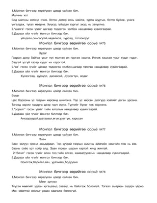 1.Ìîíãîë áè÷ãýýð õºðâ¿¿ëýí öýâýð ñàéõàí áè÷.
Ìàë÷íû õîò
Áèä ìàë÷íû õîòîíä î÷èâ. Õîòîí äîòîð õîíü ìàéëæ, õóðãà øóóãüæ, áîòãî áóéëæ, óíàãà
óíãàëäàæ, òóãàë ìººðíº. Õ¿¿õýä ã¿éëäýí õóðãûã ýõýä íü õºõ¿¿ëíý.
2.“øàëãà” ãýñýí ¿ãèéã öàãààð òîäîñãîí õîëáîõ íºõöºëººð õóâèëãààðàé.
3.Äàðààõ ¿éë ¿ãèéã ìîíãîë áè÷ãýýð áè÷.
        ¿éëäâýë,ñîíñîîðîé,õºäºëæýý, õ¿ðýýä, òîãëîíãóóò
                    Ìîíãîë áè÷ãýýð ººðèéãºº ñîðü¸            ¹75
1.Ìîíãîë áè÷ãýýð õºðâ¿¿ëýí öýâýð ñàéõàí áè÷.
                    Õóäàã
Ãàçðûí äîîð áàéãàà óñûã í¿õ ìàëòàí èë ãàðãàæ õàøíà. Èíãýæ õàøñàí óñûã õóäàã ãýäýã.
Çàäãàé óñã¿é ãàçàð õóäàã èõ õýðýãòýé.
2.“ÿâ” ãýñýí ¿ãèéã öàãààð òîäîñãîí õîëáîõ,öàãààð òºãñãºõ íºõöºëººð õóâèëãààðàé.
3.Äàðààõ ¿éë ¿ãèéã ìîíãîë áè÷ãýýð áè÷.
        Õ¿ëýýãýýä, ä¿ãí¿¿ë, äàñààñàé, äóðñàãòóí, ºñäºã


                    Ìîíãîë áè÷ãýýð ººðèéãºº ñîðü¸            ¹76
1.Ìîíãîë áè÷ãýýð õºðâ¿¿ëýí öýâýð ñàéõàí áè÷.
Áóëàã
Öàñ áîðîîíû óñ ãàçðûí õºðñºíä øèíãýíý. Òýð óñ õºðñºí äîîãóóð õýâãèéã äàãàí óðñàíà.
Òýãýýä çàðèì ãàäàðãà äýýð ãàð÷ èðíý. Ò¿¿íèéã áóëàã ãýæ íýðëýíý.
2.“çîðèëò” ãýñýí ¿ãèéã òèéí ÿëãàëûí íºõöºëººð õóâèëãààðàé.
3.Äàðààõ ¿éë ¿ãèéã ìîíãîë áè÷ãýýð áè÷.
        Àíõààðààðàé,øàòààâàë,ºãüå,¿çýãò¿í, õàðüñàí


                    Ìîíãîë áè÷ãýýð ººðèéãºº ñîðü¸            ¹77
1.Ìîíãîë áè÷ãýýð õºðâ¿¿ëýí öýâýð ñàéõàí áè÷.
                    Çààí
Çààí õàëóóí îðîíä àìüäàðäàã. Òýð õóóðàé ãàçðûí àìüòíû àéìãèéí õàìãèéí òîì íü þì.
Çààíû ñî¸î óðò õî¸ð àëä. Çààí ãóðâàí øàðûí õýðòýé õ¿íä æèíòýé.
2.“áè÷èã” ãýñýí ¿ãèéã îëîí òîî,òèéí ÿëãàë, õàìààòóóëàõûí íºõöºëººð õóâèëãààðàé.
3.Äàðààõ ¿éë ¿ãèéã ìîíãîë áè÷ãýýð áè÷.
        Ñîíñãîæ,áàðüòàë,àâ÷, óóëçìàãö,áîäóóëíà


                    Ìîíãîë áè÷ãýýð ººðèéãºº ñîðü¸            ¹78
1.Ìîíãîë áè÷ãýýð õºðâ¿¿ëýí öýâýð ñàéõàí áè÷.
                    Ìººã àð÷ëàõ
Ò¿¿ñýí ìººãèéã óäààí õóãàöààíä ñàâàíä íü áàéëãàæ áîëîõã¿é. Òýãâýë àìàðõàí çàäàð÷ ¿éðíý.
Ìºí ìººãòýé õîîëûã óäààí õàäãàëæ áîëîõã¿é.
 