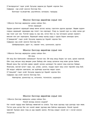 2.“ºíãºð¿¿ëñýí” ãýäýã ¿ãèéã á¿òöýýð çàäàëæ,òóñ á¿ðèéã íýðëýæ áè÷.
3.Äàðààõ íýð ¿ãèéã ìîíãîë áè÷ãýýð áè÷.
      Áýë÷ýýðò íü,ºíöºãòºº, öýöãèéíõýý, õ¿÷ýýðýý, ãýð¿¿äýä




                  Ìîíãîë áè÷ãýýð ººðèéãºº ñîðü¸              ¹83
1.Ìîíãîë áè÷ãýýð õºðâ¿¿ëýí öýâýð ñàéõàí áè÷.
                        Àëòàí õàðààöàé
Õóðäàí äàëàâ÷èò õàðààöàé õàâàð ºìíº ç¿ãýýñ èðýýä, ñýðãýëýí äóóãàà äóóëäàã. Õºäºº ñóóðèí
ãàçðûí õàðààöàéã çàðèìäàà õàð ãýçýãò ãýæ íýðëýäýã. Ó÷èð íü ò¿¿íèé ñ¿¿ë íü õî¸ð ñàëàà óðò
õàð ãýçýã øèã þì. Òîëãîé íóðóó íü õàð õºõ, ýëãýí áèå íü òýð ÷èãýýðýý öàãààí õîðìîã÷
ºìññºí þì øèã õàðàãäàíà. Õàðààöàé õàâàð èðýýä øóóä ë ¿¿ðýý áàðèõ àæèëäàà îðíî.
2.“àìàðäãèéã” ãýäýã ¿ãèéã á¿òöýýð çàäàëæ,òóñ á¿ðèéã íýðëýæ áè÷.
3.Äàðààõ íýð ¿ãèéã ìîíãîë áè÷ãýýð áè÷.
      Øèéäâýðýýðýý, àäàãò íü, ãàâüÿàã ÷èíü, öîíõíûõîî, ¿¿ðòýý


                  Ìîíãîë áè÷ãýýð ººðèéãºº ñîðü¸              ¹84
1.Ìîíãîë áè÷ãýýð õºðâ¿¿ëýí öýâýð ñàéõàí áè÷.
                        Îé ìîä
Îé ìîä áîë áàéãàëèéí ãàéõàìøèãò á¿òýýë þì. Îé ìîä àìüä áîäèñ òóë ¿õýõ, ¿ðæèõ æàìòàé.
Îéí ã¿íä õºãøèí ìîä ºìõðºí óíàæ áàéõàä îéí çàõàä çóëçàãàí ìîä ºñºí óðãàæ áàéíà.
Ìàíàé îðíû á¿õ íóòãèéí àðâàí õóâèéã õó÷ñàí øèëì¿¿ñò áà íàâ÷èò ìîä àëàãëàí áàéäàã.
ßëàíãóÿà, õàíãàé íóòàãò íàðñ, õóñ, óëèàñ, øèíýñ, ãàöóóð çýðýã ìàø îëîí òºðëèéí ìîä áèé.
Îé ìîäûã õàéðëàí õàìãààëæ, àæ àõóé÷ààð àøèãëàõ ÿâäàë ÷óõàë.
2.“òýìöëèéã” ãýäýã ¿ãèéã á¿òöýýð çàäàëæ,òóñ á¿ðèéã íýðëýæ áè÷.
3.Äàðààõ íýð ¿ãèéã ìîíãîë áè÷ãýýð áè÷.
      Íàìòàðòàà, äîõèîãîîð íü, õîòûíõîî, òîñíîîñîî, ø¿äýíäýý




                  Ìîíãîë áè÷ãýýð ººðèéãºº ñîðü¸              ¹85
1.Ìîíãîë áè÷ãýýð õºðâ¿¿ëýí öýâýð ñàéõàí áè÷.
                  Íîõîé ÿàãààä õîîñîí õîöðîâ?
Íýã íîõîé ãàäóóð ÿâæ áàéãààä ÷ºìºãíèé ÿñ îëæýý. Òýð ÿñàà çóóãààä ã¿¿ð äýýã¿¿ð ãàð÷ ÿâàâ.
Òýãòýë óñàí äîòîð áàñ íýã íîõîé ÷ºìºã çóóãààä ÿâæ áàéãàà õàðàãäæýý. Íîõîé ò¿¿íèé
÷ºìãèéã áóëààæ àâúÿ ãýýä óñ ðóó õàðàéí îðëîî. Èíãýýä õîâäîã íîõîé íýã ÷ ÿñã¿é õîîñîí
õîöîð÷ýý.
 