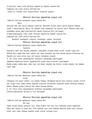 2.“íóòàãòàà” ãýäýã ¿ãèéã á¿òöýýð çàäàëæ,òóñ á¿ðèéã íýðëýæ áè÷.
3.Äàðààõ íýð ¿ãèéã ìîíãîë áè÷ãýýð áè÷.
¿íýýð íü, òîâ÷èéã ÷èíü, áîäëîãûíõîî, àãààðòàà, ä¿¿äýý


                    Ìîíãîë áè÷ãýýð ººðèéãºº ñîðü¸           ¹86
1.Ìîíãîë áè÷ãýýð õºðâ¿¿ëýí öýâýð ñàéõàí áè÷.
             Áàãø
Áàãøèéã ààâ ýýæ øèãýý õàéðëàõ õýðýãòýé. Áàãøèéí õè÷ýýë çààæ ñóðãàæ áàéñàí áàéäàë
õýçýý ÷ ìàðòàãäàõã¿é. Áàãø, õ¿í á¿ðèéã ñàéí ñóðààñàé ãýæ ¿ðãýëæ õ¿ñíý. Ìèíèé øàâü íàð
èðýýä¿éä ÷óõàì ÿìàð ìýðãýæèëòýé õ¿ì¿¿ñ áîëöãîîõ áîë ãýæ áîäíî.
2.“áàðèëäààíóóäàä” ãýäýã ¿ãèéã á¿òöýýð çàäàëæ,òóñ á¿ðèéã íýðëýæ áè÷.
3.Äàðààõ ¿éë ¿ãèéã ìîíãîë áè÷ãýýð áè÷.
      Áýëäýý÷, àíõààðóóë, íèñìýãö, àíõààðóóë, ñóäëàã, ä¿ãíýæýý
                    Ìîíãîë áè÷ãýýð ººðèéãºº ñîðü¸           ¹87
1.Ìîíãîë áè÷ãýýð õºðâ¿¿ëýí öýâýð ñàéõàí áè÷.
                    Ñóðãóóëü
Ñóðãóóëü ãýäýã áîë áèäýíä ýðäìèéí ò¿ëõ¿¿ðèéã àòãóóëæ ºãäºã à÷òàé, òóñòàé ãàçàð þì.
Ìàíàé áàãø ºäºð á¿ð îëîí ñàéõàí þì çààæ ñóðãàäàã. Áè íîì óíøèæ ñóðñàí áîëîõîîð ÿíç
á¿ðèéí óëñ îðíû ¿ëãýð ò¿¿õ, ¿éë ÿâäëûã àìòàðõàí óíøäàã.
2. “àâ” ãýñýí ¿ãèéã íºõöºëä¿¿ëýí õîëáîõûí íºõöºëººð õóâèëãààðàé.
3.Äàðààõ îéðîëöîî áè÷ëýã, äóóäëàãàòàé ¿ãñèéã ìîíãîë áè÷èãò áóóëãààðàé.
Õºõºº øóâóó, õºõºº ºâºë, õººõ òóóõ, õºõ õºõºõ, õºõðºõ/ õºõ áîëîõ/, èíýýæ õºõðºõ, ñ¿¿ õººðºõ,
ãóðèë õººõ


                    Ìîíãîë áè÷ãýýð ººðèéãºº ñîðü¸           ¹88
1.Ìîíãîë áè÷ãýýð õºðâ¿¿ëýí öýâýð ñàéõàí áè÷.
                    Ñïîðò
Òàìèð÷èí õ¿í ýð¿¿ë ÷èéðýã, ãîî ñàéõàí áàéäàã. ªãëººíèé äàñãàë áîë ñïîðòûí öàãààí òîëãîé
þì. Ñïîðò îëîí òºðºë áèëýý. Äóðòàé ñïîðòîîð õè÷ýýëëýæ òàìèð÷èí áîëîõ áîëîöîî áèäýíä
áàéíà. Ìàíàé óëñàä ñïîðòûí á¿õ òºðºë õºãæèæ áàéãàà.
2. “ºã” ãýñýí ¿ãèéã íºõöºëä¿¿ëýí õîëáîõûí íºõöºëººð õóâèëãààðàé.
3.Õàòóó äýâñãýðýýð òºãññºí ¿ã 5-ûã áè÷ýýðýé.


                    Ìîíãîë áè÷ãýýð ººðèéãºº ñîðü¸           ¹89
1.Ìîíãîë áè÷ãýýð õºðâ¿¿ëýí öýâýð ñàéõàí áè÷.
                    Áîã ìàë
Òàâàí õîøóó ìàëûí äîòðîîñ õîíü, ÿìàà õî¸ðûã áîã ìàë ãýíý. Õî¸óëàà ñàëàà òóóðàéòàé.
Èäýõ ºâñ òýæýýë íü èæèë þì. Ãýâ÷ ýâýðã¿é õîíü îëîí áàéõàä ýâýðòýé ÿìàà îëîí. Õîíèíû
¿ñèéã íîîñ ãýäýã áàéõàä ÿìààíû ¿ñèéã õÿëãàñ íîîëóóð ãýíý.
 
