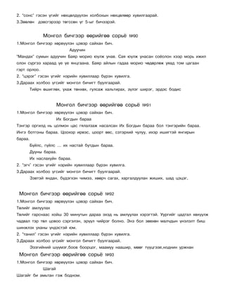 2. “ñîíñ” ãýñýí ¿ãèéã íºõöºëä¿¿ëýí õîëáîõûí íºõöºëººð õóâèëãààðàé.
3.Çººëºí    äýâñãýðýýð òºãññºí ¿ã 5-ûã áè÷ýýðýé.


               Ìîíãîë áè÷ãýýð ººðèéãºº ñîðü¸           ¹90
1.Ìîíãîë áè÷ãýýð õºðâ¿¿ëýí öýâýð ñàéõàí áè÷.
                            Àäóó÷èí
“Ìàíäàõ” ñóìûí àäóó÷èí Áàÿð ìîðèî þ¿ëæ óíàâ. Ñàÿ þ¿ëæ óíàñàí ñî¸îëîí õýýð ìîðü èæèë
îëîí ñ¿ðãýý õàðààä ¿å ¿å ÿíöãààíà. Áàÿð àéëûí ãàäàà ìîðèî ÷ºäºðëºæ óÿàä òîì öàãààí
ãýðò îðëîî.
2. “öýðýã” ãýñýí ¿ãèéã íýðèéí õóâèëëààð á¿ðýí õóâèëãà.
3.Äàðààõ õîëáîî ¿ãñèéã ìîíãîë áè÷èãò áóóëãààðàé.
         Òèéð÷ ºøèãëºõ, óõàæ òºíõºõ, ãóëñàæ õàëüòèðàõ, ç¿ëýã øèðýã, ýðäýñ áîäèñ


                       Ìîíãîë áè÷ãýýð ººðèéãºº ñîðü¸         ¹91
1.Ìîíãîë áè÷ãýýð õºðâ¿¿ëýí öýâýð ñàéõàí áè÷.
                       Èõ Áîãäûí áàðàà
Òýíãýð îðãèëä íü öîëìîí öàñ ãÿëàëçàæ íàñàëñàí Èõ Áîãäûí áàðàà áîë òýíãýðèéí áàðàà.
Èíãý áîòãîíû áàðàà. Öîîõîð èðâýñ, öîîðò ºâñ, ñýòýðõèé ÷óëóó, èõýð èøèãòýé ÿíãèðûí
áàðàà.
         Á¿éëñ, ã¿éëñ … èõ íàñòàé áóòäûí áàðàà.
         Äóóíû áàðàà.
         Èõ íàñëàõóéí áàðàà.
2. “ýã÷” ãýñýí ¿ãèéã íýðèéí õóâèëëààð á¿ðýí õóâèëãà.
3.Äàðààõ õîëáîî ¿ãñèéã ìîíãîë áè÷èãò áóóëãààðàé.
         Çýâòýé ÿíäàí, á¿äýãõýí ÷èìýý, õººð÷ ñàãàõ, õàðãàëäóóëàí æèøèõ, øàä öýöýã,


 Ìîíãîë áè÷ãýýð ººðèéãºº ñîðü¸             ¹92
1.Ìîíãîë áè÷ãýýð õºðâ¿¿ëýí öýâýð ñàéõàí áè÷.
Òºëèéã àìëóóëàõ
Òºëèéã ãàðñíààñ õîéø 30 ìèíóòûí äàðàà ýõýä íü àìëóóëàõ õýðýãòýé. Óóðãèéã öàäòàë õºõ¿¿ëæ
÷àäâàë òýð òºë öîâîî ñýðãýëýí, ýð¿¿ë ÷èéðýã áîëíî. Ýíý áîë çºâõºí ìàë÷äûí ¿íýëýëò áèø
øèíæëýõ óõàíû ¿íäýñòýé þì.
2. “òàíèë” ãýñýí ¿ãèéã íýðèéí õóâèëëààð á¿ðýí õóâèëãà.
3.Äàðààõ õîëáîî ¿ãñèéã ìîíãîë áè÷èãò áóóëãààðàé.
         Ýýçãèéíèé ø¿¿ìýã,áîîâ áîîðöîã, ìààìóó íààøèð, ìººã ò¿¿öãýýå,íîäíèí óðæíàí
 Ìîíãîë áè÷ãýýð ººðèéãºº ñîðü¸             ¹93
1.Ìîíãîë áè÷ãýýð õºðâ¿¿ëýí öýâýð ñàéõàí áè÷.
               Øàãàé
Øàãàéã áè àìüòàí ãýæ áîäíîì.
 