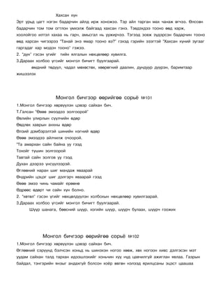 Õàõñàí õ¿í
Ýðò óðüä öàãò íýãýí áàäàð÷èí àéëä èðæ õîíîæýý. Òýð àéë òàðãàí ìàõ ÷àíàæ ºã÷ýý. ªëññºí
áàäàð÷èí òîì òîì îãòëîí ¿ìõýëæ áàéãààä õàõñàí ãýíý. Òýâäýõäýý òîîíî ººä õàðæ,
õîîëîéãîî èëòýë õàõàà íü ãàð÷, àìüñãàë íü óóæèð÷ýý. Òýãýýä çîâæ ç¿äýðñýí áàäàð÷èí òîîíî
ººä õàðñàí ÷èãýýðýý “Òàíàé ýíý ÿìàð òîîíî âý?” ãýõýä ãýðèéí ýçýãòýé “Õàõñàí õ¿íèé çóãààã
ãàðãàäàã õàð ìîäîí òîîíî” ãýæýý.
2. “ä¿í” ãýñýí ¿ãèéã   òèéí ÿëãàëûí íºõöºëººð õóâèëãà.
3.Äàðààõ õîëáîî ¿ãñèéã ìîíãîë áè÷èãò áóóëãààðàé.
       ºìäíèé òºä¿¿ë, ÷àäàë ìºõºñòºõ, õººðºãíèé äààëèí, äóíäóóð ä¿¿ðýí, áàðèìòààð
æèøýýëýõ




                   Ìîíãîë áè÷ãýýð ººðèéãºº ñîðü¸                ¹101
1.Ìîíãîë áè÷ãýýð õºðâ¿¿ëýí öýâýð ñàéõàí áè÷.
Ò.Ãàëñàí “ªâºº ýìýýäýý çîëãîîðîé”
ªâëèéí óëèðëûí ñ¿¿ë÷èéí ºäºð
ªºäëºõ õàâðûí àíõíû ºäºð
ªëçèé äýìáýðýëòýé øèíèéí íýãíèé ºäºð
ªâºº ýìýýäýý àéë÷èëæ î÷îîðîé.
“Òà àìàðõàí ñàéí áàéíà óó ãýýä
Òîõîéã ò¿øèí çîëãîîðîé
Òàâòàé ñàéí çîëãîâ óó ãýýä
Äóõàí äýýðýý ¿íñ¿¿ëýýðýé.
ªãëººíèé íàðàí øèã ìàíäàæ ÿâààðàé
ªíäðèéí öýöýã øèã äýëãýð÷ ÿâààðàé ãýýä
ªâºº ýìýý ÷èíü ÷àìàéã åðººíº
ªäðººñ ºäºðò ÷è ñàéí õ¿í áîëíî.
2. “õºòºë” ãýñýí ¿ãèéã íºõöºëä¿¿ëýí õîëáîõûí íºõöºëººð õóâèëãààðàé.
3.Äàðààõ õîëáîî ¿ãñèéã ìîíãîë áè÷èãò áóóëãààðàé.
      Ø¿¿ð øàíàãà, áººñíèé ø¿¿ð, õîãèéí ø¿¿ð, ø¿¿ð÷ áóëààõ, ø¿¿ð÷ ãîîæèõ




             Ìîíãîë áè÷ãýýð ººðèéãºº ñîðü¸               ¹102
1.Ìîíãîë áè÷ãýýð õºðâ¿¿ëýí öýâýð ñàéõàí áè÷.
ªãëººíèé ñýð¿¿íä áýë÷ñýí õîíüä íü øèíýõýí íîãîî õººæ, õºõ íîãîîí õèâñ äýëãýñýí ìýò
óóäàì ñàéõàí òàëä òàðõàí èäýýøëýõèéã õîíü÷èí õ¿¿ í¿ä öàâ÷èëã¿é àæèãëàí ÿâëàà. Ãàçðûí
áàéäàë, òýíãýðèéí ÿíçûã àíäàõã¿é áîëñîí õî¸ð ºâãºí íýëýýä ÿðèëöñàíû ýöýñò öààøàà
 