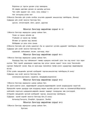 Áîðîîíû óñ ò¿ðãýí óðñàâ÷ ¿òýð çàìõàðíà.
         Èõ ìºðºí äºëãººí óðñàâ÷ èõ äàëàéä öóòãàíà.
         ×èí ñàéí ýðäýìò õ¿í ,÷îíî, õîíü õî¸ðûã ÷
         Íýã îíãîöîíä óñëàõ ìýò
2.Ìîíãîë áè÷ãèéí ¿éë ¿ãèéí õîëáîõ ýãøãèéí ä¿ðìèéã æèøýýãýýð òàéëáàðëà. /6îíîî/
3.Äàðààõ ¿éë ¿ãèéã ìîíãîë áè÷ãýýð áè÷.
         ¿¿ññýí, õè÷ýýãýýðýé, î¸î÷, äàñàã, äóóñëàà


                     Ìîíãîë áè÷ãýýð ººðèéãºº ñîðü¸           ¹ 10
1.Ìîíãîë áè÷ãýýð õºðâ¿¿ëýí öýâýð ñàéõàí áè÷.
         ¯õýâ÷ ¿ë îðõèõ ¿éëèéí ¿ð
         ¯ã¿éðýâ÷ ¿ë îðõèõ ºð òºëººñ
         ªòëºâ÷ ¿ë àðèëàõ ìóó àâüÿàñ
         ªëáºðºâ÷ ¿ë ¿õýõ îëîí ñàíàà
2.Ìîíãîë áè÷ãèéí ¿éë ¿ãèéí õóâèëãàã÷ áà ýñ õóâèëãàã÷ ¿ñãèéí ä¿ðìèéã òàéëáàðëà. /6îíîî/
3.Äàðààõ ¿éë ¿ãèéã ìîíãîë áè÷ãýýð áè÷.
         ñóðààñàé, ñàéøààâàë, ºññºí, øàãíààä, î¸óë
                     Ìîíãîë áè÷ãýýð ººðèéãºº ñîðü¸           ¹11
1.Ìîíãîë áè÷ãýýð õºðâ¿¿ëýí öýâýð ñàéõàí áè÷.
         Õ¿¿õä¿¿ä áèä òýð ãàéõàìøèãò òºìºð øóâóóíû íèñýõèéã ¿çýõ ãýæ õýä õîíîã òýñ÷ ÿäàí
õ¿ëýýâ. “Àéë ãýðèéã äîäîìäîæ ÷àäàãñàä òºð óëñûã çàñàæ ÷àäíà” ãýñýí ýçýí ×èíãèñèéí
ñóðãààë áàéäãèéã ñàíàÿ. Áèä ýõ îðîí,àðä ò¿ìíèéõýý òºëºº ¿íýí÷ øóäàðãààð õºäºëìºðëºõ
¸ñòîé.
2.¯éë ¿ãèéí íºõöºëèéí ýðòíèé õýëáýðèéã ãàðãàæ,æèøýýãýýð òàéëáàðëà./4 îíîî/
3.Äàðààõ íýð ¿ãèéã ìîíãîë áè÷ãýýð áè÷.
         ñîíèíûõîî,õ¿¿ãýýðýý, ñýäýâòýý, íºõäºäºº,ìîäíîîñîî
                     Ìîíãîë áè÷ãýýð ººðèéãºº ñîðü¸           ¹12
1.Ìîíãîë áè÷ãýýð õºðâ¿¿ëýí öýâýð ñàéõàí áè÷.
Ýõ îðîí÷,õàìòà÷ ¿çýë, õºäºëìºðèéã äýýäýëæ,õºäºëìºðèéí õ¿íèé àëäàðøóóëàõ õýðýãòýé.
Õ¿ì¿¿ñèéí ÿðèàí äóíäóóð îðæ àñóóäàëä ÿàðàí ýöñèéí ä¿ãíýëò ºãºõ íü çîõèìæã¿é.Ìýðãýæëýý
íèéãìèéí õýðýãöýý øààðäëàãà,ººðèéí àâüÿàñ ÷àäâàðò òîõèðóóëàí çºâ ñîíãîîðîé.
2.Íýðèéí íºõöºëèéí ýðòíèé õýëáýðèéã ãàðãàæ, æèøýýãýýð òàéëáàðëà.
3.Äàðààõ õ¿íèé íýðèéã ìîíãîë áè÷ãýýð áè÷./5 îíîî/
         Àëòàíõ¿¿,Ãàíòóëãà, Î÷èðáàò, Öýöýðëýã, Ýíõáàò
                     Ìîíãîë áè÷ãýýð ººðèéãºº ñîðü¸           ¹13
1.Ìîíãîë áè÷ãýýð õºðâ¿¿ëýí öýâýð ñàéõàí áè÷.
                   Õóëãàíà
 