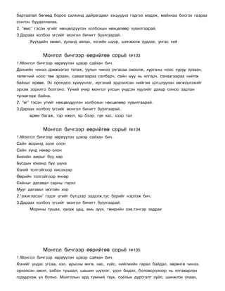 áàðòààòàé áºãººä áîðîî ñàëõèíä äàéðàãäàâë õýö¿¿äíý ãýäãýý ìýäýæ, ìàéõíàà áîñãîõ ãàçðàà
ñîíãîí áóóäàëëàëàà.
2. “ºìñ” ãýñýí ¿ãèéã íºõöºëä¿¿ëýí õîëáîõûí íºõöºëººð õóâèëãààðàé.
3.Äàðààõ õîëáîî ¿ãñèéã ìîíãîë áè÷èãò áóóëãààðàé.
      Õ¿¿õäèéí õºõºë, óóëàíä àÿëàõ, õîãèéí ø¿¿ð, øèíæèëæ óóäëàõ, óíãàñ õèé


            Ìîíãîë áè÷ãýýð ººðèéãºº ñîðü¸           ¹103
1.Ìîíãîë áè÷ãýýð õºðâ¿¿ëýí öýâýð ñàéõàí áè÷.
Äýëõèéí ÷èíýý äýâæýýãýý òàòàæ, óóëûí ÷èíýý óíãàñàà îâîîëæ, õóðãàíû íîîñ õóðóó çóçààí,
òºëºãíèé íîîñ òºº çóçààí, ñàâààãààðàà ñàëáàð÷, ñàéí ìóó íü ÿëãàð÷, ñàíààãààðàà íèéëæ
áàéõûã åðººå. Ýõ îðîíäîî õ¿ì¿¿íëýã, èðãýíèé àðä÷èëñàí íèéãýì öîãöëóóëàí õºãæ¿¿ëýõèéã
ýðõýì çîðèëãî áîëãîíî. ¯¿íèé ó÷èð ìîíãîë óëñûí ¿íäñýí õóóëèéã äàÿàð îëíîî çàðëàí
òóíõàãëàæ áàéíà.
2. “ºã” ãýñýí ¿ãèéã íºõöºëä¿¿ëýí õîëáîõûí íºõöºëººð õóâèëãààðàé.
3.Äàðààõ õîëáîî ¿ãñèéã ìîíãîë áè÷èãò áóóëãààðàé.
      ºðºì áàãàæ, òýð èæèë, ÿð áýýð, ãóÿ õàñ, õýýð òàë


            Ìîíãîë áè÷ãýýð ººðèéãºº ñîðü¸           ¹104
1.Ìîíãîë áè÷ãýýð õºðâ¿¿ëýí öýâýð ñàéõàí áè÷.
Ñàéí ìîðèíä ýçýí îëîí
Ñàéí õ¿íä íºõºð îëîí
Áèåèéí àìðûã á¿¿ õàð
Áóñäûí þìàíä á¿¿ øóíà
Õ¿íèé òîëãîéãîîð íèñýõýýð
ªºðèéí òîëãîéãîîð ºíõºð
Ñàéíûã äàãàâàë ñàðíû ãýðýë
Ìóóã äàãàâàë ìîãîéí õîð
2.“àæèãëàñàí” ãýäýã ¿ãèéã á¿òöýýð çàäàëæ,òóñ á¿ðèéã íýðëýæ áè÷.
3.Äàðààõ õîëáîî ¿ãñèéã ìîíãîë áè÷èãò áóóëãààðàé.
      Ìîðèíû òóøàà, õàõàæ öàö, àìü çóóõ, òºìðèéí çýâ,òýíãýð çàäðàõ




            Ìîíãîë áè÷ãýýð ººðèéãºº ñîðü¸           ¹105
1.Ìîíãîë áè÷ãýýð õºðâ¿¿ëýí öýâýð ñàéõàí áè÷.
Õ¿íèéã ¿íäýñ óãñàà, õýë, àðüñíû ºíãº, íàñ, õ¿éñ, íèéãìèéí ãàðàë áàéäàë, õºðºíãº ÷èíýý,
ýðõýëñýí àæèë, àëáàí òóøààë, øàøèí ø¿òëýã, ¿çýë áîäîë, áîëîâñðîëîîð íü ÿëãàâàðëàí
ãàäóóðõàæ ¿ë áîëíî. Ìîíãîëûí àðä ò¿ìíèé ò¿¿õ, ñî¸ëûí äóðñãàëò ç¿éë, øèíæëýõ óõààí,
 