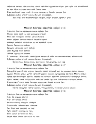 îþóíû ºâ òºðèéí õàìãààëàëòàä áàéíà. Èðãýíèé òóóðâèñàí îþóíû ¿íýò ç¿éë áîë çîõèîã÷èéíõ
íü ºì÷, Ìîíãîë óëñûí ¿íäýñíèé áàÿëàã ìºí.
2.“ºâãºäèéíõºº” ãýäýã ¿ãèéã á¿òöýýð çàäàëæ,òóñ á¿ðèéã íýðëýæ áè÷.
3.Äàðààõ õîëáîî ¿ãñèéã ìîíãîë áè÷èãò áóóëãààðàé.
      Çàí àâèð, ºòºã áààâãàé,¿ëäýæ õîöðîõ, ýâýð÷ ýãøýýõ, àðãàëûí óòàà




                  Ìîíãîë áè÷ãýýð ººðèéãºº ñîðü¸           ¹106
1.Ìîíãîë áè÷ãýýð õºðâ¿¿ëýí öýâýð ñàéõàí áè÷.
Ìºíãºí äýýä îðîé íü ìºñ öàñàíä õó÷èãäìàë
Ìºíõ õºõ òýíãýðèéí ìºíãºí öàãààí áàãàíà
Ìº÷èò äºðâºí õºëòíèé ìºð íü ãàðààã¿é îðãèë
Ìºãººðñ íèéìãýí õîîëîéòíû äóó íü õ¿ðýýã¿é îðãèë
Ýðãýýä áóóõàä ýýæ ñàéõàí
Ýðã¿¿ëæ ìºëæèõºä õ¿ç¿¿ ñàéõàí
Çººæ áóóõàä ç¿ëýã ñàéõàí
Çºâëºæ ñóóõàä ààâ ñàéõàí.
2. “øèéäâýð” ãýñýí ¿ãèéã õàìààòóóëàõ íºõöºëòýé òèéí ÿëãàëûí íºõöºëººð õóâèëãààðàé.
3.Äàðààõ õîëáîî ¿ãñèéã ìîíãîë áè÷èãò áóóëãààðàé.
      Çºãèéí áàë, áóóðàë ìîðü, ç¿ñ áîðîî, òàë äóíäóóð, ýýëò íàð
                  Ìîíãîë áè÷ãýýð ººðèéãºº ñîðü¸           ¹107
1.Ìîíãîë áè÷ãýýð õºðâ¿¿ëýí öýâýð ñàéõàí áè÷.
Åðºíõèéëºã÷ººð 45 íàñ õ¿ðñýí, ñ¿¿ëèéí òàâààñ äîîøã¿é æèë ýõ îðîíäîî áàéíãà îðøèí
ñóóñàí, Ìîíãîë óëñûí óóãóóë èðãýíèéã äºðâºí æèëèéí õóãàöààãààð ñîíãîíî. Ìîíãîë óëñûí
èðãýä ñóð÷ áîëîâñðîõ ýðõòýé. Òºðººñ á¿õ íèéòèéí åðºíõèé áîëîâñðîëûã òºëáºðã¿é îëãîíî.
Èðãýä òºðººñ òàâèõ øààðäëàãàä íèéöñýí õóâèéí ñóðãóóëü áàéãóóëàí àæèëëóóëæ áîëíî.
2.“äàðàãäæýý” ãýäýã ¿ãèéã á¿òöýýð çàäàëæ,òóñ á¿ðèéã íýðëýæ áè÷.
3.Äàðààõ õîëáîî ¿ãñèéã ìîíãîë áè÷èãò áóóëãààðàé.
      Ìºíãº ãóéâóóëàõ, ÷ºòãºð ø¿ãëýõ, óìçàä õîîëîé, ºñ õîíçîí,ëàëûí øàøèí
                  Ìîíãîë áè÷ãýýð ººðèéãºº ñîðü¸           ¹108
1.Ìîíãîë áè÷ãýýð õºðâ¿¿ëýí öýâýð ñàéõàí áè÷.
¯íýí ¸ñ çóñðààñ àéõã¿é
¯íýí àëò ãàëààñ àéõã¿é
Àæëûí ñàéíààð àìüäðàë ñàéæðàõ
Áýë÷ýýðèéí ñàéíààð ìàë òàðãàëàõ
Ã¿í áîäîã÷äûã ÿâäëààñ íü òàíü
Ã¿éõ ìîðèéã ñîéëòîä íü òàíü
ªñºõ ìàëûã ºíãºíººñ íü òàíü
ªºäºº ÿâàõ õ¿íèéã ñýòãýëýýñ íü òàíü
 