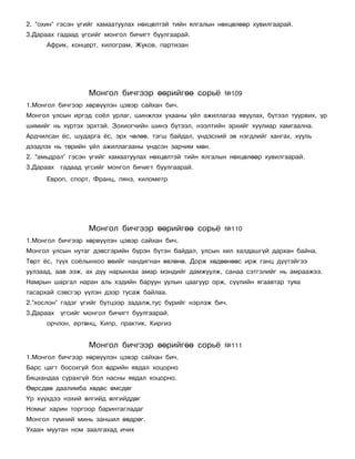 2. “îõèí” ãýñýí ¿ãèéã õàìààòóóëàõ íºõöºëòýé òèéí ÿëãàëûí íºõöºëººð õóâèëãààðàé.
3.Äàðààõ ãàäààä ¿ãñèéã ìîíãîë áè÷èãò áóóëãààðàé.
      Àôðèê, êîíöåðò, êèëîãðàì, Æóêîâ, ïàðòèçàí




                  Ìîíãîë áè÷ãýýð ººðèéãºº ñîðü¸            ¹109
1.Ìîíãîë áè÷ãýýð õºðâ¿¿ëýí öýâýð ñàéõàí áè÷.
Ìîíãîë óëñûí èðãýä ñî¸ë óðëàã, øèíæëýõ óõààíû ¿éë àæèëëàãàà ÿâóóëàõ, á¿òýýë òóóðâèõ, ¿ð
øèìèéã íü õ¿ðòýõ ýðõòýé. Çîõèîã÷èéí øèíý á¿òýýë, íýýëòèéí ýðõèéã õóóëèàð õàìãààëíà.
Àðä÷èëñàí ¸ñ, øóäàðãà ¸ñ, ýðõ ÷ºëºº, òýãø áàéäàë, ¿íäýñíèé ýâ íýãäëèéã õàíãàõ, õóóëü
äýýäëýõ íü òºðèéí ¿éë àæèëëàãààíû ¿íäñýí çàð÷èì ìºí.
2. “àìüäðàë” ãýñýí ¿ãèéã õàìààòóóëàõ íºõöºëòýé òèéí ÿëãàëûí íºõöºëººð õóâèëãààðàé.
3.Äàðààõ ãàäààä ¿ãñèéã ìîíãîë áè÷èãò áóóëãààðàé.
      Åâðîï, ñïîðò, Ôðàíö, ïÿíç, êèëîìåòð




                  Ìîíãîë áè÷ãýýð ººðèéãºº ñîðü¸            ¹110
1.Ìîíãîë áè÷ãýýð õºðâ¿¿ëýí öýâýð ñàéõàí áè÷.
Ìîíãîë óëñûí íóòàã äýâñãýðèéí á¿ðýí á¿òýí áàéäàë, óëñûí õèë õàëäàøã¿é äàðõàí áàéíà.
Òºðò ¸ñ, ò¿¿õ ñî¸ëûíõîî ºâèéã íàíäèãíàí ºâëºíº. Äîðæ õºäººíººñ èðæ ãàíö ä¿¿òýéãýý
óóëçààä, ààâ ýýæ, àõ ä¿¿ íàðûíõàà àìàð ìýíäèéã äàìæóóëæ, ñàíàà ñýòãýëèéã íü àìðààæýý.
Íàìðûí øàðãàë íàðàí àëü õýäèéí áàðóóí óóëûí öààãóóð îðæ, ñ¿¿ëèéí ÿãààâòàð òóÿà
òàñàðõàé ñýâñãýð ¿¿ëýí äýýð òóñàæ áàéëàà.
2.“õîñëîí” ãýäýã ¿ãèéã á¿òöýýð çàäàëæ,òóñ á¿ðèéã íýðëýæ áè÷.
3.Äàðààõ ¿ãñèéã ìîíãîë áè÷èãò áóóëãààðàé.
      îð÷ëîí, åðòºíö, Êèïð, ïðàêòèê, Êèðãèç


                  Ìîíãîë áè÷ãýýð ººðèéãºº ñîðü¸            ¹111
1.Ìîíãîë áè÷ãýýð õºðâ¿¿ëýí öýâýð ñàéõàí áè÷.
Áàðñ öàãò áîñîõã¿é áîë ºäðèéí ÿâäàë õîöîðíî
Áÿöõàíäàà ñóðàõã¿é áîë íàñíû ÿâäàë õîöîðíî.
ªºðñäºº äààëèìáà õºäºñ ºìñäºã
¯ð õ¿¿õäýý íýõèé ºëãèéä ºëãèéääºã
Íîìûã õàðèí òîðãîîð áàðèíòàãëàäàã
Ìîíãîë ò¿ìíèé ìèíü çàíøèë ººäðºã.
Óõààí ìóóòàí íîì çààëãàõàä è÷èõ
 