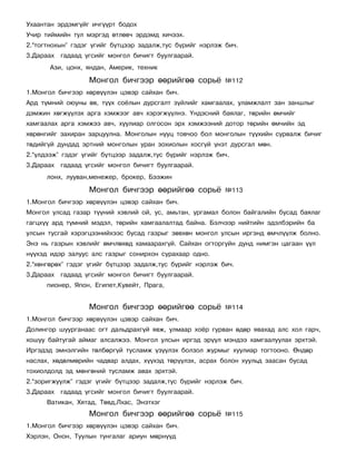 Óõààíòàí ýðäýìã¿éã è÷ã¿¿ðò áîäîõ
Ó÷èð òèéìèéí òóë ìýðãýä ºòëºâ÷ ýðäýìä õè÷ýýõ.
2.“òîãòíîõûí” ãýäýã ¿ãèéã á¿òöýýð çàäàëæ,òóñ á¿ðèéã íýðëýæ áè÷.
3.Äàðààõ ãàäààä ¿ãñèéã ìîíãîë áè÷èãò áóóëãààðàé.
       Àçè, öîíõ, ÿíäàí, Àìåðèê, òåõíèê

                  Ìîíãîë áè÷ãýýð ººðèéãºº ñîðü¸            ¹112
1.Ìîíãîë áè÷ãýýð õºðâ¿¿ëýí öýâýð ñàéõàí áè÷.
Àðä ò¿ìíèé îþóíû ºâ, ò¿¿õ ñî¸ëûí äóðñãàëò ç¿éëèéã õàìãààëàõ, óëàìæëàëò çàí çàíøëûã
äýìæèí õºãæ¿¿ëýõ àðãà õýìæýýã àâ÷ õýðýãæ¿¿ëíý. ¯íäýñíèé áàÿëàã, òºðèéí ºì÷èéã
õàìãààëàõ àðãà õýìæýý àâ÷, õóóëèàð îëãîñîí ýðõ õýìæýýíèé äîòîð òºðèéí ºì÷èéí ýä
õºðºíãèéã çàõèðàí çàðöóóëíà. Ìîíãîëûí íóóö òîâ÷îî áîë ìîíãîëûí ò¿¿õèéí ñóðâàëæ áè÷èã
òºäèéã¿é äóíäàä ýðòíèé ìîíãîëûí óðàí çîõèîëûí õîñã¿é ¿íýò äóðñãàë ìºí.
2.“¿ëäýýæ” ãýäýã ¿ãèéã á¿òöýýð çàäàëæ,òóñ á¿ðèéã íýðëýæ áè÷.
3.Äàðààõ ãàäààä ¿ãñèéã ìîíãîë áè÷èãò áóóëãààðàé.
      ëîíõ, ëóóâàí,ìåíåæåð, áðîêåð, Áýýæèí

                  Ìîíãîë áè÷ãýýð ººðèéãºº ñîðü¸            ¹113
1.Ìîíãîë áè÷ãýýð õºðâ¿¿ëýí öýâýð ñàéõàí áè÷.
Ìîíãîë óëñàä ãàçàð ò¿¿íèé õýâëèé îé, óñ, àìüòàí, óðãàìàë áîëîí áàéãàëèéí áóñàä áàÿëàã
ãàãöõ¿¿ àðä ò¿ìíèé ìýäýë, òºðèéí õàìãààëàëòàä áàéíà. Áýë÷ýýð íèéòèéí ýäýëáýðèéí áà
óëñûí òóñãàé õýðýãöýýíèéõýýñ áóñàä ãàçðûã çºâõºí ìîíãîë óëñûí èðãýíä ºì÷ë¿¿ëæ áîëíî.
Ýíý íü ãàçðûí õýâëèéã ºì÷ëºõºä õàìààðàõã¿é. Ñàéõàí îãòîðãóéí äóíä íèìãýí öàãààí ¿¿ë
í¿¿õýä èäýð çàëóóñ àëñ ãàçðûã ñîíèðõîí ñóðàõààð îäíî.
2.“õºíãºðºõ” ãýäýã ¿ãèéã á¿òöýýð çàäàëæ,òóñ á¿ðèéã íýðëýæ áè÷.
3.Äàðààõ ãàäààä ¿ãñèéã ìîíãîë áè÷èãò áóóëãààðàé.
      ïèîíåð, ßïîí, Åãèïåò,Êóâåéò, Ïðàãà,


                  Ìîíãîë áè÷ãýýð ººðèéãºº ñîðü¸            ¹114
1.Ìîíãîë áè÷ãýýð õºðâ¿¿ëýí öýâýð ñàéõàí áè÷.
Äîëèíãîð øóóðãàíààñ îãò äàëüäðàõã¿é ÿâæ, óëìààð õî¸ð ãóðâàí ºäºð ÿâàõàä àëñ õîë ãàð÷,
õîøóó áàéòóãàé àéìàã àëñàëæýý. Ìîíãîë óëñûí èðãýä ýð¿¿ë ìýíäýý õàìãààëóóëàõ ýðõòýé.
Èðãýäýä ýìíýëãèéí òºëáºðã¿é òóñëàìæ ¿ç¿¿ëýõ áîëçîë æóðìûã õóóëèàð òîãòîîíî. ªíäºð
íàñëàõ, õºäºëìºðèéí ÷àäâàð àëäàõ, õ¿¿õýä òºð¿¿ëýõ, àñðàõ áîëîí õóóëüä çààñàí áóñàä
òîõèîëäîëä ýä ìºíãºíèé òóñëàìæ àâàõ ýðõòýé.
2.“çîðèãæóóëæ” ãýäýã ¿ãèéã á¿òöýýð çàäàëæ,òóñ á¿ðèéã íýðëýæ áè÷.
3.Äàðààõ ãàäààä ¿ãñèéã ìîíãîë áè÷èãò áóóëãààðàé.
      Âàòèêàí, Õÿòàä, Òºâä,Ëõàñ, Ýíýòõýã
                  Ìîíãîë áè÷ãýýð ººðèéãºº ñîðü¸            ¹115
1.Ìîíãîë áè÷ãýýð õºðâ¿¿ëýí öýâýð ñàéõàí áè÷.
Õýðëýí, Îíîí, Òóóëûí òóíãàëàã àðèóí ìºðí¿¿ä
 