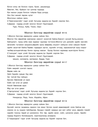 Õîòîë îëíû ýì áîëñîí ãîðõè, áóëàã, ðàøààíóóä
Õºâñãºë, Óâñ, Áóéðûí ã¿í öýíõýð íóóðóóä
Õ¿í ìàëûí óíäàà áîëñîí òîéðîì á¿ðä óñíóóä
Ýíý áîë ìèíèé òºðñºí íóòàã
Ìîíãîëûí ñàéõàí îðîí.
2.“áàÿñãàëàíãèéí” ãýäýã ¿ãèéã á¿òöýýð çàäàëæ,òóñ á¿ðèéã íýðëýæ áè÷.
3.Äàðààõ ãàäààä ¿ãñèéã ìîíãîë áè÷èãò áóóëãààðàé.
      Òóðê, Ïîëüø, Êóáà, Òîêèî, Ñº¿ë


                     Ìîíãîë áè÷ãýýð ººðèéãºº ñîðü¸         ¹116
1.Ìîíãîë áè÷ãýýð õºðâ¿¿ëýí öýâýð ñàéõàí áè÷.
Ìîíãîë Óëñ ººðèéãºº õàìãààëàõ çýâñýãò õ¿÷èíòýé áàéíà.Çýâñýãò õ¿÷íèé á¿òýö,çîõèîí
áàéãóóëàëò, ò¿¿íä àëáà õààõ æóðìûã õóóëèàð òîãòîîíî.Ìîíãîë óëñ äýëõèéí ýäèéí çàñãèéí
õºãæëèéí ò¿ãýýìýë õàíäëàãà,ººðèéí îðíû ºâºðìºö îíöëîãò íèéöñýí îëîí õýâøèë á¿õèé
ýäèéí çàñàãòàé áàéíà.Òºðººñ ãàäààäûí èðãýí, õóóëèéí ýòãýýä, õàðüÿàëàëã¿é õ¿íä ãàçðûã
òºëáºð,õóãàöààòàéãààð áîëîí õóóëüä çààñàí    áóñàä áîëçîë æóðìààð àøèãëóóëæ áîëíî.
2.“íýýãäýæ” ãýäýã ¿ãèéã á¿òöýýð çàäàëæ,òóñ á¿ðèéã íýðëýæ áè÷.
3.Äàðààõ ãàäààä ¿ãñèéã ìîíãîë áè÷èãò áóóëãààðàé.
      ìàøèí, êèëîìåòð, ìàòåðèàë, Áóääà, Ãðåê
                     Ìîíãîë áè÷ãýýð ººðèéãºº ñîðü¸         ¹117
1.Ìîíãîë áè÷ãýýð õºðâ¿¿ëýí öýâýð ñàéõàí áè÷.
Ñàéí íºõðèéã ñîíãî¸ ãýâýýñ
ªºðºº ñàéí ÿâ
Ç¿éë á¿ðèéí õóâöàñ á¿¿ ºìñ
Ç¿ã òàëã¿é á¿¿ ãàéõóóë.
Àðñëàí áººëæñºº ¿ë èäýõ
Ñàéí õ¿í ¿ãýý ¿ë óðâàõ
Íîõîé áººëæñºº èäýõ
Ìóó õ¿í ¿ãýý óðâàõ
2.“ºðã¿¿ëýõýä” ãýäýã ¿ãèéã á¿òöýýð çàäàëæ,òóñ á¿ðèéã íýðëýæ áè÷.
3.Äàðààõ ãàäààä ¿ãñèéã ìîíãîë áè÷èãò áóóëãààðàé.
      Íèêàðàãóà, Ïåðó, ×èëè, Èçðàéëü, Àôèí

                     Ìîíãîë áè÷ãýýð ººðèéãºº ñîðü¸         ¹118
1.Ìîíãîë áè÷ãýýð õºðâ¿¿ëýí öýâýð ñàéõàí áè÷.
Õ¿ñëèéã õàíãàõ ÷àíäìàíü ýðäýíý ãýæ þìûã á¿òýýõ õ¿íèé õºäºëìºðèéã õýëæ áàéãàà þì
õýìýýí ýõ íü õ¿¿äýý òàéëáàðëàâ. Áóñäûí ãýìèéã íàìðûí ¿¿ë ìýò ýëáýã ¿çíý, ººðèéí ãýìèéã
íàðèéí òîîñíû òºäèé ¿ë øèíæèëíý. Óëñ òºð, ýäèéí çàñàã, ñî¸ë, øèíæëýõ óõààí, òºðèéí
ãàäààä áîäëîãî áîëîâñðóóëæ, õýðýãæ¿¿ëýõýä àíõààðíà.
2.“òààðàëäàíà” ãýäýã ¿ãèéã á¿òöýýð çàäàëæ,òóñ á¿ðèéã íýðëýæ áè÷.
 