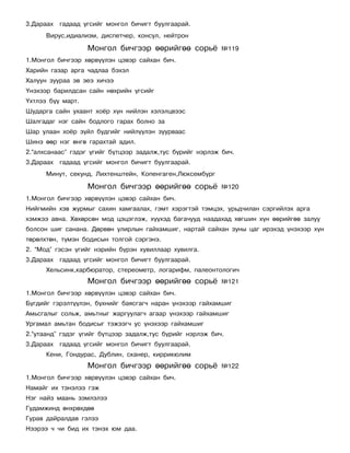 3.Äàðààõ ãàäààä ¿ãñèéã ìîíãîë áè÷èãò áóóëãààðàé.
      Âèðóñ,èäèàëèçì, äèñïåò÷åð, êîíñóë, íåéòðîí

                   Ìîíãîë áè÷ãýýð ººðèéãºº ñîðü¸           ¹119
1.Ìîíãîë áè÷ãýýð õºðâ¿¿ëýí öýâýð ñàéõàí áè÷.
Õàðèéí ãàçàð àðãà ÷àäëàà áýõýë
Õàëóóí çóóðàà ýâ ýåý õè÷ýý
¯íýõýýð áàðèëäñàí ñàéí íºõðèéí ¿ãñèéã
¯õòëýý á¿¿ ìàðò.
Øóäàðãà ñàéí óõààíò õî¸ð õ¿í íèéëýí õýëýëöâýýñ
Øàëãàäàã íýã ñàéí áîäëîãî ãàðàõ áîëíî çà
Øàð óëààí õî¸ð ç¿éë áóäãèéã íèéë¿¿ëýí çóóðâààñ
Øèíý ººð íýã ºíãº ãàðàõòàé àäèë.
2.“àëõñàíààñ” ãýäýã ¿ãèéã á¿òöýýð çàäàëæ,òóñ á¿ðèéã íýðëýæ áè÷.
3.Äàðààõ ãàäààä ¿ãñèéã ìîíãîë áè÷èãò áóóëãààðàé.
      Ìèíóò, ñåêóíä, Ëèõòåíøòåéí, Êîïåíãàãåí,Ëþêñåìáóðã

                   Ìîíãîë áè÷ãýýð ººðèéãºº ñîðü¸           ¹120
1.Ìîíãîë áè÷ãýýð õºðâ¿¿ëýí öýâýð ñàéõàí áè÷.
Íèéãìèéí õýâ æóðìûã ñàõèí õàìãààëàõ, ãýìò õýðýãòýé òýìöýõ, óðüä÷èëàí ñýðãèéëýõ àðãà
õýìæýý àâíà. Õºõºðñºí ìîä öýöýãëýæ, õ¿¿õýä áàãà÷óóä íààäàõàä õºãøèí õ¿í ººðèéãºº çàëóó
áîëñîí øèã ñàíàíà. Äºðâºí óëèðëûí ãàéõàìøèã, íàðòàé ñàéõàí çóíû öàã èðýõýä ¿íýõýýð õ¿í
òºðºëõòºí, ò¿ìýí áîäèñûí òîëãîé ñýðãýíý.
2. “Ìîä” ãýñýí ¿ãèéã íýðèéí á¿ðýí õóâèëëààð õóâèëãà.
3.Äàðààõ ãàäààä ¿ãñèéã ìîíãîë áè÷èãò áóóëãààðàé.
      Õåëüñèíê,êàðáþðàòîð, ñòåðåîìåòð, ëîãàðèôì, ïàëåîíòîëîãè÷
                   Ìîíãîë áè÷ãýýð ººðèéãºº ñîðü¸           ¹121
1.Ìîíãîë áè÷ãýýð õºðâ¿¿ëýí öýâýð ñàéõàí áè÷.
Á¿ãäèéã ãýðýëò¿¿ëýí, á¿õíèéã áàÿñãàã÷ íàðàí ¿íýõýýð ãàéõàìøèã
Àìüñãàëûã ñîëüæ, àìüòíûã æàðãóóëàã÷ àãààð ¿íýõýýð ãàéõàìøèã
Óðãàìàë àìüòàí áîäèñûã òýæýýã÷ óñ ¿íýõýýð ãàéõàìøèã
2.“óòààíä” ãýäýã ¿ãèéã á¿òöýýð çàäàëæ,òóñ á¿ðèéã íýðëýæ áè÷.
3.Äàðààõ ãàäààä ¿ãñèéã ìîíãîë áè÷èãò áóóëãààðàé.
      Êåíè, Ãîíäóðàñ, Äóáëèí, ñêàíåð, êèððèêþëèì
                   Ìîíãîë áè÷ãýýð ººðèéãºº ñîðü¸           ¹122
1.Ìîíãîë áè÷ãýýð õºðâ¿¿ëýí öýâýð ñàéõàí áè÷.
Íàìàéã èõ òýíýëýý ãýæ
Íýã íàéç ìààíü çýìëýëýý
Ãóäàìæèíä ºíõðºõäºº
Ãóðàâ äàéðàëäàâ ãýëýý
Íýýðýý ÷ ÷è áèä èõ òýíýõ þì äàà.
 