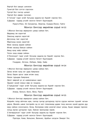 Õèðã¿é áîë õóâöàñ øèíýõýí
Ãóíèãã¿é áîë ñýòãýë ñýðãýëýí
¯¿ëã¿é áîë òýíãýð öýëìýã
¯åðã¿é áîë ìºðºí òóíãàëàã.
2.“òýãíýæ” ãýäýã ¿ãèéã á¿òöýýð çàäàëæ,òóñ á¿ðèéã íýðëýæ áè÷.
3.Äàðààõ ãàäààä ¿ãñèéã ìîíãîë áè÷èãò áóóëãààðàé.
      Ïóýðòî-Ðèêî, Ýë Ñàëüâàòîð, Ýêâàòîð, Ñüåððà-Ëåîíå, Ãàéòè

                  Ìîíãîë áè÷ãýýð ººðèéãºº ñîðü¸            ¹123
1.Ìîíãîë áè÷ãýýð õºðâ¿¿ëýí öýâýð ñàéõàí áè÷.
ªâäñºíä ýì õýðýãòýé
Çîâñîíä æàðãàë õýðýãòýé
Äîãîëîíä òàÿã õýðýãòýé
Ìàðòñàíä ñàíàõ õýðýãòýé
ªñºõ íàñàíä ýðäýì ñàéõàí
ªòëºõ íàñàíä áàÿñàë ñàéõàí
Àìüä õ¿íä õàéð ñàéõàí
¯õñýí õ¿íä àëäàð ñàéõàí
2.“áîëîëöîî” ãýäýã ¿ãèéã á¿òöýýð çàäàëæ,òóñ á¿ðèéã íýðëýæ áè÷.
3.Äàðààõ ãàäààä ¿ãñèéã ìîíãîë áè÷èãò áóóëãààðàé.
      Ãîíäóðàñ, Ýñòîíè, Ëèáýðè, Çàéð, Êàéð

                  Ìîíãîë áè÷ãýýð ººðèéãºº ñîðü¸            ¹124
1.Ìîíãîë áè÷ãýýð õºðâ¿¿ëýí öýâýð ñàéõàí áè÷.
Çàãàñ ºãñºí õ¿íä íýã óäàà áàÿðëàíà
Çàãàñ áàðèõ àðãûã çààæ ºãñºí õ¿íä
Íàñàí òóðøäàà áàÿðëàíà
Ýðýãò ìºðíèé óñ ¿ë øàâõàãäàõûí àäèë
Ýðäýìò õ¿íèé íîìûí ìºð ýñ ãàíäàíà.
2.“õóâöàñëàæ” ãýäýã ¿ãèéã á¿òöýýð çàäàëæ,òóñ á¿ðèéã íýðëýæ áè÷.
3.Äàðààõ ãàäààä ¿ãñèéã ìîíãîë áè÷èãò áóóëãààðàé.
      Àëæèð, Áåëüãè, Áîíí, Âåíà, Ïðàãà

                  Ìîíãîë áè÷ãýýð ººðèéãºº ñîðü¸            ¹125
1.Ìîíãîë áè÷ãýýð õºðâ¿¿ëýí öýâýð ñàéõàí áè÷.
Õýýðèéí ãàëóó àéë÷ëàí èðæ, ãàíãàð ãóíãàð äîãîäîõîä ãýðòýý ñóóñàí ìàë÷èí ò¿¿íèéã ÷àãíàí
óÿðíà. ªâëèéí øºíº òýíãýðèéí îä î÷ ìýò ãÿëàëçàõàä óóäàì òàëä æèí÷èí õ¿íèé äóóëàõ äóó
ÿðóó ñàéõàí ñîíñîãäîíî. Áîëä, Áîëîðìàà õî¸ð ¿çýýã¿é þìûã ¿çýýä, áóöàõ çàìäàà òàðõñàí
õîíüä þóãàà öóãëóóëàí òóóæ, áàÿñàí ÿðèëöñààð õàðèâ.
2.“ºíãºð¿¿ëñýí” ãýäýã ¿ãèéã á¿òöýýð çàäàëæ,òóñ á¿ðèéã íýðëýæ áè÷.
3.Äàðààõ ãàäààä ¿ãñèéã ìîíãîë áè÷èãò áóóëãààðàé.
      Ïðåòîðè, Êèåâ, Õåëüñèíê, Âèëüíèñ, Àðàáûí íýãäñýí Ýìèðàò Óëñ
 