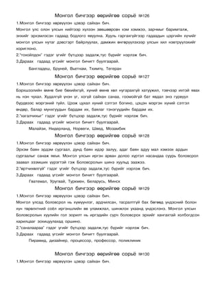 Ìîíãîë áè÷ãýýð ººðèéãºº ñîðü¸            ¹126
1.Ìîíãîë áè÷ãýýð õºðâ¿¿ëýí öýâýð ñàéõàí áè÷.
Ìîíãîë óëñ îëîí óëñûí íèéòýýð õ¿ëýýí çºâøººðñºí õýì õýìæýý, çàð÷ìûã áàðèìòàëæ,
ýíõèéã ýðõýìëýñýí ãàäààä áîäëîãî ÿâóóëíà. Õóóëü ãàðãàõã¿éãýýð ãàäààäûí öýðãèéí õ¿÷èéã
ìîíãîë óëñûí íóòàã äýâñãýðò áàéðëóóëàõ, äàìæèí ºíãºð¿¿ëýõýýð óëñûí õèë íýâòð¿¿ëýõèéã
õîðèãëîíî.
2.“òîõîéëäîí” ãýäýã ¿ãèéã á¿òöýýð çàäàëæ,òóñ á¿ðèéã íýðëýæ áè÷.
3.Äàðààõ ãàäààä ¿ãñèéã ìîíãîë áè÷èãò áóóëãààðàé.
      Áàíãëàäåø, Áðóíåé, Âüåòíàì, Òõèìï¿, Òåãåðàí

                  Ìîíãîë áè÷ãýýð ººðèéãºº ñîðü¸            ¹127
1.Ìîíãîë áè÷ãýýð õºðâ¿¿ëýí öýâýð ñàéõàí áè÷.
Áýðõøýýëèéí ºìíº áèå áºõèéõã¿é, õ¿íèé ºìíº õºë íóãàðàõã¿é õàòóóæèë, òýâ÷ýýð èõòýé ÿâàõ
íü íýí ÷óõàë. Õóäàëã¿é ¿íýí ¿ã, õîã¿é ñàéõàí ñàíàà, ãîîìîéã¿é áàò ÿâäàë ýíý ãóðâóóë
á¿ðäâýýñ ìýðãýíèé òóéë. Öýýæ öóõàë õ¿íèé ñýòãýë áîãèíî, öýöýí ìýðãýí õ¿íèé ñýòãýë
ºíäºð, áàëàð ìóíõãóóäûí áàðäàì èõ, áàÿëàã òýíýã¿¿äèéí áàðäàì èõ.
2.“õàãàë÷èõûã” ãýäýã ¿ãèéã á¿òöýýð çàäàëæ,òóñ á¿ðèéã íýðëýæ áè÷.
3.Äàðààõ ãàäààä ¿ãñèéã ìîíãîë áè÷èãò áóóëãààðàé.
      Ìàëàéçè, Íèäåðëàíä, Íîðâåãè, Øâåä, Ìîçàìáèê
                  Ìîíãîë áè÷ãýýð ººðèéãºº ñîðü¸            ¹128
1.Ìîíãîë áè÷ãýýð õºðâ¿¿ëýí öýâýð ñàéõàí áè÷.
Ýðõýì áàÿí ýðäýì ñóðãààë, äóíä áàÿí èäýð çàëóó, àäàã áàÿí àäóó ìàë õýìýýõ àðäûí
ñóðãààëûã ñàíàæ ÿâúÿ. Ìîíãîë óëñûí èðãýí àðâàí äîëîî õ¿ðòýë íàñàíäàà ñóóðü áîëîâñðîë
çààâàë ýçýìøèõ ¿¿ðýãòýé ãýæ Áîëîâñðîëûí øèíý õóóëüä çààæýý.
2.“ºðò÷èõºëã¿é” ãýäýã ¿ãèéã á¿òöýýð çàäàëæ,òóñ á¿ðèéã íýðëýæ áè÷.
3.Äàðààõ ãàäààä ¿ãñèéã ìîíãîë áè÷èãò áóóëãààðàé.
      Ãâàòåìàë, Óðóãâàé, Òóðêìåí, Áåëàðóñü, Ìèíñê
                  Ìîíãîë áè÷ãýýð ººðèéãºº ñîðü¸            ¹129
1.Ìîíãîë áè÷ãýýð õºðâ¿¿ëýí öýâýð ñàéõàí áè÷.
Ìîíãîë óëñàä áîëîâñðîë íü õ¿ì¿¿íëýã, àðä÷èëñàí, òàñðàëòã¿é áàõ áºãººä ¿íäýñíèé áîëîí
õ¿í òºðºëõòíèé ñî¸ë èðãýíøëèéí ºâ óëàìæëàë, øèíæëýõ óõààíä ¿íäýñëýíý. Ìîíãîë óëñûí
Áîëîâñðîëûí õóóëèéí ãîë çîðèëò íü èðãýäèéí ñóð÷ áîëîâñðîõ ýðõèéã õàíãàõòàé õîëáîãäñîí
õàðèëöààã çîõèöóóëàõàä îðøèíî.
2.“ñàíàëààðàà” ãýäýã ¿ãèéã á¿òöýýð çàäàëæ,òóñ á¿ðèéã íýðëýæ áè÷.
3.Äàðààõ ãàäààä ¿ãñèéã ìîíãîë áè÷èãò áóóëãààðàé.
      Ïèðàìèä, äèçàéíåð, ïðîöåññîð, ïðîôåññîð, ïîëèêëèíèê


                  Ìîíãîë áè÷ãýýð ººðèéãºº ñîðü¸            ¹130
1.Ìîíãîë áè÷ãýýð õºðâ¿¿ëýí öýâýð ñàéõàí áè÷.
 
