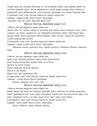 Òýäíèé èäýæ óóõ, èíýýëäýõ áàÿñàëäàõ íü ãýð õàãàðìààð. Õàðèí çàðö Öýðìàà çºâõºí ãàë
òîãîîòîé õóðèìëàí ñóóíà. ×¿ëòýì ºâðººñºº íýã óëöãàð äóðäàí àë÷óóð ãàðãàí ºãºõºä íü
Öýðìààãèéí äîòîð Ìÿäàãìààãèéí òîðãîí äýýëèéã ºìññºíººñ èë¿¿ ñàéõàí ñàíàãäàæ áàéâ.
2.“øàðëàâàë” ãýäýã ¿ãèéã á¿òöýýð çàäàëæ,òóñ á¿ðèéã íýðëýæ áè÷.
3.Äàðààõ ãàäààä ¿ãñèéã ìîíãîë áè÷èãò áóóëãààðàé.
Íüþ-Éîðê, Àçè òèâ, Êàçàõ, Àâñòðèéí Âåíà, ýññå
                    Ìîíãîë áè÷ãýýð ººðèéãºº ñîðü¸          ¹131
1.Ìîíãîë áè÷ãýýð õºðâ¿¿ëýí öýâýð ñàéõàí áè÷.
Òºðèéí ñ¿ëä, òóã, äàëáàà, äóóëàë íü ìîíãîëûí àðä ò¿ìíèé ò¿¿õýí óëàìæëàë, õ¿ñýë, õ¿ñýë,
òýì¿¿ëýë, ýâ íýãäýë, øóäàðãà ¸ñ, öîã õèéìîðèéã èëýðõèéëíý. Àéìàã íèéñëýëèéí çàñàã
äàðãààñ á¿ðýí ýðõýý õýðýãæ¿¿ëæ áàéãàà áàéäëûã õÿíàí øàëãàæ, òýäíèé ¿éë àæèëëàãààã
íýãäñýí óäèðäëàãààð õàíãàíà.
2.“õ¿éòðýõèéí” ãýäýã ¿ãèéã á¿òöýýð çàäàëæ,òóñ á¿ðèéã íýðëýæ áè÷.
3.Äàðààõ ãàäààä ¿ãñèéã ìîíãîë áè÷èãò áóóëãààðàé.
        Êàáåëèéí òåëåâèç, Êàïèòðîí áàíê, ×èëèéí Ñàíòüÿãî, Òàéëàíäûí Áàíãêîê, êîìèññûí
áàðàà
                    Ìîíãîë áè÷ãýýð ººðèéãºº ñîðü¸          ¹132
1.Ìîíãîë áè÷ãýýð õºðâ¿¿ëýí öýâýð ñàéõàí áè÷.
Õóäàë ¿ãèéã õýëñíýýð õîðîìõîí çóóðûí õýðýã á¿òýõ áîëîâ÷
Õîòîë á¿õýíä æèãøèãäýýä õîéøõè õýðýã íü ¿ë á¿òíý
Çóðãèéí çóë ìÿíãà áîëîâ÷
Çóçààí õàðàíõóéã àðèëãàæ ÷àäàõã¿é
Çîëã¿é ¿ã ò¿ì áîëîâ÷
Æóðàì ¸ñûã ÿàæ òîäîðõîéëîõ áóé.
2.“øóóðãàíààð” ãýäýã ¿ãèéã á¿òöýýð çàäàëæ,òóñ á¿ðèéã íýðëýæ áè÷.
3.Äàðààõ    ¿ãñèéã ìîíãîë áè÷èãò áóóëãààðàé.
        Áîøèíç, äààøèíç, ïàíç, ï¿íç, ïÿíç
                    Ìîíãîë áè÷ãýýð ººðèéãºº ñîðü¸          ¹133
1.Ìîíãîë áè÷ãýýð õºðâ¿¿ëýí öýâýð ñàéõàí áè÷.
Äàìáà ýðäýì íîì ñóðàõ ÷èí õ¿ñýëäýý õºòëºãäºí óëñûí íèéñëýëä àíõ èðýõýä óðüä ºìíº
áîäîæ òºñººëººã¿é îëîí ñîíèí ó÷ðàë òîõèîëäæýý. Ãýðèéí ýçýí ààâ õ¿íä àëñûí õàðàà, õîë÷
óõààí, ºðøººíã¿é ñýòãýë, ýâ íàéð, ýðõýì ¸ñëîë çýðýã òàâàí øèíæ áàéäàã.
2.“¿éëäâýðèéí” ãýäýã ¿ãèéã á¿òöýýð çàäàëæ,òóñ á¿ðèéã íýðëýæ áè÷.
3.Äàðààõ õ¿íèé íýðèéã ìîíãîë áè÷èãò áóóëãààðàé.
        Áàëãàí, Õàéì÷èã, Öýâýë, Ñàíæàà, Áàëæèð
 