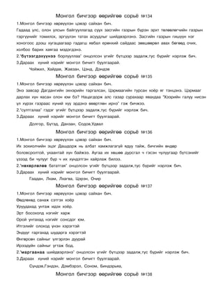 Ìîíãîë áè÷ãýýð ººðèéãºº ñîðü¸            ¹134
1.Ìîíãîë áè÷ãýýð õºðâ¿¿ëýí öýâýð ñàéõàí áè÷.
Ãàäààä óëñ, îëîí óëñûí áàéãóóëëàãàä ñóóõ çàñãèéí ãàçðûí á¿ðýí ýðõò òºëººëºã÷èéí ãàçðûí
òýðã¿¿íèéã òîìèëîõ, ýðã¿¿ëýí òàòàõ àñóóäëûã øèéäâýðëýíý. Çàñãèéí ãàçðûí ãèø¿¿í íýã
õîíîãîîñ äýýø õóãàöààãààð ãàäàãø ÿâáàë åðºíõèé ñàéäààñ çºâøººðºë àâàõ áºãººä î÷èõ,
õîëáîî áàðèõ õàÿãàà ìýäýãäýíý.
2.“á¿òýýãäýõ¿¿íýý áîðëóóëëàà” îíöîëñîí ¿ãèéã á¿òöýýð çàäàëæ,òóñ á¿ðèéã íýðëýæ áè÷.
3.Äàðààõ õ¿íèé íýðèéã ìîíãîë áè÷èãò áóóëãààðàé.
      ×îéæèë, Õàéäàâ, Æàâçàí, Öýíä, Äýíäýâ
                  Ìîíãîë áè÷ãýýð ººðèéãºº ñîðü¸            ¹135
1.Ìîíãîë áè÷ãýýð õºðâ¿¿ëýí öýâýð ñàéõàí áè÷.
Ýíý çàâñàð Äàãäàíãèéí ýõíýðèéí òàðãàëñàí, Öýðìààãèéí òóðñàí õî¸ð ÿã òýíöýíý. Öýðìààã
äàðëàõ õ¿í ÿàñàí îëîí þì áý? Íàöàãäîðæ àëñ ãàçàð ñóðàõààð ÿâàõäàà “Õýýðèéí ãàëóó íèñýí
¿ë õ¿ðýõ ãàçðààñ õ¿íèé õ¿¿ ýðäýíý ºâºðòëºí èðíý” ãýæ áè÷æýý.
2.“ñóëòãàëàà” ãýäýã ¿ãèéã á¿òöýýð çàäàëæ,òóñ á¿ðèéã íýðëýæ áè÷.
3.Äàðààõ õ¿íèé íýðèéã ìîíãîë áè÷èãò áóóëãààðàé.
      Äîëãîð, Á¿òýä, Äàíçàí, Ñîäîâ,Óäâàë

                  Ìîíãîë áè÷ãýýð ººðèéãºº ñîðü¸            ¹136
1.Ìîíãîë áè÷ãýýð õºðâ¿¿ëýí öýâýð ñàéõàí áè÷.
Èõ çîõèîë÷èéí ýöýã Äàøäîðæ íü àëáàò õàìæëàãàã¿é ÿäóó òàéæ, áè÷ãèéí ºíäºð
áîëîâñðîëòîé, óõààíòàé õ¿í áàéæýý. Àóãàà èõ õºøºº äóðñãàë ÷ ãýñýí ÷óëóóãààð á¿òñýíèéã
¿çýýä áè ÷óëóóã á¿ð ÷ èõ õ¿íäýòãýí õàéðëàæ áèëýý.
2.“íºõºðëºëºº áàòàòãàÿ” îíöîëñîí ¿ãèéã á¿òöýýð çàäàëæ,òóñ á¿ðèéã íýðëýæ áè÷.
3.Äàðààõ õ¿íèé íýðèéã ìîíãîë áè÷èãò áóóëãààðàé.
      Ãààäàí, Ëõàì, Ëõàãâà, Öýðýí, Î÷èð
                  Ìîíãîë áè÷ãýýð ººðèéãºº ñîðü¸            ¹137
1.Ìîíãîë áè÷ãýýð õºðâ¿¿ëýí öýâýð ñàéõàí áè÷.
ªºäëºõºä ñàíàæ ñýòãýõ õî¸ð
Óðóóäàõàä óíòàæ èäýõ õî¸ð.
Ýðò áîñîõîïä íýãèéã õàðæ
Îðîé óíòàõàä íýãèéã ñîíñäîã þì.
Èòãýëèéã îëîõîä ¿íýí õýðýãòýé
Ýíä¿¿ã ãàðãàõàä øóäàðãà õýðýãòýé
ªíãºðñºí ñàéíûã ¿ëãýðëýí äóóðàé
Èðýýä¿éí ñàéíûã óãòàæ áîä.
2.“ìàðãààíàà øèéäâýðëýíý” îíöîëñîí ¿ãèéã á¿òöýýð çàäàëæ,òóñ á¿ðèéã íýðëýæ áè÷.
3.Äàðààõ õ¿íèé íýðèéã ìîíãîë áè÷èãò áóóëãààðàé.
      Ñ¿íäýâ,Ãýíäýí, Äýìáýðýë, Ñîíîì, Áèíäýðüÿà,

                  Ìîíãîë áè÷ãýýð ººðèéãºº ñîðü¸            ¹138
 