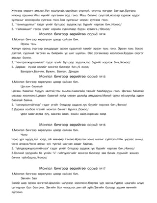 Õóëãàíà ìýðýã÷ àìüòàí.Óðò õîøóóòàé,íàðèéõàí ñ¿¿ëòýé, îãîòíû ÿçãóóðò áàãòäàã.Õóëãàíà
í¿õýíä îðøèíî.Èéì í¿õèéã õóëãàíûí îðä ãýíý. Ìàø áîãèíî ñ¿¿ëòýé,ìýõýýð õóðààæ èääýã
õóëãàíûã ìýõýýðèéí õóëãàíà ãýíý.Òîì õóëãàíûã ìîðèí õóëãàíà ãýíý.
2. “òàíèëöóóëãûã” ãýäýã ¿ãèéã á¿òöýýð çàäàëæ,òóñ á¿ðèéã íýðëýæ áè÷./4îíîî/
3. “ãàéõàìøèã” ãýñýí ¿ãèéã íýðèéí õóâèëëààð á¿ðýí õóâèëãà./10îíîî/
                   Ìîíãîë áè÷ãýýð ººðèéãºº ñîðü¸           ¹14
1.Ìîíãîë áè÷ãýýð õºðâ¿¿ëýí öýâýð ñàéõàí áè÷.
      Ýðýýí òàõü
Õàëóóí îðîíä ñ¿ðãýýð àìüäàðäàã ýðýýí ñóäàëòàé òàõèéã ýðýýí òàõü ãýíý. Ýðýýí òàõü áîñîî
äýëòýé, ñ¿¿ëíèé òºãñãºë íü áèéðèéí ¿ñ øèã øóâòàí. ªâñ óðãàìëààð õîîëëîíî.Õóðäàí ñîðãîã
àìüòàí áîëíî.
2. “õàìòðàëæóóëñíûãàà” ãýäýã ¿ãèéã á¿òöýýð çàäàëæ,òóñ á¿ðèéã íýðëýæ áè÷./4îíîî/
3. Äàðààõ õ¿íèé íýðèéã ìîíãîë áè÷ãýýð áè÷./5 îíîî/
      Áàíçðàã÷,Áàë÷èí, Á¿æèí, Âàíãàí, Äýíäýâ
                   Ìîíãîë áè÷ãýýð ººðèéãºº ñîðü¸           ¹15
1.Ìîíãîë áè÷ãýýð õºðâ¿¿ëýí öýâýð ñàéõàí áè÷.
      Öàãààí áààâãàé
Öàãààí áààâãàé á¿ä¿¿í õºëòýé,òîì àìüòàí.Áààâãàéí òºëèéã áàìáàðóóø ãýíý. Öàãààí áààâãàé
ìàõààð õîîëëîíî.Öàãààí áààâãàé õîéä ìºñºí äàëàéä àìüäàðíà.Ìàíàé îðíû îé,øóãóéä õ¿ðýí
áààâãàé áàéíà.
2. “ñîíèðõîëòîéãîîð” ãýäýã ¿ãèéã á¿òöýýð çàäàëæ,òóñ á¿ðèéã íýðëýæ áè÷./4îíîî/
3.Äàðààõ õîëáîî ¿ãñèéã ìîíãîë áè÷èãò áóóëãà./5îíîî/
      ¿ðýë ìººã,ºãëºº ñ¿¿, ìºíãºí ºâºë, ýõèéí õàéð,õèðñíèé ýâýð


                   Ìîíãîë áè÷ãýýð ººðèéãºº ñîðü¸           ¹16
1.Ìîíãîë áè÷ãýýð õºðâ¿¿ëýí öýâýð ñàéõàí áè÷.
      ×îíî
×îíî óóë íóðóó,òàë õýýð, îé õºâ÷ººð òýíýíý.Àðààòàí ÷îíî ìàëûã ñ¿éòãýã÷.Èéì ó÷ðààñ àí÷èä
÷îíî àãíàíà.×îíî àëñàí õ¿í òóñãàé øàãíàë àâäàã áàéëàà.
2. “¿éëäâýðæ¿¿ëýëòèéíõýý” ãýäýã ¿ãèéã á¿òöýýð çàäàëæ,òóñ á¿ðèéã íýðëýæ áè÷./4îíîî/
3.Õýëíèé ¿ç¿¿ðèéí áà óãèéí “í” ãèéã¿¿ëýã÷èéã ìîíãîë áè÷ãýýð çºâ áè÷èõ ä¿ðìèéã æèøýý
áè÷èæ òàéëáàðëà./4îíîî/


                   Ìîíãîë áè÷ãýýð ººðèéãºº ñîðü¸           ¹17
1.Ìîíãîë áè÷ãýýð õºðâ¿¿ëýí öýâýð ñàéõàí áè÷.
      Çºãèéí áàë
Çºãèé øàð ýðýýí ºíãºòýé.Öýöãèéí ø¿¿ñýýð õîîëëîíî.ªºðòºº ¿¿ð çàñíà.¯¿ðòýý öýöãèéí ø¿¿ñ
öóãëóóëàí áàë áîëãîíî. Çºãèéí áîë ÷èõýðëýã,àìòòàé ç¿éë.Çºãèéí áàëààð çàðèì ºâ÷íèéã
ýäãýýíý.
 