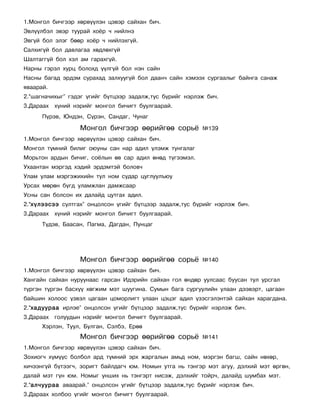 1.Ìîíãîë áè÷ãýýð õºðâ¿¿ëýí öýâýð ñàéõàí áè÷.
Ýâë¿¿ëáýë ýâýð òóóðàé õî¸ð ÷ íèéëíý
Ýâã¿é áîë ýëýã áººð õî¸ð ÷ íèéëýõã¿é.
Ñàëõèã¿é áîë äàâëàãàà õºäëºõã¿é
Øàëòàãã¿é áîë õýë àì ãàðàõã¿é.
Íàðíû ãýðýë õóðö áîëîõä ¿¿ëã¿é áîë íýí ñàéí
Íàñíû áàãàä ýðäýì ñóðàõàä çàëõóóã¿é áîë äààí÷ ñàéí õýìýýõ ñóðãààëûã áàéíãà ñàíàæ
ÿâààðàé.
2.“øàãíà÷èõûã” ãýäýã ¿ãèéã á¿òöýýð çàäàëæ,òóñ á¿ðèéã íýðëýæ áè÷.
3.Äàðààõ õ¿íèé íýðèéã ìîíãîë áè÷èãò áóóëãààðàé.
      Ï¿ðýâ, Þíäýí, Ñ¿ðýí, Ñàíäàã, ×óíàã

                  Ìîíãîë áè÷ãýýð ººðèéãºº ñîðü¸           ¹139
1.Ìîíãîë áè÷ãýýð õºðâ¿¿ëýí öýâýð ñàéõàí áè÷.
Ìîíãîë ò¿ìíèé áèëèã îþóíû ñàí íàð àäèë ¿ëýìæ òóíãàëàã
Ìîðüòîí àðäûí áè÷èã, ñî¸ëûí ºâ ñàð àäèë ºíºä ò¿ãýýìýë.
Óõààíòàí ìýðãýä õýäèé ýðäýìòýé áîëîâ÷
Óëàì óëàì ìýðãýæèõèéí òóë íîì ñóäàð öóãëóóëúþó
Óðñàõ ìºðºí á¿ãä óëàìæëàí äàìæñààð
Óñíû ñàí áîëñîí èõ äàëàéä öóòãàõ àäèë.
2.“õ¿ëýýñýý ñóëòãàõ” îíöîëñîí ¿ãèéã á¿òöýýð çàäàëæ,òóñ á¿ðèéã íýðëýæ áè÷.
3.Äàðààõ õ¿íèé íýðèéã ìîíãîë áè÷èãò áóóëãààðàé.
      Ò¿äýâ, Áààñàí, Ïàãìà, Äàãäàí, Ïóíöàã




                  Ìîíãîë áè÷ãýýð ººðèéãºº ñîðü¸           ¹140
1.Ìîíãîë áè÷ãýýð õºðâ¿¿ëýí öýâýð ñàéõàí áè÷.
Õàíãàéí ñàéõàí íóðóóíààñ ãàðñàí Èäýðèéí ñàéõàí ãîë ºíäºð óóëñààñ áóóñàí òóë óðñãàë
ò¿ðãýí ò¿ðãýí áàñõ¿¿ õºãæèì ìýò øóóãèíà. Ñóìûí áàãà ñóðãóóëèéí óëààí äýýâýðò, öàãààí
áàéøèí õîëîîñ ¿çâýë öàãààí öîìîðëèãò óëààí öýöýã àäèë ¿çýñãýëýíòýé ñàéõàí õàðàãäàíà.
2.“õàäóóðàà èðëýå” îíöîëñîí ¿ãèéã á¿òöýýð çàäàëæ,òóñ á¿ðèéã íýðëýæ áè÷.
3.Äàðààõ ãîëóóäûí íýðèéã ìîíãîë áè÷èãò áóóëãààðàé.
      Õýðëýí, Òóóë, Áóëãàí, Ñýëáý, Åðºº
                  Ìîíãîë áè÷ãýýð ººðèéãºº ñîðü¸           ¹141
1.Ìîíãîë áè÷ãýýð õºðâ¿¿ëýí öýâýð ñàéõàí áè÷.
Çîõèîã÷ õ¿ì¿¿ñ áîëáîë àðä ò¿ìíèé ýðõ æàðãàëûí àìüä íîì, ìýðãýí áàãø, ñàéí íºõºð,
õè÷ýýíã¿é á¿òýýã÷, çîðèãò áàéëäàã÷ þì. Íîìûí óòãà íü òýíãýð ìýò àãóó, äýëõèé ìýò ºðãºí,
äàëàé ìýò ã¿í þì. Íîìûã óíøèõ íü òýíãýðò íèñýæ, äýëõèéã òîéð÷, äàëàéä øóìáàõ ìýò.
2.“àë÷óóðàà àâààðàé.” îíöîëñîí ¿ãèéã á¿òöýýð çàäàëæ,òóñ á¿ðèéã íýðëýæ áè÷.
3.Äàðààõ õîëáîî ¿ãèéã ìîíãîë áè÷èãò áóóëãààðàé.
 