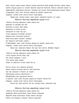 Õýðýã ýðõëýõ ãàçðûí äàðãà òºðèéí àëáàíä ìýðãýæñýí áàéõ áºãººä Çàñãèéí ãàçðûí á¿ðýí
ýðõèéí õóãàöàà äóóñàõ íü ò¿¿íèéã ººð÷ëºõ ¿íäýñëýë áîëîõã¿é. Õàìòûí ãýðýýíèé çîðèëò íü
õºäºëìºðèéí õàðèëöààíä îðîëöîã÷ òàëóóäûí ýðõ àøãèéã áàòàëãààæóóëàõàä îðøäîã áàéíà.
2.“ºäð¿¿äýä” ãýäýã ¿ãèéã á¿òöýýð çàäàëæ,òóñ á¿ðèéã íýðëýæ áè÷.
3.Äàðààõ õîëáîî ¿ãèéã ìîíãîë áè÷èãò áóóëãààðàé.
      Õºäºº õýýð, õýìýëæ ìýðýõ, õýðæ îðîîõ, õýðýìíèé çóëçàãà, õîã øààð
            Ìîíãîë áè÷ãýýð ººðèéãºº ñîðü¸            ¹147
1.Ìîíãîë áè÷ãýýð õºðâ¿¿ëýí öýâýð ñàéõàí áè÷.
Õàéðëàâ÷ ¿ë ìºíõðºõ àìü áèå
Õàíèëàâ÷ ¿ë äàãàõ íàéç íºõºä
Õàðàìëàâ÷ ¿ë ýäëýõ ýä ìàë
Ãàéõóóëàâ÷ ¿ë îäîõ íýð öîë.
¯ãýíä øóäàðãóó èòãýìæèéã ýðõýìëý
ßâäàëä ¿íýí÷ õè÷ýýíã¿é áîëîãòóí
Õýðýãëýõýä àðâè÷ õýìæýýã òîõèðóóë
Õýò á¿ðýëãýõ ñ¿éòãýõèéã öýýðëý.
2.“áººãíºðººä” ãýäýã ¿ãèéã á¿òöýýð çàäàëæ,òóñ á¿ðèéã íýðëýæ áè÷.
3.Äàðààõ õîëáîî ¿ãèéã ìîíãîë áè÷èãò áóóëãààðàé.
      Ø¿¿ð ñàì, òàðâàãàíû á¿¿ðýã, á¿ë ä¿¿, á¿ëõ çàëãèõ, áºìáºð÷ á¿äðýõ
            Ìîíãîë áè÷ãýýð ººðèéãºº ñîðü¸            ¹148
1.Ìîíãîë áè÷ãýýð õºðâ¿¿ëýí öýâýð ñàéõàí áè÷.
¯õëýýñ áóñäûã áèòãèé õîéø òàâü
¯éë çîâëîí äàéðëàà ÷ ãýñýí
¯òýð òóóëàí äàâæ ÷àäâàë
¯ç¿¿ðò íü æàðãàëûí ãîãöîî îëäîõ áóñ óó.


Áîòãîî ãîëñîí èíãý õººñºëæ àðãàäñàí
Áîðîî õîëäîæ õàãñàõàä îâîîãîî òàéæ äàëëàñàí
Ñóð õàð ýëäýõäýý ÷ áîäëîî öóã ýëääýã
Ñóðãóóëüäàà ¿çñýíýý ìàðòàãíàñàí ÷
ªâãºäèéíõºº ¿ãèéã ìàðòààã¿é ìàë÷èí.
2.“ç¿ðõíýý” ãýäýã ¿ãèéã á¿òöýýð çàäàëæ,òóñ á¿ðèéã íýðëýæ áè÷.
3.Äàðààõ õîëáîî ¿ãèéã ìîíãîë áè÷èãò áóóëãààðàé.
      Îîñîð á¿÷, á¿ðõ ìàëãàé, õàà ãóÿ, øàòààð ºãñºõ, õàéíàãèéí øàð


            Ìîíãîë áè÷ãýýð ººðèéãºº ñîðü¸            ¹149
1.Ìîíãîë áè÷ãýýð õºðâ¿¿ëýí öýâýð ñàéõàí áè÷.
×àäóóãèéí ºìíº ìýõýëçýõèéã çóñàð õýìýýí çýâ¿¿öäýã
ßäóóãèéí ºìíº õàíõàëçàõûã áóçàð õýìýýí æèãøäýã
Õýëñýí ¿ãýý áóöàõûã ãóòàìøèã õýìýýí öýýðëýäýã
 