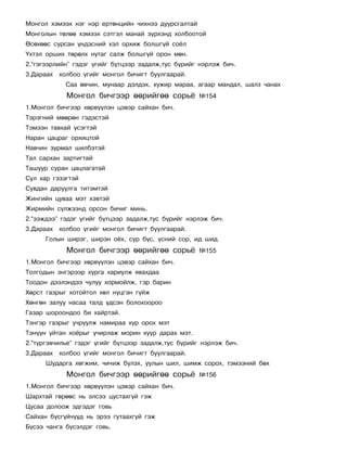 Ìîíãîë õýìýýõ íýã íýð åðòºíöèéí ÷èõíýý äóóðñãàëòàé
Ìîíãîëûí òºëºº õýìýýõ ñýòãýë ìàíàé ç¿ðõýíä õîëáîîòîé
ªñºõººñ ñóðñàí ¿íäýñíèé õýë îðõèæ áîëøã¿é ñî¸ë
¯õòýë îðøèõ òºðºëõ íóòàã ñàëæ áîëøã¿é îðîí ìºí.
2.“ãýãýýðëèéí” ãýäýã ¿ãèéã á¿òöýýð çàäàëæ,òóñ á¿ðèéã íýðëýæ áè÷.
3.Äàðààõ õîëáîî ¿ãèéã ìîíãîë áè÷èãò áóóëãààðàé.
            Ñàà ºâ÷èí, ìóíààð äýëäýõ, õóæèð ìàðàà, àãààð ìàíäàë, øàëç ÷àíàõ
            Ìîíãîë áè÷ãýýð ººðèéãºº ñîðü¸            ¹154
1.Ìîíãîë áè÷ãýýð õºðâ¿¿ëýí öýâýð ñàéõàí áè÷.
Òýðýãíèé ìººðºí ãýäýñòýé
Òýìýýí òàâõàé ¿ñýãòýé
Íàðàí öàöðàã îðõèöòîé
Íàâ÷èí çóðìàë øèëáýòýé
Òàë ñàðõàí çàðòèãòàé
Òàøóóð ñóðàí öàöëàãàòàé
Ñóë õàð ãýçýãòýé
Ñóâäàí äàðóóëãà òèòýìòýé
Æèíãèéí öóâàà ìýò õýâòýé
Æèðìèéí ñ¿ëæýýíä îðñîí áè÷èã ìèíü.
2.“ýýæäýý” ãýäýã ¿ãèéã á¿òöýýð çàäàëæ,òóñ á¿ðèéã íýðëýæ áè÷.
3.Äàðààõ õîëáîî ¿ãèéã ìîíãîë áè÷èãò áóóëãààðàé.
      Ãîëûí øèðýã, øèðýí î¸õ, ñóð á¿ñ, ¿ñíèé ñîð, èä øèä
            Ìîíãîë áè÷ãýýð ººðèéãºº ñîðü¸            ¹155
1.Ìîíãîë áè÷ãýýð õºðâ¿¿ëýí öýâýð ñàéõàí áè÷.
Òîëãîäûí ýíãýðýýð õóðãà õàðèóëæ ÿâàõäàà
Òîîäîí äýýëýíäýý ÷óëóó õîðìîéëæ, ãýð áàðèí
Õºðñò ãàçðûã õîòîéòîë õºë í¿öãýí ã¿éæ
Õºíãºí çàëóó íàñàà òàëä ¿äñýí áîëîõîîðîî
Ãàçàð øîðîîíäîî áè õàéðòàé.
Òýíãýð ãàçðûã ó÷ðóóëæ íàìèðàà õóð îðîõ ìýò
Òýí¿¿í óéòàí õî¸ðûã ó÷èðëàæ ìîðèí õóóð äàðàõ ìýò.
2.“ò¿ðãýâ÷èëüå” ãýäýã ¿ãèéã á¿òöýýð çàäàëæ,òóñ á¿ðèéã íýðëýæ áè÷.
3.Äàðààõ õîëáîî ¿ãèéã ìîíãîë áè÷èãò áóóëãààðàé.
      Øóäàðãà õºãæèì, ÷è÷èæ á¿ëýõ, óóëûí øèë, øèìæ ñîðîõ, òýìýýíèé áºõ
            Ìîíãîë áè÷ãýýð ººðèéãºº ñîðü¸            ¹156
1.Ìîíãîë áè÷ãýýð õºðâ¿¿ëýí öýâýð ñàéõàí áè÷.
Øàðõòàé ãºðººñ íü ýëñýý öóñòàõã¿é ãýæ
Öóñàà äîëîîæ ýäãýäýã ãîâü
Ñàéõàí á¿ñã¿é÷¿¿ä íü ýðýý ãóòààõã¿é ãýæ
Á¿ñýý ÷àíãà á¿ñýëäýã ãîâü.
 
