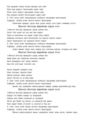 Îõü äýýäèéí íîìûí ¸ñîîð ÿâàãäûí ¿éë ñàéí
Îñîë ìóó ÿâäëûã òýâ÷èã÷äèéí çîðèã ñàéí
Îëíû òóñûã áîäîã÷ ìýðãýäèéí ñàíàà ñàéí
Îíö áóñäûí ¿éëèéã á¿òýýã÷äèéí ÷àäàë ñàéí
2. “òºë” ãýñýí ¿ãèéã íºõöºëä¿¿ëýí õîëáîõûí íºõöºëººð õóâèëãààðàé.
3.Äàðààõ õîëáîî ¿ãèéã ìîíãîë áè÷èãò áóóëãààðàé.
      Åýâýíãèéí çóóðìàã, óäãàí ìîä, ¿ðëýí ÷èõýð, àòãà ãóðèë, ºãººìºð ñýòãýë
            Ìîíãîë áè÷ãýýð ººðèéãºº ñîðü¸            ¹161
1.Ìîíãîë áè÷ãýýð õºðâ¿¿ëýí öýâýð ñàéõàí áè÷.
Ýãíýãò áàò ¿ã¿éí òóë ýíý íàñ áèå õýâðýã
¯¿ðä ¿ë õàíèëàõûí òóë àìðàã ñàäàí á¿ãä õýâðýã
Ýëäâýýð ñîëèëöîí èðýõ áîëçîîã¿éí òóë æàðãàë çîâëîí õýâðýã
Ýöýñò áàðàãäàõûí òóë õóðààñàí á¿õýí õýâðýã
2. “áóó” ãýñýí ¿ãèéã íºõöºëä¿¿ëýí õîëáîõûí íºõöºëººð õóâèëãààðàé.
3.Äàðààõ õîëáîî ¿ãèéã ìîíãîë áè÷èãò áóóëãààðàé.
      ÿíäàí õººëºõ, á¿äýã æèì, ààðõóó çàí, àòèãàíàí óóðëàõ, àãíóóðûí àæ àõóé,
            Ìîíãîë áè÷ãýýð ººðèéãºº ñîðü¸            ¹162
1.Ìîíãîë áè÷ãýýð õºðâ¿¿ëýí öýâýð ñàéõàí áè÷.
Àìàð áàéõ öàãò àìðàãëàí õàíèëñàí íºõðèéã
Àðãà ìóõàðäñàí öàãò îðõèí çàéëàã÷
Ààø áàò ¿ã¿é àäàã òýíýãèéí çàí.


Óóëûí ºíäðèéã äýýâðýý ãýýä
Óõàà òîëãîäûã òóóðãàà ãýâýë
Ýâëýæ óóëçñàí òàâàí õàíàíû
Ýõëýë òºãñãºë íü ÷è áèä õî¸ð.
2. “¿ðæ” ãýñýí ¿ãèéã íºõöºëä¿¿ëýí õîëáîõûí íºõöºëººð õóâèëãààðàé.
3.Äàðààõ õîëáîî ¿ãèéã ìîíãîë áè÷èãò áóóëãààðàé.
      ººõëºã õ¿í, ¿çìýðèéí òàâèëãà,äààëèí õººðºã, äààâóó äààëèìáà,øîð ìîä
            Ìîíãîë áè÷ãýýð ººðèéãºº ñîðü¸            ¹163
1.Ìîíãîë áè÷ãýýð õºðâ¿¿ëýí öýâýð ñàéõàí áè÷.
Ñàðóóë òàë áàéâ÷ øàâðûã íü ìýäýýðýé
Ñàéõàí ÿíàã áàéâ÷ ñàíààãèé íü òàíèàðàé
Ýëãýí óóë áàéâ÷ ãóó æàëãûã íü ìýäýõã¿é á¿¿ äàâõè
ßíàã àìðàã áàéâ÷ èòãýëèéã íü îëîõã¿é ¿ã á¿¿ õýë
2. “íýì” ãýñýí ¿ãèéã áèåýð òºãñãºõ íºõöºëººð õóâèëãààðàé.
3.Äàðààõ õîëáîî ¿ãèéã ìîíãîë áè÷èãò áóóëãààðàé.
      Ìàëûí øèéð,ñóëàðñàí çàâüæ, øààðäëàãà òàâèõ, ìîðü öîãèõ, ñ¿ìèéí òóóðü
 