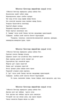 Ìîíãîë áè÷ãýýð ººðèéãºº ñîðü¸            ¹164
1.Ìîíãîë áè÷ãýýð õºðâ¿¿ëýí öýâýð ñàéõàí áè÷.
Õ¿÷èëñíýýñ ýâèéã îëáîë õÿìä
Õýðýëäñýíýýñ ó÷ðûã õýëáýë øóëóóí
Óðò ìîä îãòëîõ õ¿íä õºðºº íºõºð áîëîõ
Óëñ îëîíòîé õàíèëàõ õ¿íä ñýðýìæ íºõºð áîëîõ.
Ó÷èðñàí á¿õýíòýéãýý õàíèëààä
Óäàëã¿é óéäàæ ñàëààä
Óðüäàõàà ìóóøààí ºã¿¿ëýã÷
Óõààí ìóóòûí õàíèëàõûí çàí.
2. “íºìºð” ãýñýí ¿ãèéã áèåýð òºãñãºõ íºõöºëººð õóâèëãààðàé.
3.Äàðààõ õîëáîî ¿ãèéã ìîíãîë áè÷èãò áóóëãààðàé.
      Òàñàðñàí, òàñàëñàí, õýìõëýýã¿é,õýìõðýýã¿é, àðâèëàõ, àðâèäàõ,
õàìààðñàí,õàìàðñàí,òóðàõ, òîðîõ




            Ìîíãîë áè÷ãýýð ººðèéãºº ñîðü¸            ¹165
1.Ìîíãîë áè÷ãýýð õºðâ¿¿ëýí öýâýð ñàéõàí áè÷.
Ñóðãààë ñîíñîõ áºãººä ãàãöõ¿¿
Öàäàõûã ñàíàã÷ õ¿í ¿ñã¿éãýýñ áèø ãàõàéòàé àäèë
Àâàõ èäýõýä øóíàã÷ ºíãº÷ çóñàð÷ õ¿í
Ñ¿¿ëã¿éãýýñ áóñ íîõîéòîé àäèë.
Æàðãàõ öàãò ñýðýõ õýðýãòýé
Çîâîõ öàãò õàòóóæèõ õýðýãòýé
Àëòûã àð÷âàë óëàì ñàéõàí ºíãº ãàðíà
Í¿¿ðñèéã óãààâàë óëàì õàðëàíà.
2. “äóò” ãýñýí ¿ãèéã áèåýð òºãñãºõ íºõöºëººð õóâèëãààðàé.
3.Äàðààõ õîëáîî ¿ãèéã ìîíãîë áè÷èãò áóóëãààðàé.
      Óñ òóíàõ, ýìýýëèéí ãºëºì, òàíàæ òàéðàõ, àæèë ºðí¿¿ëýõ, öîð ãàíö




            Ìîíãîë áè÷ãýýð ººðèéãºº ñîðü¸            ¹166
1.Ìîíãîë áè÷ãýýð õºðâ¿¿ëýí öýâýð ñàéõàí áè÷.
Àðñëàí ¿íýã ìýò ÿâáààñ   ò¿ðãýí ãóòàõ
¯íýã àðñëàí ìýò ÿâáààñ ò¿ðãýí ¿õýõ õýìýýñýí
¯ëãýðèéã õýí õ¿í õÿíàæ ¿çýæ, õýð õýðýý ìýäýæ
×èíýý ÷èíýýãýý áîäîæ ÿâñàí íü ñàéí.
 