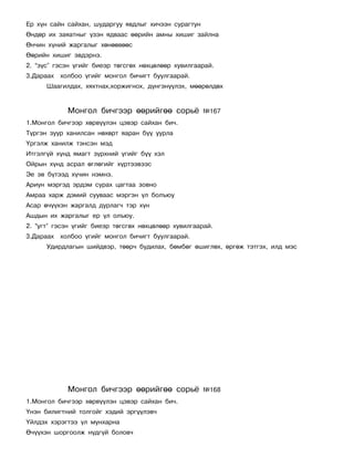 Åð õ¿í ñàéí ñàéõàí, øóäàðãóó ÿâäëûã õè÷ýýí ñóðàãòóí
ªíäºð èõ çàÿàòíûã ¿çýí ÿäâààñ ººðèéí àìíû õèøèã çàéëíà
ªí÷èí õ¿íèé æàðãàëûã õºíººâººñ
ªºðèéí õèøèã ýâäýðíý.
2. “ç¿ñ” ãýñýí ¿ãèéã áèåýð òºãñãºõ íºõöºëººð õóâèëãààðàé.
3.Äàðààõ õîëáîî ¿ãèéã ìîíãîë áè÷èãò áóóëãààðàé.
      Øààãèëäàõ, õÿõòíàõ,õîðæèãíîõ, ä¿íãýí¿¿ëýõ, ìººðºëäºõ


            Ìîíãîë áè÷ãýýð ººðèéãºº ñîðü¸             ¹167
1.Ìîíãîë áè÷ãýýð õºðâ¿¿ëýí öýâýð ñàéõàí áè÷.
Ò¿ðãýí çóóð õàíèëñàí íºõºðò ÿàðàí á¿¿ óóðëà
¯ðãýëæ õàíèëæ òýíñýí ìýä
Èòãýëã¿é õ¿íä ÿìàãò ç¿ðõíèé ¿ãèéã á¿¿ õýë
Îéðûí õ¿íä àñðàë ºãëºãèéã õ¿ðòýýâýýñ
Ýå ýâ á¿òýýä õ¿÷èí íýìíý.
Àðèóí ìýðãýä ýðäýì ñóðàõ öàãòàà çîâíî
Àìðàà õàðæ äýìèé ñóóâààñ ìýðãýí ¿ë áîëúþó
Àñàð º÷¿¿õýí æàðãàëä äóðëàã÷ òýð õ¿í
Àøäûí èõ æàðãàëûã åð ¿ë îëúþó.
2. “óãò” ãýñýí ¿ãèéã áèåýð òºãñãºõ íºõöºëººð õóâèëãààðàé.
3.Äàðààõ õîëáîî ¿ãèéã ìîíãîë áè÷èãò áóóëãààðàé.
      Óäèðäëàãûí øèéäâýð, òººð÷ áóäèëàõ, áºìáºã ºøèãëºõ, ºðãºæ òýòãýõ, èëä ìýñ




            Ìîíãîë áè÷ãýýð ººðèéãºº ñîðü¸             ¹168
1.Ìîíãîë áè÷ãýýð õºðâ¿¿ëýí öýâýð ñàéõàí áè÷.
¯íýí áèëèãòíèé òîëãîéã õýäèé ýðã¿¿ëýâ÷
¯éëäýõ õýðýãòýý ¿ë ìóíõàðíà
ª÷¿¿õýí øîðãîîëæ í¿äã¿é áîëîâ÷
 