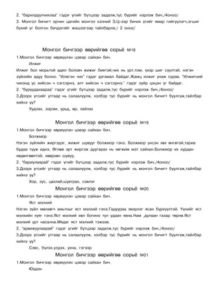 2. “áàðèëäóóë÷èõëàà” ãýäýã ¿ãèéã á¿òöýýð çàäàëæ,òóñ á¿ðèéã íýðëýæ áè÷./4îíîî/
3. Ìîíãîë áè÷èãò îð÷èí öàãèéí ìîíãîë õýëíèé Ç,Ö-ýýð áè÷èõ ¿ãèéã ÿìàð ãèéã¿¿ëýã÷,ýãøèã
á¿õèé ¿ã áîëãîí áè÷äýãèéã æèøýýãýýð òàéëáàðëà./ 2 îíîî/




              Ìîíãîë áè÷ãýýð ººðèéãºº ñîðü¸          ¹18
1.Ìîíãîë áè÷ãýýð õºðâ¿¿ëýí öýâýð ñàéõàí áè÷.
      Èëæèã
Èëæèã áîë ìîðüòîé àäèë áîëîâ÷ æèæèã áèåòýé,÷èõ íü óðò,òîì, ¿õýð øèã ñ¿¿ëòýé, íýãýí
ç¿éëèéí àäóó áîëíî. “Èëæãýí ÷èõ” ãýäýã óðãàìàë áàéäàã.Æàìö èëæèã óíàæ ñóðàâ. “Èëæèãíèé
÷èõýíä óñ õèéñýí ÷ ñýãñýðíý, àëò õèéñýí ÷ ñýãñýðíý.” ãýäýã ç¿éð öýöýí ¿ã áàéäàã.
2. “áóðóóäàõààðàà” ãýäýã ¿ãèéã á¿òöýýð çàäàëæ,òóñ á¿ðèéã íýðëýæ áè÷./4îíîî/
3.Äîîðõ ¿ãñèéã óòãààð íü ñàëààëóóëæ, õýëáýð òóñ á¿ðèéã íü ìîíãîë áè÷èãò áóóëãàæ,òàéëáàð
õèéíý ¿¿?
      Óóäëàõ, ýýðýì, óðüä, ºð, õàéëàõ


                   Ìîíãîë áè÷ãýýð ººðèéãºº ñîðü¸           ¹19
1.Ìîíãîë áè÷ãýýð õºðâ¿¿ëýí öýâýð ñàéõàí áè÷.
      Áîëæìîð
Íýãýí ç¿éëèéí æèðãýäýã, æèæèã øóâóóã áîëæìîð ãýíý. Áîëæìîð ¿íñýí õºõ ºíãºòýé,òàðèà
áóäàà ò¿¿æ èäíý. ªãëºº ýðò æèðãýæ äóóãàðàõ íü õºãæèì ìýò ñàéõàí.Áîëæìîð èõ õóðäàí
õºäºëãººíòýé, õººðõºí øóâóó.
2. “áàðèóëààðàé” ãýäýã ¿ãèéã á¿òöýýð çàäàëæ,òóñ á¿ðèéã íýðëýæ áè÷./4îíîî/
3.Äîîðõ ¿ãñèéã óòãààð íü ñàëààëóóëæ, õýëáýð òóñ á¿ðèéã íü ìîíãîë áè÷èãò áóóëãàæ,òàéëáàð
õèéíý ¿¿?
      Õîð, ç¿ñ, öàõëàé,øóâòðàõ, ñýâëýã
                   Ìîíãîë áè÷ãýýð ººðèéãºº ñîðü¸           ¹20
1.Ìîíãîë áè÷ãýýð õºðâ¿¿ëýí öýâýð ñàéõàí áè÷.
      ßñò ìýëõèé
Íýãýí ç¿éë ìºëõºã÷ àìüòíûã ÿñò ìýëõèé ãýíý.Ãàäóóðàà ýâýðëýã ÿñàí á¿ðõ¿¿ëòýé. ¯¿íèéã ÿñò
ìýëõèéí õóÿã ãýíý.ßñò ìýëõèé õºë áîãèíî òóë óäààí ÿâíà.Íàì ,äóëààí ãàçàð òºðíº.ßñò
ìýëõèé óðò íàñàëíà.Ìÿäàã ÿñò ìýëõèé òýæýýâ.
2. “àðâèæóóëààðàé” ãýäýã ¿ãèéã á¿òöýýð çàäàëæ,òóñ á¿ðèéã íýðëýæ áè÷./4îíîî/
3.Äîîðõ ¿ãñèéã óòãààð íü ñàëààëóóëæ, õýëáýð òóñ á¿ðèéã íü ìîíãîë áè÷èãò áóóëãàæ,òàéëáàð
õèéíý ¿¿?
      Ñýâñ, á¿ëýõ,¿ëäýõ, óõíà, ãýãýýð
                   Ìîíãîë áè÷ãýýð ººðèéãºº ñîðü¸           ¹21
1.Ìîíãîë áè÷ãýýð õºðâ¿¿ëýí öýâýð ñàéõàí áè÷.
      Þ¿äýí
 
