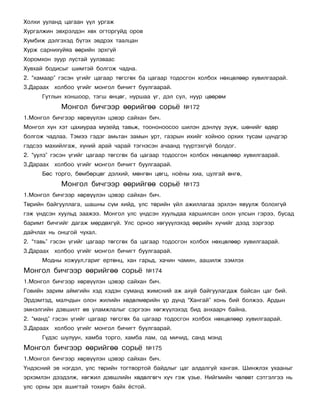 Õîëõè óóëàíä öàãààí ¿¿ë óðãàæ
Õóðãàëæèí ýâõðýëäýí õºõ îãòîðãóéä îðîâ
Õóìáèæ äýëãýõýä á¿òýõ ýâäðýõ òààëöàí
Õóðæ ñàðíèõóéÿà ººðèéí ýðõã¿é
Õîðîìõîí çóóð ëóñòàé óóëçâààñ
Õóâõàé áîäèñûã øèìòýé áîëãîæ ÷àäíà.
2. “õàìààð” ãýñýí ¿ãèéã öàãààð òºãñãºõ áà öàãààð òîäîñãîí õîëáîõ íºõöºëººð õóâèëãààðàé.
3.Äàðààõ õîëáîî ¿ãèéã ìîíãîë áè÷èãò áóóëãààðàé.
      Ãóòëûí õîíøîîð, òýãø ºíöºã, íóðøàà ¿ã, äýë ñóë, íóóð öººðºì
            Ìîíãîë áè÷ãýýð ººðèéãºº ñîðü¸            ¹172
1.Ìîíãîë áè÷ãýýð õºðâ¿¿ëýí öýâýð ñàéõàí áè÷.
Ìîíãîë õ¿í õýò öàõèóðàà ìóçåéä òàâüæ, òîîíîíîîñîî øèëýí äýíë¿¿ ç¿¿æ, øºíèéã ºäºð
áîëãîæ ÷àäëàà. Òýìýý ãýäýã àìüòàí çàìûí óðò, ãàçðûí èõèéã õîéíîî îðõèõ òóñàì ö¿íäãýð
ãýäñýý ìàõèéëãàæ, õ¿íèé àðàé ÷àðàé òýãíýñýí à÷ààíä ò¿¿ðòýõã¿é áîëäîã.
2. “óóëç” ãýñýí ¿ãèéã öàãààð òºãñãºõ áà öàãààð òîäîñãîí õîëáîõ íºõöºëººð õóâèëãààðàé.
3.Äàðààõ õîëáîî ¿ãèéã ìîíãîë áè÷èãò áóóëãààðàé.
      Áºñ òîðãî, áºìáºðöºã äýëõèé, ìºíãºí öºãö, íî¸íû õèà, öóëãàé ºíãº,
            Ìîíãîë áè÷ãýýð ººðèéãºº ñîðü¸            ¹173
1.Ìîíãîë áè÷ãýýð õºðâ¿¿ëýí öýâýð ñàéõàí áè÷.
Òºðèéí áàéãóóëëàãà, øàøíû ñ¿ì õèéä, óëñ òºðèéí ¿éë àæèëëàãàà ýðõëýí ÿâóóëæ áîëîõã¿é
ãýæ ¿íäñýí õóóëüä çààæýý. Ìîíãîë óëñ ¿íäñýí õóóëüäàà õàðøèëñàí îëîí óëñûí ãýðýý, áóñàä
áàðèìò áè÷ãèéã äàãàæ ìºðäºõã¿é. Óëñ îðíîî õºãó¿¿ëýõýä ººðèéí õ¿÷èéã äýýä çýðãýýð
äàé÷ëàõ íü îíöãîé ÷óõàë.
2. “òàâü” ãýñýí ¿ãèéã öàãààð òºãñãºõ áà öàãààð òîäîñãîí õîëáîõ íºõöºëººð õóâèëãààðàé.
3.Äàðààõ õîëáîî ¿ãèéã ìîíãîë áè÷èãò áóóëãààðàé.
      Ìîäíû õîæóóë,ãàðèã åðòºíö, õàí ãàðüä, õà÷èí ÷àìèí, ààøèëæ çýìëýõ
Ìîíãîë áè÷ãýýð ººðèéãºº ñîðü¸             ¹174
1.Ìîíãîë áè÷ãýýð õºðâ¿¿ëýí öýâýð ñàéõàí áè÷.
Ãîâèéí çàðèì àéìãèéí õýä õýäýí ñóìàíä æèìñíèé àæ àõóé áàéãóóëàãäàæ áàéñàí öàã áèé.
Ýðäýìòýä, ìàë÷äûí îëîí æèëèéí õºäºëìºðèéí ¿ð ä¿íä “Õàíãàé” õîíü áèé áîëæýý. Àðäûí
ýìíýëãèéí äýâøèëò ºâ óëàìæëàëûã ñýðãýýí õºãæ¿¿ëýõýä áèä àíõààð÷ áàéíà.
2. “ìàíä” ãýñýí ¿ãèéã öàãààð òºãñãºõ áà öàãààð òîäîñãîí õîëáîõ íºõöºëººð õóâèëãààðàé.
3.Äàðààõ õîëáîî ¿ãèéã ìîíãîë áè÷èãò áóóëãààðàé.
      Ã¿äýñ øóëóóí, õàìáà òîðãî, õàìáà ëàì, îä ìè÷èä, ñàíä ìýíä
Ìîíãîë áè÷ãýýð ººðèéãºº ñîðü¸             ¹175
1.Ìîíãîë áè÷ãýýð õºðâ¿¿ëýí öýâýð ñàéõàí áè÷.
¯íäýñíèé ýâ íýãäýë, óëñ òºðèéí òîãòâîðòîé áàéäëûã öàã àëäàëã¿é õàíãàÿ. Øèíæëýõ óõààíûã
ýðõýìëýí äýýäýëæ, õºãæèë äýâøëèéí õºäºëãºã÷ õ¿÷ ãýæ ¿çüå. Íèéãìèéí ÷ºëººò ñýòãýëãýý íü
óëñ îðíû ýðõ àøèãòàé òîõèð÷ áàéõ ¸ñòîé.
 