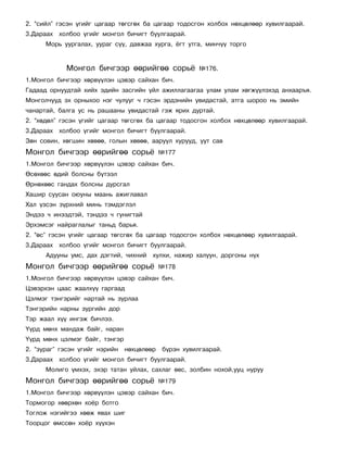 2. “ñèéë” ãýñýí ¿ãèéã öàãààð òºãñãºõ áà öàãààð òîäîñãîí õîëáîõ íºõöºëººð õóâèëãààðàé.
3.Äàðààõ õîëáîî ¿ãèéã ìîíãîë áè÷èãò áóóëãààðàé.
      Ìîðü óóðãàëàõ, óóðàã ñ¿¿, äàâæàà õóðãà, ¸ãò óòãà, ìèí÷¿¿ òîðãî


            Ìîíãîë áè÷ãýýð ººðèéãºº ñîðü¸              ¹176.
1.Ìîíãîë áè÷ãýýð õºðâ¿¿ëýí öýâýð ñàéõàí áè÷.
Ãàäààä îðíóóäòàé õèéõ ýäèéí çàñãèéí ¿éë àæèëëàãààãàà óëàì óëàì õºãæ¿¿ëýõýä àíõààðúÿ.
Ìîíãîë÷óóä ýõ îðíûõîî íýã ÷óëóóã ÷ ãýñýí ýðäýíèéí óâèäàñòàé, àòãà øîðîî íü ýìèéí
÷àíàðòàé, áàëãà óñ íü ðàøààíû óâèäàñòàé ãýæ ÿðèõ äóðòàé.
2. “õºäºë” ãýñýí ¿ãèéã öàãààð òºãñãºõ áà öàãààð òîäîñãîí õîëáîõ íºõöºëººð õóâèëãààðàé.
3.Äàðààõ õîëáîî ¿ãèéã ìîíãîë áè÷èãò áóóëãààðàé.
Çºí ñîâèí, õºãøèí õºâºº, ãîëûí õºâºº, ààðóóë õóðóóä, óóò ñàâ
Ìîíãîë áè÷ãýýð ººðèéãºº ñîðü¸               ¹177
1.Ìîíãîë áè÷ãýýð õºðâ¿¿ëýí öýâýð ñàéõàí áè÷.
ªñºõººñ ºäèé áîëñíû á¿òýýë
ªðíºõººñ ãàíäàõ áîëñíû äóðñãàë
Õàøèð ñóóñàí îþóíû ìààíü àæèãëàâàë
Õàë ¿çñýí ç¿ðõíèé ìèíü òýìäýãëýë
Ýíäýý ÷ èíýýäòýé, òýíäýý ÷ ãóíèãòàé
Ýðõýìñýã íàéðàãëàëûã òàíüä áàðüÿ.
2. “ºñ” ãýñýí ¿ãèéã öàãààð òºãñãºõ áà öàãààð òîäîñãîí õîëáîõ íºõöºëººð õóâèëãààðàé.
3.Äàðààõ õîëáîî ¿ãèéã ìîíãîë áè÷èãò áóóëãààðàé.
      Àäóóíû óìñ, äàõ äýãòèé, ÷èõíèé õóëõè, íàæèð õàëóóí, äîðãîíû í¿õ
Ìîíãîë áè÷ãýýð ººðèéãºº ñîðü¸               ¹178
1.Ìîíãîë áè÷ãýýð õºðâ¿¿ëýí öýâýð ñàéõàí áè÷.
Öýâýðõýí öààñ æààëõ¿¿ ãàðãààä
Öýëìýã òýíãýðèéã íàðòàé íü çóðëàà
Òýíãýðèéí íàðíû çóðãèéí äîð
Òýð æààë õ¿¿ èíãýæ áè÷ëýý.
¯¿ðä ìºíõ ìàíäàæ áàéã, íàðàí
¯¿ðä ìºíõ öýëìýã áàéã, òýíãýð
2. “çóðàã” ãýñýí ¿ãèéã íýðèéí   íºõöºëººð   á¿ðýí õóâèëãààðàé.
3.Äàðààõ õîëáîî ¿ãèéã ìîíãîë áè÷èãò áóóëãààðàé.
      Ìîëèãî ¿ìõýõ, ýõýð òàòàí óéëàõ, ñàõëàã ºâñ, çîëáèí íîõîé,óóö íóðóó
Ìîíãîë áè÷ãýýð ººðèéãºº ñîðü¸               ¹179
1.Ìîíãîë áè÷ãýýð õºðâ¿¿ëýí öýâýð ñàéõàí áè÷.
Òîðìîãîð õººðõºí õî¸ð áîòãî
Òîãëîæ íýãèéãýý õººæ ÿâàõ øèã
Òîîðöîã ºìññºí õî¸ð õ¿¿õýí
 