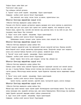 Òîéðîí á¿æèã õèéæ áàéõ øèã
¯çýñãýëýíò õî¸ð öýöýã
¯¿ä õîéìðûí çàéòàé óðãàæýý.
2. “õ¿¿õýí” ãýñýí ¿ãèéã íýðèéí    íºõöºëººð    á¿ðýí õóâèëãààðàé.
3.Äàðààõ õîëáîî ¿ãèéã ìîíãîë áè÷èãò áóóëãààðàé.
         Óðö îâîîõîé, õàø ÷óëóó, õýñýæ òýíýõ, ¿¿ ºâ÷èí, õóðèìòëàëûí ñàí,
Ìîíãîë áè÷ãýýð ººðèéãºº ñîðü¸                ¹180
1.Ìîíãîë áè÷ãýýð õºðâ¿¿ëýí öýâýð ñàéõàí áè÷.
Ãàíöõàí àòãà áîëòîë õóðààæ öóãëóóëñàí àäóóíû äóíäóóð õàãà ç¿ñýí îðîõîä íü ä¿¿õýëçñýí
õýýð ìîðü ñóì øèã ñóãà ¿ñðýí ãàð÷ ã¿ðâýë ìýò øàëìàã õºäºëæ, òîîñ ìàíàðãàí çóãòàâ.
Óíàñàí ìîðü, ¿¿ðñýí áóó, ñàíãèéí þì ºìññºí ìóó äýýëýýð ìèíü ÷è þó õèéõ âý äýý. Ýíý
òàøóóðàà ÷àìä áàðüÿ. Á¿¿ ãîëîîðîé.
2. “ìîðü” ãýñýí ¿ãèéã íýðèéí     íºõöºëººð    á¿ðýí õóâèëãààðàé.
3.Äàðààõ õîëáîî ¿ãèéã ìîíãîë áè÷èãò áóóëãààðàé.
         Õóéâàëäààí çîõèîõ, õýíõäýã öýýæ, çóóõíû õ¿õýý, ñîðñ çîîäîé, áóò ñººã
Ìîíãîë áè÷ãýýð ººðèéãºº ñîðü¸                ¹181
1.Ìîíãîë áè÷ãýýð õºðâ¿¿ëýí öýâýð ñàéõàí áè÷.
Õ¿íèéã õ¿íäëíõ ýðäýìòýé ó÷èð òýð õºâã¿¿íèéã õºãøèí çàëóóã¿é ìàãòàíà. Õîðèîä æèëèéí
ºìíº áèäíèé õýñýã çàëóóñ çºâëºëòºä ñóðàëöàõààð ÿâëàà. Çàëóóãèéí ýåëäýã çàíã ìýäìýãö
õýëýõ ¿ãýý îëîõã¿é áàéñàí á¿ñã¿éí ñýòãýë óóæèð÷, ÷ºëººòýé ÿðüæ ýõëýâ.
2. “á¿ñã¿é” ãýñýí ¿ãèéã íýðèéí    íºõöºëººð    á¿ðýí õóâèëãààðàé.
3.Äàðààõ õîëáîî ¿ãèéã ìîíãîë áè÷èãò áóóëãààðàé.
         Àðìàã òàðìàã, áóãà ñîãîî, äîâ ñîíäóóë, òóëãàð òºð, óéìðàà õ¿í
Ìîíãîë áè÷ãýýð ººðèéãºº ñîðü¸                ¹182
1.Ìîíãîë áè÷ãýýð õºðâ¿¿ëýí öýâýð ñàéõàí áè÷.
Ñàéõàí óëààí òàéëàã ìèíü õàìãèéã á¿ðõñýí àéìøèãò õàðàíõóéã õàãàëàõ ìýò ìèíèé çàëñàí
ç¿ã ð¿¿ ë òýøýýä áàéëàà. Íàìàð õè÷ýýë ýõëýýä õýä õîíîñíû äàðàà áàãø íü øàâü íàðàà
ãýðòýý óðüæýý. Ìîíãîë÷óóä ìàëàà ìàëëàæ, òàðèà áóäààãàà òàðüñààð èðñýí õºäºëìºð÷ õ¿ì¿¿ñ
áèëýý.
2. “áàãø” ãýñýí ¿ãèéã íýðèéí     íºõöºëººð    á¿ðýí õóâèëãààðàé.
3.Äàðààõ õîëáîî ¿ãèéã ìîíãîë áè÷èãò áóóëãààðàé.
         Öàëèí ï¿íë¿¿, öýðãèéí æàíæèí, çóðãèéí æààç, ï¿íò¿¿çòýé õóóðãà, ¿íýãýí ëîîâóóç
Ìîíãîë áè÷ãýýð ººðèéãºº ñîðü¸                ¹183
1.Ìîíãîë áè÷ãýýð õºðâ¿¿ëýí öýâýð ñàéõàí áè÷.
Ìàíàé àðä ò¿ìýí ìàëààñ ãàðàõ ò¿¿õèé ýäèéã áîëîâñðóóëàí àøèãëàñààð èðæýý. Òýð õ¿¿ áàãà
çàëóó íàñàíäàà íîì, ýðäìèéí àìòàíä îðæ, ààâ ýýæýý áàÿðëóóëæýý. Ìîíãîë÷óóä ãýð àõóéíõàà
òºðºë á¿ðèéí ýäëýëèéã ººðñäºº õèéäýã ñàéõàí óëàìæëàëòàé.
2. “àðä” ãýñýí ¿ãèéã íýðèéí    íºõöºëººð     á¿ðýí õóâèëãààðàé.
3.Äàðààõ õîëáîî ¿ãèéã ìîíãîë áè÷èãò áóóëãààðàé.
 