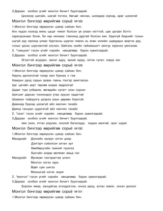 3.Äàðààõ õîëáîî ¿ãèéã ìîíãîë áè÷èãò áóóëãààðàé.
      Öîíõîîð øàãàéõ, øàãàé òîãëîõ, áºãöºã íÿñëàõ, øîîâäîð õ¿¿õýä, àðàã øýýçãèé
Ìîíãîë áè÷ãýýð ººðèéãºº ñîðü¸              ¹188
1.Ìîíãîë áè÷ãýýð õºðâ¿¿ëýí öýâýð ñàéõàí áè÷.
Àíõ í¿äýý íýýõýä ìèíü öàöàã ÷èìýã áîëñîí óâ óëààí íîãòòîé, öàâ öàãààí áîòãî
õàðàãäñàíààñ áîëæ, áè õàð íÿëõààñ òýìýýíä äóðòàé áîëñîí þì. Óäàëã¿é áèäíèéã ãîëûí
øóãóé ðóó îðîõîä óëèàñ áóðãàñíû øóóãèõ ÷èìýý íü åñºí õýëèéí øóâóóäûí æèðãýõ äóó,
ãîëûí óðñàõ øóóãèàíòàé õîñëîí, áàéãàëü ýõèéí ãàéõàìøèãò àÿëãóó ç¿ðõíýý óÿíãàëàâ.
2. “òýìöýýí” ãýñýí ¿ãèéã íýðèéí   íºõöºëººð    á¿ðýí õóâèëãààðàé.
3.Äàðààõ õîëáîî ¿ãèéã ìîíãîë áè÷èãò áóóëãààðàé.
      Ýãçýãòýé àñóóäàë, ýìíýã àäóó, ýðõèé õóðóó, ýýòýí ãóòàë, ýýð¿¿ õ¿í
Ìîíãîë áè÷ãýýð ººðèéãºº ñîðü¸              ¹189
1.Ìîíãîë áè÷ãýýð õºðâ¿¿ëýí öýâýð ñàéõàí áè÷.
Íàðíû äàëëàãàòàé ãàçàð ìàë áóÿíàà ë ãýæ
Íàìðûí äóíä ñàðûí àðâàí òàâíû òýíãýð àæèãëàñàí
Öàã öàãèéí ¿åðò òºðõºº àëäàæ ýâäðýëã¿é
Öàäèã ò¿¿õ óëáààëæ, ºâãºäèéí íóòàãò ýçýí ñóóñàí
Øèãøèã äàðñàí òîîíîíäîî óòàà çóóñàí õàäàãòàé
Øèðìýí òîéðóóëãà äýýðýý àçûí äºðâºí áýðõòýé
Äàâõèàä áóóõàä öîîæã¿é àéë ìàë÷èí òàíàéõ
Äàÿíä ãàíöõàí öóóðãàã¿é àéë ìàë÷èí òàíàéõ
2. “ýçýí” ãýñýí ¿ãèéã íýðèéí   íºõöºëººð   á¿ðýí õóâèëãààðàé.
3.Äàðààõ õîëáîî ¿ãèéã ìîíãîë áè÷èãò áóóëãààðàé.
      ÿìõ îõèí, ÿòãàí óõóóëàõ, õîîëîé áàãàëçóóð, þ¿äýí ìàëãàé, ýðýã øóðàã
Ìîíãîë áè÷ãýýð ººðèéãºº ñîðü¸              ¹190
1.Ìîíãîë áè÷ãýýð õºðâ¿¿ëýí öýâýð ñàéõàí áè÷.
Ìàíäóõàé-   Äýëõèéí õàëóóí ýëãýí äýýð
            Äýëãýð÷ ñî¸îëñîí àëòàí çóë
            Áºìáºðöãèéí ò¿ìíèé ò¿¿õíýý
            Á¿ñã¿éí àëäàð ºðãºñºí àìüä ãàë
Ìàíäóõàé-   ªðãºñºí òàíãàðàãòàà ¿íýí÷
            Ìîíãîë íýãýí ç¿ðõ
            ªäºò ñóì øèãýý
            Ìîõîøã¿é íýãýí çîðèã
2. “ìîíãîë” ãýñýí ¿ãèéã íýðèéí    íºõöºëººð   á¿ðýí õóâèëãààðàé.
3.Äàðààõ õîëáîî ¿ãèéã ìîíãîë áè÷èãò áóóëãààðàé.
      Áîðëîí ÿìàà, õàíöóéãàà ýãýëäðýãëýõ, ý÷íýý äàëä, àëòàí ýýìýã, ýíõýë äîíõîë
Ìîíãîë áè÷ãýýð ººðèéãºº ñîðü¸              ¹191
1.Ìîíãîë áè÷ãýýð õºðâ¿¿ëýí öýâýð ñàéõàí áè÷.
 