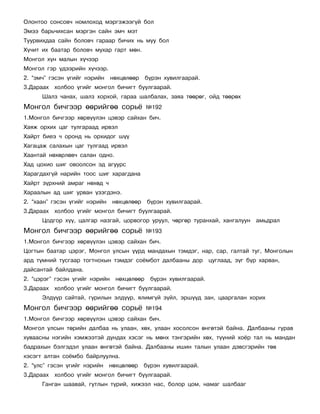 Îëîíòîî ñîíñîâ÷ íîìëîõîä ìýðãýæýýã¿é áîë
Ýìýý áàðü÷èõñàí ìýðãýí ñàéí ýì÷ ìýò
Òóóðâèõäàà ñàéí áîëîâ÷ ãàðààð áè÷èõ íü ìóó áîë
Õ¿÷èò èõ áààòàð áîëîâ÷ ìóõàð ãàðò ìºí.
Ìîíãîë õ¿í ìàëûí õ¿÷ýýð
Ìîíãîë ãýð ¿äýýðèéí õ¿÷ýýð.
2. “ýì÷” ãýñýí ¿ãèéã íýðèéí     íºõöºëººð    á¿ðýí õóâèëãààðàé.
3.Äàðààõ õîëáîî ¿ãèéã ìîíãîë áè÷èãò áóóëãààðàé.
      Øàëç ÷àíàõ, øàëç õîðõîé, ãàðàà øàëáàëàõ, çàÿà òººðºã, îéä òººðºõ
Ìîíãîë áè÷ãýýð ººðèéãºº ñîðü¸                ¹192
1.Ìîíãîë áè÷ãýýð õºðâ¿¿ëýí öýâýð ñàéõàí áè÷.
Õàÿæ îðõèõ öàã òóëãàðààä èðâýë
Õàéðò áèåý ÷ îðîíä íü îðõèäîã ø¿¿
Õàãàöàæ ñàëàõûí öàã òóëãààä èðâýë
Õààíòàé íºõºðëºâ÷ ñàëàí îäíî.
Õàä öîõèî øèã îâîîëñîí ýä àãóóðñ
Õàðàãäàõã¿é íàðèéí òîîñ øèã õàðàãäàíà
Õàéðò ç¿ðõíèé àìðàã íºõºä ÷
Õàðààëûí àä øèã óðâàí ¿çýãäýíý.
2. “õààí” ãýñýí ¿ãèéã íýðèéí    íºõöºëººð    á¿ðýí õóâèëãààðàé.
3.Äàðààõ õîëáîî ¿ãèéã ìîíãîë áè÷èãò áóóëãààðàé.
      Öîäãîð õ¿¿, öàëãàð íàçãàé, öîðâîãîð óðóóë, ÷ºðãºð òóðàíõàé, õàíãàëóóí        àìüäðàë
Ìîíãîë áè÷ãýýð ººðèéãºº ñîðü¸                ¹193
1.Ìîíãîë áè÷ãýýð õºðâ¿¿ëýí öýâýð ñàéõàí áè÷.
Öîãòûí áààòàð öýðýã, Ìîíãîë óëñûí ¿¿ðä ìàíäàõûí òýìäýã, íàð, ñàð, ãàëòàé òóã, Ìîíãîëûí
àðä ò¿ìíèé òóñãààð òîãòíîõûí òýìäýã ñî¸ìáîò äàëáààíû äîð           öóãëààä, ç¿ã á¿ð õàðâàí,
äàéñàíòàé áàéëäàíà.
2. “öýðýã” ãýñýí ¿ãèéã íýðèéí    íºõöºëººð    á¿ðýí õóâèëãààðàé.
3.Äàðààõ õîëáîî ¿ãèéã ìîíãîë áè÷èãò áóóëãààðàé.
      Ýëä¿¿ð ñàéòàé, ãóðèëûí ýëä¿¿ð, ÿëèìã¿é ç¿éë, ýðø¿¿ä çàí, öààðãàëàí õîðèõ
Ìîíãîë áè÷ãýýð ººðèéãºº ñîðü¸                ¹194
1.Ìîíãîë áè÷ãýýð õºðâ¿¿ëýí öýâýð ñàéõàí áè÷.
Ìîíãîë óëñûí òºðèéí äàëáàà íü óëààí, õºõ, óëààí õîñîëñîí ºíãºòýé áàéíà. Äàëáààíû ãóðàâ
õóâààñíû íýãèéí õýìæýýòýé äóíäàõ õýñýã íü ìºíõ òýíãýðèéí õºõ, ò¿¿íèé õî¸ð òàë íü ìàíäàí
áàäðàõûí áýëãýäýë óëààí ºíãºòýé áàéíà. Äàëáààíû èøèí òàëûí óëààí äýâñãýðèéí òºâ
õýñýãò àëòàí ñî¸ìáî áàéðëóóëíà.
2. “óëñ” ãýñýí ¿ãèéã íýðèéí    íºõöºëººð    á¿ðýí õóâèëãààðàé.
3.Äàðààõ õîëáîî ¿ãèéã ìîíãîë áè÷èãò áóóëãààðàé.
      Ãàíãàí øààâàé, ãóòëûí ò¿ðèé, õèæýýë íàñ, áîëîð öîì, íàìàã øàëáààã
 