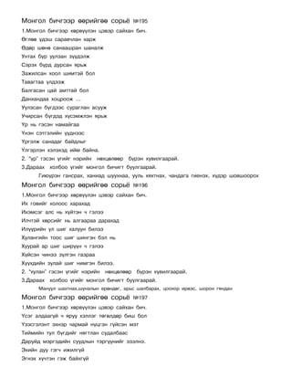 Ìîíãîë áè÷ãýýð ººðèéãºº ñîðü¸               ¹195
1.Ìîíãîë áè÷ãýýð õºðâ¿¿ëýí öýâýð ñàéõàí áè÷.
ªãëºº ¿äýø ñàðàâ÷ëàí õàðæ
ªäºð øºíº ñàíààøðàí øàíàëæ
Óíòàõ á¿ð óóëçàí ç¿¿äýëæ
Ñýðýõ á¿ðä äóðñàí ÿðüæ
Çàæèëñàí õîîë øèìòýé áîë
Òàâàãòàà ¿ëäýýæ
Áàëãàñàí öàé àìòòàé áîë
Äàíõàíäàà õîöðîîæ …
Óóëçñàí á¿ãäýýñ ñóðàãëàí àñóóæ
Ó÷èðñàí á¿ãäýä õ¿ñýìæëýí ÿðüæ
¯ð íü ãýñýí íàìàéãàà
¯íýí ñýòãýëèéí ¿¿äíýýñ
¯ðãýëæ ñàíàäàã áàéäëûã
¯ëãýðëýí õýëýõýä èéì áàéíà.
2. “¿ð” ãýñýí ¿ãèéã íýðèéí   íºõöºëººð   á¿ðýí õóâèëãààðàé.
3.Äàðààõ õîëáîî ¿ãèéã ìîíãîë áè÷èãò áóóëãààðàé.
      Ãèþ¿ðýí ãàíñðàõ, õàíèàä øóóõíàà, óóëü õÿõòíàõ, ÷àíäàãà ãèåíýõ, õ¿äýð øîâøîîðîõ
Ìîíãîë áè÷ãýýð ººðèéãºº ñîðü¸               ¹196
1.Ìîíãîë áè÷ãýýð õºðâ¿¿ëýí öýâýð ñàéõàí áè÷.
Èõ ãîâèéã õîëîîñ õàðàõàä
Èõýìñýã àëñ íü õ¿éòýí ÷ ãýëýý
Èë÷òýé õºðñèéã íü àëãààðàà äàðàõàä
Èë¿¿ðèéí óë øèã õàëóóí áèëýý
Õóëàíãèéí òîîñ øèã øèíãýí áýë íü
Õóóðàé àð øèã øèð¿¿í ÷ ãýëýý
Õ¿éñýí ÷èíýý ç¿ëãýí ãàçðàà
Õ¿¿õäèéí çóëàé øèã íèìãýí áèëýý.
2. “õóëàí” ãýñýí ¿ãèéã íýðèéí   íºõöºëººð   á¿ðýí õóâèëãààðàé.
3.Äàðààõ õîëáîî ¿ãèéã ìîíãîë áè÷èãò áóóëãààðàé.
      Ìàíóóë øàõòíàõ,øóíàëûí åðºíäºã, àðüñ øàëáàðàõ, öîîõîð èðâýñ, øîðîí ãÿíäàí
Ìîíãîë áè÷ãýýð ººðèéãºº ñîðü¸               ¹197
1.Ìîíãîë áè÷ãýýð õºðâ¿¿ëýí öýâýð ñàéõàí áè÷.
¯ñýã àëäààã¿é ÷ ÿðóó õýëëýã òºãºëäºð áèø áîë
¯çýñãýëýíò ýõíýð ÷àðìàé í¿öãýí ã¿éñýí ìýò
Òèéìèéí òóë á¿ãäèéã íÿãòëàí ñóäàëáààñ
Äàðóéä ìýðãýäèéí ñóóäëûí òýðã¿¿íèéã ýçýëíý.
Ýõèéí äóó ãýã÷ èæèëã¿é
Ýãíýõ õ¿÷òýí ãýæ áàéõã¿é
 