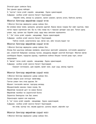Ýãýëã¿é óóðàã øèìñýí á¿ãä
Ýíý óðüõàí äóóíä õàéëäàã.
2. “õ¿÷òýí” ãýñýí ¿ãèéã íýðèéí    íºõöºëººð    á¿ðýí õóâèëãààðàé.
3.Äàðààõ õîëáîî ¿ãèéã ìîíãîë áè÷èãò áóóëãààðàé.
       Íàðèéí õèéö, àìñàð íü öîîðñîí, ýðýýí øààçàí, àðãàëü óãàëç, áàéãàëü åðòºíö
Ìîíãîë áè÷ãýýð ººðèéãºº ñîðü¸                ¹198
1.Ìîíãîë áè÷ãýýð õºðâ¿¿ëýí öýâýð ñàéõàí áè÷.
Áè àëèâàà þìûã ºñºæ, ¿ðæ¿¿ëæ, óðãóóëàõ äóðòàé. Õààíà ÿâñàí ãàçðàà áóò ñººã ñóóëãàæ, òºìñ
íîãîî òàðüæ ñóð÷èõñàí þì. Åð íü ãîâü ãàçàð þó ÷ òàðüñàí óðãàäàã ø¿¿ äýý. Òàëûí äóíä
óëààí, õàð, öàãààí ç¿ñ á¿ðèéí ¿õýð, àäóó ìàø àìãàëàí èäýýøèëíý.
2. “ áè” ãýñýí ¿ãèéã íýðèéí     íºõöºëººð    á¿ðýí õóâèëãààðàé.
3.Äàðààõ õîëáîî ¿ãèéã ìîíãîë áè÷èãò áóóëãààðàé.
      Òàéãàí íîõîé, øîðãîîëæíû ¿¿ð, ÿâãàí õ¿í, àéæ ò¿ãøèõ,ò¿¿äýã ãàë
Ìîíãîë áè÷ãýýð ººðèéãºº ñîðü¸                ¹199
1.Ìîíãîë áè÷ãýýð õºðâ¿¿ëýí öýâýð ñàéõàí áè÷.
Èíýýä áîë óóøãèíä ñàéíààð íºëººëæ, àìüñãàëûí ýðõòíèéã öýâýðëýæ, ñýòãýëèéí äàðàìòûã
àâ÷, è÷èìòãèé áàéäëààñ ñàëàõàä òóñëàí, àìüäðàëä ººäðºã ¿çýëòýé áîëãîäîã. Ìàë÷èí ºâãºí
øèëá¿¿ðýý áàðèí, íóðóóãàà ¿¿ðýýä, ãýðèéíõýý õîéíîõ áÿöõàí òîëãîé äýýð ãàð÷, àëñûã
õàðóóëäàíà.
2. “ºâãºí” ãýñýí ¿ãèéã íýðèéí    íºõöºëººð    á¿ðýí õóâèëãààðàé.
3.Äàðààõ õîëáîî ¿ãèéã ìîíãîë áè÷èãò áóóëãààðàé.
      Ñààõàëò õîòëîîðîî, öàì õàðàéõ, åðõºã õèàã, àöàã ø¿ä, àæèëä ò¿¿ðòýõ


Ìîíãîë áè÷ãýýð ººðèéãºº ñîðü¸                ¹200
1.Ìîíãîë áè÷ãýýð õºðâ¿¿ëýí öýâýð ñàéõàí áè÷.
Ãàíõàõ àâàðãà óñàí îíãîöûã õºëºãëººä
Ãàíãàí óëààí ãàíü àòàà äóðñàâ, áè
Ìàíàíò òýíãèñèéí ìàãíàã òýðã¿¿íä àÿëààä
Ìàíäàëãîâèéí ìàíõàí ãîâèî ñàíàâ, áè
ªºðèéãºº òàíèàã¿é öàãò ÷è çîâîõ áîëíî
ªºðèéãºº òàíèáàë ÷è çîðèëãîòîé áîëíî
Çîðèëãîî áèåë¿¿ëýõ ãýæ áàñ çîâíî
Çîðüñîíäîî õ¿ðâýë ñàÿ æàðãàíà.
2. “÷è” ãýñýí ¿ãèéã íýðèéí    íºõöºëººð     á¿ðýí õóâèëãààðàé.
3.Äàðààõ õîëáîî ¿ãèéã ìîíãîë áè÷èãò áóóëãààðàé.
      ¸æ åãºº, õóëãàð ÷èõ, õºøºº äóðñãàë, öîíõíû õºøèã, àéðãèéí õóë


Ìîíãîë áè÷ãýýð ººðèéãºº ñîðü¸                ¹201
1.Ìîíãîë áè÷ãýýð õºðâ¿¿ëýí öýâýð ñàéõàí áè÷.
 