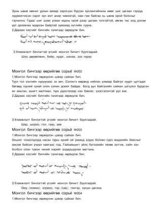 Çóíû øºíº õºâ÷èò óóëûí àìààð çýðýãöýí áóóñàí çóñëàíãèéíõíû ìººã øèã öàãààí ãýð¿¿ä
ç¿¿ðìýãëýñýí ñ¿ðýã õóí ìýò àíèð ÷èìýýã¿é, íàì ã¿ì áàéãàà íü øºíº îðîé áîëñíûã
ãýð÷èëíý. Ãàäàñ øèã øîâõ óëààí õàäíû îðîé äýýð öàãààí òîëãîéòîé, ºâãºí òàñ àëä äýëýì
óðò äàëàâ÷àà ÿäàðñàí áàéðòàé õóìõèàä õ¿ãëèéí ñóóíà.
2.Äàðààõ õýñãèéã áè÷ãèéí ãàëèãààð õºðâ¿¿ëæ áè÷.




3.Óëàìæëàëò áè÷ëýãòýé ¿ãñèéã ìîíãîë áè÷èãò áóóëãààðàé.
      Øîî äºðâºëæèí, áèéð, õóäàã, øàíàà, çîî íóðóó




Ìîíãîë áè÷ãýýð ººðèéãºº ñîðü¸           ¹202
1.Ìîíãîë áè÷ãýýð õºðâ¿¿ëýí öýâýð ñàéõàí áè÷.
Òóóë ãîë õýíòèéí íóðóóíààñ ýõ àâ÷, Ñýëýíãý ìºðºíä íèéëýí óëìààð Áàéãàë íóóðò öóòãàäàã
áºãººä ò¿¿íèé òóõàé îëîí ñîíèí äîìîã áàéäàã. Áîãä óóë áàéãàëèéí ñàéõàí öîãöëîë á¿ðäñýí
àí àìüòàí, àøèãò ìàëòìàë, ò¿¿õ äóðñãàëààð íýí áàÿëàã, ¿çýñãýëýíòýé óóë þì.
2.Äàðààõ õýñãèéã áè÷ãèéí ãàëèãààð õºðâ¿¿ëæ áè÷.




3.Óëàìæëàëò áè÷ëýãòýé ¿ãñèéã ìîíãîë áè÷èãò áóóëãààðàé.
      Ø¿ð, øîðîî, ãîë, ã¿¿ð, ààâ
Ìîíãîë áè÷ãýýð ººðèéãºº ñîðü¸           ¹203
1.Ìîíãîë áè÷ãýýð õºðâ¿¿ëýí öýâýð ñàéõàí áè÷.
Îíöëîã òîõèîëäëóóä íàñàí òóðø õ¿íèé îé óõààíä ¿ëäýõ áîëîâ÷ ñóð÷ ìýäýõèéí áàÿñëûã
àìñàæ áàéñàí ó÷ðàë õàìãààñ òîä. Ãàéõàìøèãò ¿éëñ á¿òýýõèéí òºëºº ç¿òãýæ, ñàéí õ¿í
áîëáîë îëîí ò¿ìýí ÷èíèé íýðèéã àëäàðøóóëàí ìàãòàíà.
2.Äàðààõ õýñãèéã áè÷ãèéí ãàëèãààð õºðâ¿¿ëæ áè÷.




3.Óëàìæëàëò áè÷ëýãòýé ¿ãñèéã ìîíãîë áè÷èãò áóóëãààðàé.
      Îþó /íîìèí/, õîðâîî, òîð /ñàâ/, òýíãýð, ëóñûí äàãèíà
Ìîíãîë áè÷ãýýð ººðèéãºº ñîðü¸           ¹204
1.Ìîíãîë áè÷ãýýð õºðâ¿¿ëýí öýâýð ñàéõàí áè÷.
 