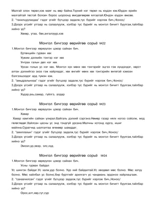 Ìàëãàé îëîí òºðºë,õýâ ìàÿã íü ººð áàéíà.Ò¿¿íèé íýã òºðºë íü þ¿äýí þì.Þ¿äýí åðèéí
ìàëãàéòàé òºñòýé áîëîâ÷ áîðîî øîðîîíä ºìñäºãººðºº ÿëãààòàé.Þíäýí þ¿äýí ºìñºâ.
2. “òàíèëöóóëàõäàà” ãýäýã ¿ãèéã á¿òöýýð çàäàëæ,òóñ á¿ðèéã íýðëýæ áè÷./4îíîî/
3.Äîîðõ ¿ãñèéã óòãààð íü ñàëààëóóëæ, õýëáýð òóñ á¿ðèéã íü ìîíãîë áè÷èãò áóóëãàæ,òàéëáàð
õèéíý ¿¿?
      Õºõºð, óòàà, áºõ,àíãàëçóóð,õýâ


                   Ìîíãîë áè÷ãýýð ººðèéãºº ñîðü¸          ¹22
1.Ìîíãîë áè÷ãýýð õºðâ¿¿ëýí öýâýð ñàéõàí áè÷.
      Åðòºíöèéí ãóðâàí õºõ
      Óóæèì äýëõèéí òýíãýð íýã õºõ
      Óíòðàõ ãàëûí äºë íýã õºõ
      Óðñàõ ãîëûí óñ íýã õºõ. Ìîíãîë õ¿í ìºíõ õºõ òýíãýðèéã ýöãýý ãýæ õ¿íäýëäýã, õºðñò
àëòàí äýëõèéãýý ýõýý ãýæ õàéðëàäàã, õºõ ºíãèéã ìºíõ õºõ òýíãýðèéí ºíãºòýé õýìýýí
áýëãýýøýýäýã àðä ò¿ìýí þì.
2. “àìüäðàëûíõàà” ãýäýã ¿ãèéã á¿òöýýð çàäàëæ,òóñ á¿ðèéã íýðëýæ áè÷./4îíîî/
3.Äîîðõ ¿ãñèéã óòãààð íü ñàëààëóóëæ, õýëáýð òóñ á¿ðèéã íü ìîíãîë áè÷èãò áóóëãàæ,òàéëáàð
õèéíý ¿¿?
      Õ¿äýð,àõü,ñàìàð, ã¿éëãý, àëäàð


                   Ìîíãîë áè÷ãýýð ººðèéãºº ñîðü¸          ¹23
1.Ìîíãîë áè÷ãýýð õºðâ¿¿ëýí öýâýð ñàéõàí áè÷.
      Õàâàð
Õàâàð õàìãèéí ñàéõàí óëèðàë.Áàéãàëü äýëõèé ñýðãýíý.Íºìºð ãàçàð íÿëõ íîãîî ñî¸îëæ, ìîä
ãºëºãëºäºã.Õàéëñàí öàñíû óñ ýíä òýíäã¿é óðñàíà.Ìàë÷íû õîòîíä õóðãà, èøèã
ìàéëíà.Ñóðàã÷èä øàëãàëòàà ºãºõººð øàìääàã.
2. “àæèëëàõûí” ãýäýã ¿ãèéã á¿òöýýð çàäàëæ,òóñ á¿ðèéã íýðëýæ áè÷./4îíîî/
3.Äîîðõ ¿ãñèéã óòãààð íü ñàëààëóóëæ, õýëáýð òóñ á¿ðèéã íü ìîíãîë áè÷èãò áóóëãàæ,òàéëáàð
õèéíý ¿¿?
      Ýìýýë,óð,ýâýð, ýëñ,í¿ä


                   Ìîíãîë áè÷ãýýð ººðèéãºº ñîðü¸           ¹24
1.Ìîíãîë áè÷ãýýð õºðâ¿¿ëýí öýâýð ñàéõàí áè÷.
      Óñíû ãóðâàí áàéäàë
Óñ øèíãýí áàéäàã.Óñ õàëæ,óóð áîëíî. Óóð õèé áàéäàëòàé.Óñ õºëäâºë ìºñ áîëíî. Ìºñ õàòóó
áîëíî. Ìºñ õàéëáàë óñ áîëíî.Õèð áóðòãèéã àðèëãàã÷ óñ ÷àíäìàíü ýðäýíýý õàéðëàöãààÿ.
2. “ñàíàà÷èëñàí” ãýäýã ¿ãèéã á¿òöýýð çàäàëæ,òóñ á¿ðèéã íýðëýæ áè÷./4îíîî/
3.Äîîðõ ¿ãñèéã óòãààð íü ñàëààëóóëæ, õýëáýð òóñ á¿ðèéã íü ìîíãîë áè÷èãò áóóëãàæ,òàéëáàð
õèéíý ¿¿?
      Îðîñ,àëò,õºð,ãóò,ñóð
 