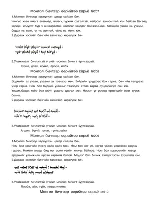 Ìîíãîë áè÷ãýýð ººðèéãºº ñîðü¸       ¹207
1.Ìîíãîë áè÷ãýýð õºðâ¿¿ëýí öýâýð ñàéõàí áè÷.
×èíãèñ õààí ÿìàãò ºãººìºð, ºãëºã÷, óóæèì ñýòãýëòýé, íàéðñàã çî÷ëîìòãîé õ¿í áàéñàí áºãººä
õàðèéí õ¿ì¿¿ñò á¿ð ÷ àíõààðàëòàé íàéðñàã õàíääàã áàéæýý.Ñàéí áàãøèéí óõààí íü óóæèì,
áîäîë íü õîë÷, ¿ã íü æèíòýé, ¿éëñ íü ìºíõ þì.
2.Äàðààõ õýñãèéã áè÷ãèéí ãàëèãààð õºðâ¿¿ëæ áè÷.




3.Óëàìæëàëò áè÷ëýãòýé ¿ãñèéã ìîíãîë áè÷èãò áóóëãààðàé.
         Ãóðèë, äýýë, åðººë, ¸ðîîë, èëáý
               Ìîíãîë áè÷ãýýð ººðèéãºº ñîðü¸       ¹208
1.Ìîíãîë áè÷ãýýð õºðâ¿¿ëýí öýâýð ñàéõàí áè÷.
Ýðäìèéí ýõ óõààí, óõààíû ýõ òýâ÷ýýð ìºí. Áèéðèéí ¿ç¿¿ðýýñ áýõ ãàðíà, áè÷ãèéí ¿ç¿¿ðýýñ
ó÷èð ãàðíà. Íîì áîë áèäíèé óõààíûã òýæýýäýã àòëàà ººðºº äóíäàðøã¿é ñàí þì.
Óíøèõ,áîäîõ õî¸ð áîë îþóí óõààíû äàñãàë ìºí. Íîìûí ¿ã ¿ñãýýð åðòºíöèéã íýâò òóóëæ
áîëíî.
2.Äàðààõ õýñãèéã áè÷ãèéí ãàëèãààð õºðâ¿¿ëæ áè÷.




3.Óëàìæëàëò áè÷ëýãòýé ¿ãñèéã ìîíãîë áè÷èãò áóóëãààðàé.
         Àãøèí, áóãóé, ãýíýò, ãóóëü,íàéì
               Ìîíãîë áè÷ãýýð ººðèéãºº ñîðü¸       ¹209
1.Ìîíãîë áè÷ãýýð õºðâ¿¿ëýí öýâýð ñàéõàí áè÷.
Íîì áîë õàìãèéí ¿íýí÷ ñàéí íàéç ìºí. Íîì áîë íýã ¿å, íºãºº ¿åäýý ¿ëäýýñýí îþóíû
ãýðýýñ. Íîìûí à÷ààð áèä íýã ýðèí ¿åèéí õ¿ì¿¿ñ áàéæýý. Íîì áîë õîðâîîãèéí õîâîð
ýðäýíèéã óëàìæèëæ èðñýí õºðºíãº áîëîé. Ìýäëýã áîë áè÷èæ òýìäýãëýñýí òóðøëàãà þì.
2.Äàðààõ õýñãèéã áè÷ãèéí ãàëèãààð õºðâ¿¿ëæ áè÷.




3.Óëàìæëàëò áè÷ëýãòýé ¿ãñèéã ìîíãîë áè÷èãò áóóëãààðàé.
         Ëèìáý, àéõ, ã¿éõ, íîâø,íóëèìñ
                     Ìîíãîë áè÷ãýýð ººðèéãºº ñîðü¸        ¹210
 