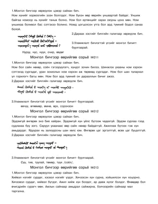 1.Ìîíãîë áè÷ãýýð õºðâ¿¿ëýí öýâýð ñàéõàí áè÷.
Íîì õ¿íèéã õîðâîîãèéí ýçýí áîëãîäîã. Íîì á¿õýí ººð ººðèéí óíøâàðòàé áàéäàã. Óíøèæ
áàéãàà íîìîîð íü õ¿íèéã òàíüæ áîëíî. Íîì áîë åðòºíöèéã õàðàõ îþóíû öîíõ ìºí. Íîì
óíøèõàà áîëèâîë áàñ ñýòãýõýý áîëèíî. Íîìä öîãöîëñîí óòãà áîë àðä ò¿ìíèé áîäîë ñàíàà
áîëîé.
                                            2.Äàðààõ õýñãèéã áè÷ãèéí ãàëèãààð õºðâ¿¿ëæ áè÷.


                                            3.Óëàìæëàëò áè÷ëýãòýé ¿ãñèéã ìîíãîë áè÷èãò
                                            áóóëãààðàé.
          Íóðóó, íóñ, íóóõ, î÷èð, ºâäºã
               Ìîíãîë áè÷ãýýð ººðèéãºº ñîðü¸              ¹211
1.Ìîíãîë áè÷ãýýð õºðâ¿¿ëýí öýâýð ñàéõàí áè÷.
Íîì áîë ñàéí íºõºð, ñî¸í ãýãýýð¿¿ëýã÷, õ¿íäýò çî÷èí áèëýý. Øèíæëýõ óõààíû íîì õýðõýí
ñýòãýõýä ñóðãàäàã, óðàí çîõèîëûí íîì õýðõýí àæ òºðºõºä ñóðãàäàã. Íîì áîë øàí òàëàðõàë
¿ë ãîðèëîã÷ áàãø ìºí. Íîì áîë àðä ò¿ìíèé îí äàðààëëûí áè÷èã àæýý.
2.Äàðààõ õýñãèéã áè÷ãèéí ãàëèãààð õºðâ¿¿ëæ áè÷.




3.Óëàìæëàëò áè÷ëýãòýé ¿ãñèéã ìîíãîë áè÷èãò áóóëãààðàé.
      ºâ÷¿¿, ºãººìºð, ºìíº, ºðõ, ñîðîíçîí
               Ìîíãîë áè÷ãýýð ººðèéãºº ñîðü¸              ¹212
1.Ìîíãîë áè÷ãýýð õºðâ¿¿ëýí öýâýð ñàéõàí áè÷.
Ýðäýìã¿é ºíãºðºõ ýíý áèå õàéðàí. Ýðäýìã¿é õ¿í ¿éëñ á¿òýýæ ÷àäàõã¿é. Ýðäýì ñóðëàà ãýýä
ñóäëàõàà á¿¿ çîãñ. Ñàðóóë óõààíààñ ººð ñàéí íºõºð áàéäàãã¿é. Àæèëëàæ á¿òýýõ ãýæ õ¿í
àìüäàðäàã. ßäóóðàõ íü çàëõóóðñíû øàí õºëñ þì. ªíãºðºõ öàã ýðãýëòã¿é, ºñºõ öàã áóöàëòã¿é.
2.Äàðààõ õýñãèéã áè÷ãèéí ãàëèãààð õºðâ¿¿ëæ áè÷.




3.Óëàìæëàëò áè÷ëýãòýé ¿ãñèéã ìîíãîë áè÷èãò áóóëãààðàé.
         Ñ¿¿, òèâ, òóóëàé, òºìºð, ò¿¿õ /ñî¸ë/,
               Ìîíãîë áè÷ãýýð ººðèéãºº ñîðü¸              ¹213
1.Ìîíãîë áè÷ãýýð õºðâ¿¿ëýí öýâýð ñàéõàí áè÷.
Õèéâýë íýãèéã ñóðäàã, õýñâýë íýãèéã ¿çäýã. Õè÷ýýñýí õ¿í ñóðíà, õîéøèëñîí õ¿í õîöîðíî.
Õè÷ýýâýë ñóðäàã, õèéâýë á¿òäýã. Àæèë õèéæ õ¿í áîëäîã, àð äàâæ õ¿ëýã áîëäîã. ªíººäºð áîë
º÷èãäðèéí ñóðàã÷ ìºí. Àæëûí ñàéíààð àìüäðàë ñàéæèðíà, áýë÷ýýðèéí ñàéíààð ìàë
òàðãàëíà.
 