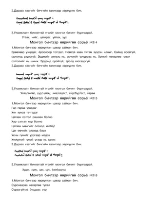 2.Äàðààõ õýñãèéã áè÷ãèéí ãàëèãààð õºðâ¿¿ëæ áè÷.




3.Óëàìæëàëò áè÷ëýãòýé ¿ãñèéã ìîíãîë áè÷èãò áóóëãààðàé.
       Óãààõ, ÷èéã, öàãèðàã, óéëàõ, óóõ
            Ìîíãîë áè÷ãýýð ººðèéãºº ñîðü¸              ¹214
1.Ìîíãîë áè÷ãýýð õºðâ¿¿ëýí öýâýð ñàéõàí áè÷.
Åðººëººð ó÷èðäàã, ¸ðîîëîîð òîãòäîã. Íîìã¿é õààí òèòýì ç¿¿ñýí èëæèã. Ñàéíä îðîéã¿é,
ñàëõèíä ¿ç¿¿ðã¿é. Ýðäìèéã ýõíýýñ íü, ýð÷ìèéã ¿ç¿¿ðýýñ íü. Õ¿íòýé íºõºðëºå ãýâýë
ñýòãýëèéã íü øèíæ. Ýðäýìä îðîéã¿é, ýðýëä õÿçãààðã¿é.
2.Äàðààõ õýñãèéã áè÷ãèéí ãàëèãààð õºðâ¿¿ëæ áè÷.




3.Óëàìæëàëò áè÷ëýãòýé ¿ãñèéã ìîíãîë áè÷èãò áóóëãààðàé.
      Óõàà/ºíãº/, ¿¿ð/öàéõ/, õèâ/õàäàã/, õèð/áóðòàã/, õºðºº
            Ìîíãîë áè÷ãýýð ººðèéãºº ñîðü¸              ¹215
1.Ìîíãîë áè÷ãýýð õºðâ¿¿ëýí öýâýð ñàéõàí áè÷.
Ãàð ãàðàà óãààäàã
Õ¿í õ¿íýý òýòãýäýã
Öàãààí ñýòãýë ðàøààí áîëíî
Õàð ñýòãýë õîð áîëíî
Öàãààí ìºíãèéã îëîõîä õÿëáàð
Öàã ìº÷èéã îëîõîä áýðõ
Óñíû ã¿íèéã óóðãààð ìýäýõ
Õ¿ì¿¿íèé ã¿íèé ¿ãýýð íü òàíèõ
2.Äàðààõ õýñãèéã áè÷ãèéí ãàëèãààð õºðâ¿¿ëæ áè÷.




3.Óëàìæëàëò áè÷ëýãòýé ¿ãñèéã ìîíãîë áè÷èãò áóóëãààðàé.
       Õóäàã, õóìñ, öºñ, öóñ, áàìáàðóóø

            Ìîíãîë áè÷ãýýð ººðèéãºº ñîðü¸              ¹216
1.Ìîíãîë áè÷ãýýð õºðâ¿¿ëýí öýâýð ñàéõàí áè÷.
Ñóðñíààðàà íºõºðòºº òóñàë
Ñóðààã¿éãýý áóñäààñ ñóð
 