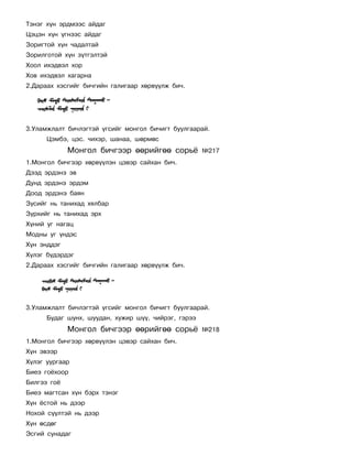 Òýíýã õ¿í ýðäìýýñ àéäàã
Öýöýí õ¿í ¿ãíýýñ àéäàã
Çîðèãòîé õ¿í ÷àäàëòàé
Çîðèëãîòîé õ¿í ç¿òãýëòýé
Õîîë èõýäâýë õîð
Õîâ èõýäâýë õàãàðíà
2.Äàðààõ õýñãèéã áè÷ãèéí ãàëèãààð õºðâ¿¿ëæ áè÷.




3.Óëàìæëàëò áè÷ëýãòýé ¿ãñèéã ìîíãîë áè÷èãò áóóëãààðàé.
      Öýìáý, öýñ. ÷èõýð, øàíàà, øºðìºñ
             Ìîíãîë áè÷ãýýð ººðèéãºº ñîðü¸           ¹217
1.Ìîíãîë áè÷ãýýð õºðâ¿¿ëýí öýâýð ñàéõàí áè÷.
Äýýä ýðäýíý ýâ
Äóíä ýðäýíý ýðäýì
Äîîä ýðäýíý áàÿí
Ç¿ñèéã íü òàíèõàä õÿëáàð
Ç¿ðõèéã íü òàíèõàä ýðõ
Õ¿íèé óã íàãàö
Ìîäíû óã ¿íäýñ
Õ¿í ýíääýã
Õ¿ëýã á¿äýðäýã
2.Äàðààõ õýñãèéã áè÷ãèéí ãàëèãààð õºðâ¿¿ëæ áè÷.




3.Óëàìæëàëò áè÷ëýãòýé ¿ãñèéã ìîíãîë áè÷èãò áóóëãààðàé.
      Áóäàã øóíõ, øóóäàí, õóæèð ø¿¿, ÷èéðýã, ãýðýý
             Ìîíãîë áè÷ãýýð ººðèéãºº ñîðü¸           ¹218
1.Ìîíãîë áè÷ãýýð õºðâ¿¿ëýí öýâýð ñàéõàí áè÷.
Õ¿í ýâýýð
Õ¿ëýã óóðãààð
Áèåý ãî¸õîîð
Áèëãýý ãî¸
Áèåý ìàãòñàí õ¿í áýðõ òýíýã
Õ¿í ¸ñòîé íü äýýð
Íîõîé ñ¿¿ëòýé íü äýýð
Õ¿í ºñäºã
Ýñãèé ñóíàäàã
 