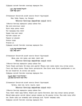 2.Äàðààõ õýñãèéã áè÷ãèéí ãàëèãààð õºðâ¿¿ëæ áè÷.




3.Óëàìæëàëò áè÷ëýãòýé ¿ãñèéã ìîíãîë áè÷èãò áóóëãààðàé.
      Áÿð, áèéð, áàðàà, ã¿¿, áÿëäóó÷
               Ìîíãîë áè÷ãýýð ººðèéãºº ñîðü¸       ¹219
1.Ìîíãîë áè÷ãýýð õºðâ¿¿ëýí öýâýð ñàéõàí áè÷.
Õºõ ºíãº ìîíãîëûí ÷èìýã
Õ¿ëýã ìîðü óÿàíû ÷èìýã
Óóë íóðóóäàä ìîä ÷èìýã
Óóäàì òàëä ìàë ÷èìýã
Íóòãèéí øîðîî àëò
Íóóðûí óñ ðàøààí
Óíàñàí ãàçàð
Óãààñàí óñ
2.Äàðààõ õýñãèéã áè÷ãèéí ãàëèãààð õºðâ¿¿ëæ áè÷.




3.Óëàìæëàëò áè÷ëýãòýé ¿ãñèéã ìîíãîë áè÷èãò áóóëãààðàé.
       Äóíä, äýä, çîî íóðóó, ä¿í ºâºë, çýðýã äýâ
               Ìîíãîë áè÷ãýýð ººðèéãºº ñîðü¸       ¹220
1.Ìîíãîë áè÷ãýýð õºðâ¿¿ëýí öýâýð ñàéõàí áè÷.
Ò¿ìýí áîäèñ äýëãýðýâ. Áè ìîðü óíàõ äóðòàé. Ìîäíû íàâ÷ õààÿà õààÿà ãàíö íýãýýð óíàíà.
Ãýíýò õóð áîðîî îðëîî. Îþóí áèëýã äýëãýðò¿ãýé. Ýýæ áýëýã ºãºâ. Áýëãý äýìáýðëèéí ¿ã õýë.
Áè ñàÿ òºãðºãòýé. Àõ õîòîîñ ñàÿ èðëýý.
2.Äàðààõ õýñãèéã áè÷ãèéí ãàëèãààð õºðâ¿¿ëæ áè÷.




3.Óëàìæëàëò áè÷ëýãòýé ¿ãñèéã ìîíãîë áè÷èãò áóóëãààðàé.
       Åðòºíö, ëààç ñàâ, í¿ãýë, í¿öãýí, îäîî
               Ìîíãîë áè÷ãýýð ººðèéãºº ñîðü¸       ¹221
1.Ìîíãîë áè÷ãýýð õºðâ¿¿ëýí öýâýð ñàéõàí áè÷.
Òàëä òàâèí òàâàí àäóó áàéíà. Àçàðãà äýë ñ¿¿ëýý áîñãîæýý. Äàë ìîä õàëóóí îðîíä óðãàäàã.
Ìàíàé ºâºº äàëàí íàñòàé. Äàëûã äàëóóë õóâààæ èä. Áè äààëóó òîãëîâ. Ýíä õàéð ÷óëóó ýëáýã
þì. Ýõèéí õàéð øèã ºãººìºð ç¿éë åðòºíöºä ¿ã¿é. ¯¿íèéã òºìðººð õàéð.
2.Äàðààõ õýñãèéã áè÷ãèéí ãàëèãààð õºðâ¿¿ëæ áè÷.
 