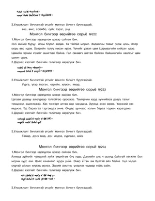 3.Óëàìæëàëò áè÷ëýãòýé ¿ãñèéã ìîíãîë áè÷èãò áóóëãààðàé.
       ºâñ, ºìñ, ñî¸ìáî, ñ¿éõ òýðýã, óíä
              Ìîíãîë áè÷ãýýð ººðèéãºº ñîðü¸        ¹222
1.Ìîíãîë áè÷ãýýð õºðâ¿¿ëýí öýâýð ñàéõàí áè÷.
Ýíý ìèíèé áóðóó. ßñíû áîðîî ºâäºâ. Òà òàâòàé ìîðèë. Õàäààñíû òàâûã îíîæ öîõü. Õýýð
ìîðü ºâñ èäýâ. Õýýðèéí ãàëóó íèñýí èðýâ. ¯¿íèéã ¿çâýë öºì Öýðìààãèéí õèéñýí èäýý.
Öºìèéí ýð÷èì õ¿÷èéã àøèãëàæ áàéíà. Ãàë ñºíººã÷ øàòàæ áàéñàí áàéøèíãèéí õààëãûã öºì
öîõèí îðîâ.
2.Äàðààõ õýñãèéã áè÷ãèéí ãàëèãààð õºðâ¿¿ëæ áè÷.




3.Óëàìæëàëò áè÷ëýãòýé ¿ãñèéã ìîíãîë áè÷èãò áóóëãààðàé.
       Óóðãà, ¿òýð ò¿ðãýí, íàðèéí, õ¿¿õýí, ÿìàð,
                  Ìîíãîë áè÷ãýýð ººðèéãºº ñîðü¸           ¹223
1.Ìîíãîë áè÷ãýýð õºðâ¿¿ëýí öýâýð ñàéõàí áè÷.
Öàãààí äààâóó àë÷óóðààð òîëãîéãîî îðîîæýý. Òàìèð÷èí õóðä õ¿÷íèéõýý äàâóó òàëûã
òýìöýýíä àøèãëàæýý. Õºõ òýíãýðò àëòàí íàð ìàíäàíà. Õ¿¿õýä ýõýý õºõºâ. ¯íýýíèé õºõ
ºâäæýý. Ýä áàðààãàà òýðãýíäýý à÷èâ. ªíäºð óóëíààñ õîëûí áàðàà òîäõîí õàðàãäàíà.
2.Äàðààõ õýñãèéã áè÷ãèéí ãàëèãààð õºðâ¿¿ëæ áè÷.




3.Óëàìæëàëò áè÷ëýãòýé ¿ãñèéã ìîíãîë áè÷èãò áóóëãààðàé.
       Òºìºð, ä¿íç ìîä, ä¿í ìýäýý, ñóðãààë, õèéõ


                  Ìîíãîë áè÷ãýýð ººðèéãºº ñîðü¸           ¹224
1.Ìîíãîë áè÷ãýýð õºðâ¿¿ëýí öýâýð ñàéõàí áè÷.
Àëèâàà ç¿éëèéã ÷àíàðã¿é õèéæ ººðèéãºº á¿¿ õóóð. Äýëõèéí àëü ÷ îðîíä áàéõã¿é õºãæèì áîë
ìîðèí õóóð þì. Öààñ õàíàíààñ õóóð÷ óíàâ. ªíºð ºòãºí àì á¿ëòýé àéë áàéíà. Á¿ë ÷àäàë
ìóóòàé àéëûí õ¿¿õýä èðëýý. Çàðèì àìüòíû ¿íýðëýõ ÷àäâàð ãîéä ñàéí.
2.Äàðààõ õýñãèéã áè÷ãèéí ãàëèãààð õºðâ¿¿ëæ áè÷.




3.Óëàìæëàëò áè÷ëýãòýé ¿ãñèéã ìîíãîë áè÷èãò áóóëãààðàé.
 