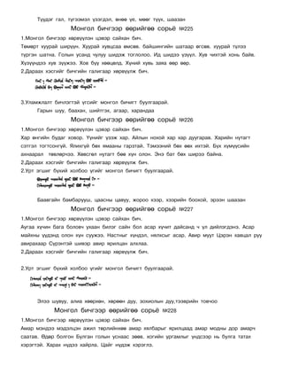Ò¿¿äýã ãàë, ò¿ãýýìýë ¿çýãäýë, ºíºº ¿å, ìººã ò¿¿õ, øààçàí
                   Ìîíãîë áè÷ãýýð ººðèéãºº ñîðü¸            ¹225
1.Ìîíãîë áè÷ãýýð õºðâ¿¿ëýí öýâýð ñàéõàí áè÷.
Òºìºðò õóóðàé øèð¿¿í. Õóóðàé õóâöñàà ºìñºâ. áàéøèíãèéí øàòààð ºãñºâ. õóóðàé ò¿ëýý
ò¿ðãýí øàòíà. Ãîëûí óñàíä ÷óëóó øèäýæ òîãëîëîî. Èä øèäýý ¿ç¿¿ë. Õóâ ÷èõòýé õîíü áàéâ.
Õ¿ç¿¿íäýý õóâ ç¿¿æýý. Õîâ á¿¿ õººöºëä. Õ¿íèé õóâü çàÿà ººð ººð.
2.Äàðààõ õýñãèéã áè÷ãèéí ãàëèãààð õºðâ¿¿ëæ áè÷.




3.Óëàìæëàëò áè÷ëýãòýé ¿ãñèéã ìîíãîë áè÷èãò áóóëãààðàé.
      Ãàðûí øóó, áààõàí, øèéòãýõ, àãààð, õàðàíäàà
                   Ìîíãîë áè÷ãýýð ººðèéãºº ñîðü¸            ¹226
1.Ìîíãîë áè÷ãýýð õºðâ¿¿ëýí öýâýð ñàéõàí áè÷.
Õàð ºíãèéí áóäàã õîâîð. ¯¿íèéã ¿çýæ õàð. Àéëûí íîõîé õàð õàð äóóãàðàâ. Õàðèéí íóòàãò
ñýòãýë òîãòñîíã¿é. ßëèõã¿é áºõ ÿìààíû ãàðçòàé. Òýìýýíèé áºõ ººõ èõòýé. Á¿õ õ¿ì¿¿ñèéí
àõíààðàë   òºâëºð÷ýý. Õºâñãºë íóòàãò áºº õ¿í îëîí. Ýíý áàò áºõ øèðýý áàéíà.
2.Äàðààõ õýñãèéã áè÷ãèéí ãàëèãààð õºðâ¿¿ëæ áè÷.
2.Óðò ýãøèã á¿õèé õîëáîî ¿ãèéã ìîíãîë áè÷èãò áóóëãààðàé.




      Áààâãàéí áàìáàðóóø, öààñíû öàâóó, æîðîî õýýð, õýýðèéí áîîõîé, ýðýýí øààçàí
                   Ìîíãîë áè÷ãýýð ººðèéãºº ñîðü¸            ¹227
1.Ìîíãîë áè÷ãýýð õºðâ¿¿ëýí öýâýð ñàéõàí áè÷.
Àóãàà õ¿÷èí áàãà áîëîâ÷ óõààí áèëýã ñàéí áîë àñàð õ¿÷èò äàéñàíä ÷ ¿ë äèéëýãäýíý. Àñàð
ìàéõíû ¿¿äýíä îëîí õ¿í ñóóæýý. Íàñòíûã õ¿íäýë, íÿëõñûã àñàð. Àâèð ìóóò Öýðýí õàâöàë ðóó
àâèðàõààð Ñ¿ðýíòýé øèâýð àâèð ÿðèëöàí àëõëàà.
2.Äàðààõ õýñãèéã áè÷ãèéí ãàëèãààð õºðâ¿¿ëæ áè÷.


2.Óðò ýãøèã á¿õèé õîëáîî ¿ãèéã ìîíãîë áè÷èãò áóóëãààðàé.




      Ýëýý øóâóó, àëèà õººðõºí, õºðººí äóó, çîõèîëûí äóó,òýýâðèéí òîâ÷îî
             Ìîíãîë áè÷ãýýð ººðèéãºº ñîðü¸           ¹228
1.Ìîíãîë áè÷ãýýð õºðâ¿¿ëýí öýâýð ñàéõàí áè÷.
Àìàð ìýíäýý ìýäýëöýí àæèë òºðëèéíõºº àìàð õÿëáàðûã ÿðèëöààä àìàð ìîäíû äîð àìàð÷
ñààòàâ. ªäºð áîëãîí Áóëãàí ãîëûí óñíààñ çººâ. õîãèéí óðãàìëûã ¿íäñýýð íü áóëãà òàòàõ
õýðýãòýé. Õàðàõ í¿äýý õàéðëà. Öàéã í¿äýæ õýðýãëý.
 