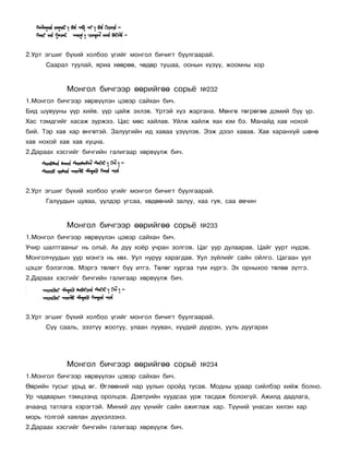 2.Óðò ýãøèã á¿õèé õîëáîî ¿ãèéã ìîíãîë áè÷èãò áóóëãààðàé.
      Ñààðàë òóóëàé, ÿðèà õººðºº, ÷ºäºð òóøàà, îîíûí õ¿ç¿¿, æîîìíû õîð


            Ìîíãîë áè÷ãýýð ººðèéãºº ñîðü¸            ¹232
1.Ìîíãîë áè÷ãýýð õºðâ¿¿ëýí öýâýð ñàéõàí áè÷.
Áèä øóâóóíû ¿¿ð õèéâ. ¿¿ð öàéæ ýõëýâ. ¯ðòýé õ¿ý æàðãàíà. Ìºíãº òºãðºãºº äýìèé á¿¿ ¿ð.
Õàñ òýìäãèéã õàñàæ çóðæýý. Öàñ ìºñ õàéëàâ. Óéëæ õàéëæ ÿàõ þì áý. Ìàíàéä õàâ íîõîé
áèé. Òýð õàâ õàð ºíãºòýé. Çàëóóãèéí èä õàâàà ¿ç¿¿ëýâ. Ýýæ äýýë õàâàâ. Õàâ õàðàíõóé øºíº
õàâ íîõîé õàâ õàâ õóöíà.
2.Äàðààõ õýñãèéã áè÷ãèéí ãàëèãààð õºðâ¿¿ëæ áè÷.




2.Óðò ýãøèã á¿õèé õîëáîî ¿ãèéã ìîíãîë áè÷èãò áóóëãààðàé.
      Ãàëóóäûí öóâàà, ¿¿ëäýð óãñàà, õºäººíèé çàëóó, õàà ãóÿ, ñàà ºâ÷èí


            Ìîíãîë áè÷ãýýð ººðèéãºº ñîðü¸            ¹233
1.Ìîíãîë áè÷ãýýð õºðâ¿¿ëýí öýâýð ñàéõàí áè÷.
Ó÷èð øàëòãààíûã íü îëú¸. Àõ ä¿¿ õî¸ð ó÷ðàí çîëãîâ. Öàã óóð äóëààðàâ. Öàéã óóðò í¿äýâ.
Ìîíãîë÷óóäûí óóð ìýíãý íü õºõ. Óóë íóðóó õàðàãäàâ. Óóë ç¿éëèéã ñàéí îéëãî. Öàãààí óóë
öýöýã áýëýãëýâ. Ìýðãý òºëºãò á¿¿ èòãý. Òºëºã õóðãàà ò¿ì õ¿ðãý. Ýõ îðíûõîî òºëºº ç¿òãý.
2.Äàðààõ õýñãèéã áè÷ãèéí ãàëèãààð õºðâ¿¿ëæ áè÷.




3.Óðò ýãøèã á¿õèé õîëáîî ¿ãèéã ìîíãîë áè÷èãò áóóëãààðàé.
      Ñ¿¿ ñààëü, çýýò¿¿ æîîòóó, óëààí ëóóâàí, õ¿¿äèé ä¿¿ðýí, óóëü äóóãàðàõ




            Ìîíãîë áè÷ãýýð ººðèéãºº ñîðü¸            ¹234
1.Ìîíãîë áè÷ãýýð õºðâ¿¿ëýí öýâýð ñàéõàí áè÷.
ªºðèéí òóñûã óðüä ºã. ªãëººíèé íàð óóëûí îðîéä òóñàâ. Ìîäíû óðààð ñèéëáýð õèéæ áîëíî.
Óð ÷àäâàðûí òýìöýýíä îðîëöîâ. Äýâòðèéí õóóäñàà óðæ òàñäàæ áîëîõã¿é. Àæèëä äàäëàãà,
à÷ààíä òàòëàãà õýðýãòýé. Ìèíèé ä¿¿ ¿¿íèéã ñàéí àæèãëàæ õàð. Ò¿¿íèé óíàñàí õèëýí õàð
ìîðü òîëãîé õàÿëàí ä¿¿õýëçýíý.
2.Äàðààõ õýñãèéã áè÷ãèéí ãàëèãààð õºðâ¿¿ëæ áè÷.
 