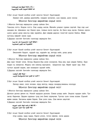 3.Óðò ýãøèã á¿õèé õîëáîî ¿ãèéã ìîíãîë áè÷èãò áóóëãààðàé.
      Çààâàë õèé, äààâóó äààëèìáà, íààäàæ çóãààëàõ, ø¿¿ ìàðàà, äýýñ îîñîð
            Ìîíãîë áè÷ãýýð ººðèéãºº ñîðü¸            ¹235
1.Ìîíãîë áè÷ãýýð õºðâ¿¿ëýí öýâýð ñàéõàí áè÷.
Ãààíñàà ñýòãý. Áîäîæ ñýòãý. Ñàð øóâóó íèñýâ. ªâëèéí óëèðàë ãóðâàí ñàðòàé. Íàð ñàð øèã
ìàíäàæ ÿâ. Øºíºæèí ç¿ñ áîðîî îðæ, ãàçðûí ºíãº ñýðãýâ. Àõ áàíç ìîä ç¿ñýâ. Ñàÿõàí îðñîí
øèíý öàñàí äýýð àìüòíû ìºð çóðàéíà. Äàë ìºðºº äàðñàí ãýçýãòýé õ¿¿õýí áàéíà. ªâºº
õóòãàíû ìºðèéã àæèæ ñóóâ.
2.Äàðààõ õýñãèéã áè÷ãèéí ãàëèãààð õºðâ¿¿ëæ áè÷.




3.Óðò ýãøèã á¿õèé õîëáîî ¿ãèéã ìîíãîë áè÷èãò áóóëãààðàé.
      Ýìýýëèéí á¿¿ðýã, õóóðàé ñ¿¿, õóóðàéí àð, ºëã¿¿ð õèéõ, äýýð äîîð
            Ìîíãîë áè÷ãýýð ººðèéãºº ñîðü¸            ¹236
1.Ìîíãîë áè÷ãýýð õºðâ¿¿ëýí öýâýð ñàéõàí áè÷.
Ä¿¿ çóóí òºãðºã îëîâ. Çî÷èä Ýðäýíý-Çóó ¿çýæ ñîíèðõîâ. Áèä àìü çóóõ àÿäàæ áàéíà. Çóóõ
ÿíäàí íü çýâýð÷ýý. Æàäíû çýâ çýâýíä èäýãäæýý. Ø¿äýíçýý çóð. Õºðºã çóðàã çóð. Ýýæ
ãóòëûí çóóçàé õàäàæ, ààâ õàçààðûí çóóçàé õèéâ.
2.Äàðààõ õýñãèéã áè÷ãèéí ãàëèãààð õºðâ¿¿ëæ áè÷.




3.Óðò ýãøèã á¿õèé õîëáîî ¿ãèéã ìîíãîë áè÷èãò áóóëãààðàé.
      Çàëõóó æààë, çîîñ ÿí÷ààí, ÿðóó àÿëãóó, ÿàðóó ñàíäðóó,ÿìààíû íîîëóóð
            Ìîíãîë áè÷ãýýð ººðèéãºº ñîðü¸            ¹237
1.Ìîíãîë áè÷ãýýð õºðâ¿¿ëýí öýâýð ñàéõàí áè÷.
Äîëîîí äîëîî äº÷èí åñ. Íîõîé èä¿¿ðýý äîëîîâ. Ñàâàà óñààð çàéë. Ýíäýýñ õóðäàí çàéë. Òóë
çàãàñ áàðèëàà. Ýðäýì ñóðàõûí òóëä ýíý áèåý çîðèóëàâ. Òóëãàà òóëæ ãàëàà àñààâ. Ñ¿¿íèé
ºðºì õàìàâ. Áàãàæíû ºðºì áàðèâ. Ýýæ ¿íýý ñààü. Ñàà ºâ÷èí àâóëòàé.
2.Äàðààõ õýñãèéã áè÷ãèéí ãàëèãààð õºðâ¿¿ëæ áè÷.




3.Óðò ýãøèã á¿õèé õîëáîî ¿ãèéã ìîíãîë áè÷èãò áóóëãààðàé.
      ÿòóó øóâóó, ÿäóó ç¿ä¿¿, á¿ðýý ¿ëýýõ, òîãîî õººëºõ, ýýëæ äàðàà
            Ìîíãîë áè÷ãýýð ººðèéãºº ñîðü¸            ¹238
 