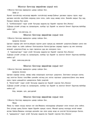 Ìîíãîë áè÷ãýýð ººðèéãºº ñîðü¸          ¹25
1.Ìîíãîë áè÷ãýýð õºðâ¿¿ëýí öýâýð ñàéõàí áè÷.
      Ç¿éð ¿ã
Õ¿íèé òîëãîéãîîð íèñýõýýð ººðèéí òîëãîéãîîð ºíõºð.Ñàéíûã äàãàâàë ñàðíû ãýðýë, ìóóã
äàãàâàë ìîãîéí õîð.Ñàéí ìîðèíä ýçýí îëîí, ñàéí õ¿íä íºõºð îëîí. Áèåèéí àìðûã á¿¿ õàð,
áóñäûí þìàíä á¿¿ øóíà.
2. “õîëáîîñîîðîî” ãýäýã ¿ãèéã á¿òöýýð çàäàëæ,òóñ á¿ðèéã íýðëýæ áè÷./4îíîî/
3.Äîîðõ ¿ãñèéã óòãààð íü ñàëààëóóëæ, õýëáýð òóñ á¿ðèéã íü ìîíãîë áè÷èãò áóóëãàæ,òàéëáàð
õèéíý ¿¿?
      Ñàâàà, ÷èõ,ç¿é,ýíä, à÷
                   Ìîíãîë áè÷ãýýð ººðèéãºº ñîðü¸           ¹26
1.Ìîíãîë áè÷ãýýð õºðâ¿¿ëýí öýâýð ñàéõàí áè÷.
      Öýýðëýõ ¸ñíîîñ
Öàãààí ñàðààð ¿éë ìýòãýõ,î¸õäîî õóó÷èí äýýë õóâöàñ,ýä íºõºõèéã öýýðëýíý.Çààâàë øèíý þì
ýõëýí î¸äîã íü ñàéí ñàéõíûã áýëãýøýýñýí áîëíî.Öàãààí ñàðààð ãàäàãø ýä þì çýýëýýð
ºãºõèéã öýýðëýíý.Ó÷èð íü ãàðç ãàðëàãûí ¿¿ä àì íýýãäýíý ãýíý.
2. “ñóðàëöàã÷äûã” ãýäýã ¿ãèéã á¿òöýýð çàäàëæ,òóñ á¿ðèéã íýðëýæ áè÷./4îíîî/
3.Äîîðõ ¿ãñèéã óòãààð íü ñàëààëóóëæ, õýëáýð òóñ á¿ðèéã íü ìîíãîë áè÷èãò áóóëãàæ,òàéëáàð
õèéíý ¿¿?
      Öàé, ÷èìõ,àíä,¿ìõ,îð


                   Ìîíãîë áè÷ãýýð ººðèéãºº ñîðü¸           ¹27
1.Ìîíãîë áè÷ãýýð õºðâ¿¿ëýí öýâýð ñàéõàí áè÷.
      Öýýðëýõ ¸ñíîîñ
Öàãààí ñàðààð ýõíýð, íºõºð õî¸ð õîîðîíäîî çîëãîõûã öýýðëýíý. Çîëãîâîë õàãàöàí ñàëíà,
õàð ýëýãòýí áîëíî ãýíý.Ìºí øèíèéí íýãýíä ¿íñ õîãîî ãàðãàõûã öýýðëýíý.Øèíý îíû ºìíº
îðîí ãýðýý öýìöèéòýë öýâýðëýñýí áàéõ ó÷èðòàé.
2. “áè÷èãòíèéã” ãýäýã ¿ãèéã á¿òöýýð çàäàëæ,òóñ á¿ðèéã íýðëýæ áè÷./4îíîî/
3.Äîîðõ ¿ãñèéã óòãààð íü ñàëààëóóëæ, õýëáýð òóñ á¿ðèéã íü ìîíãîë áè÷èãò áóóëãàæ,òàéëáàð
õèéíý ¿¿?
      Àëä, õºëäºõ, öîõ, äàë,äàëàé


                   Ìîíãîë áè÷ãýýð ººðèéãºº ñîðü¸           ¹28
1.Ìîíãîë áè÷ãýýð õºðâ¿¿ëýí öýâýð ñàéõàí áè÷.
      ßìàà
ßìàà íü òàâàí õîøóó ìàëûí íýã þì.ßìààíû íîîëóóðààð ¿éëäâýðò îëîí ÿíçûí óòàñ õèéíý.
Ýíý óòñààð öàìö áîëîí òºðºë á¿ðèéí õóâöàñ íýõíý. Ìàíàé îðîíä íîîëóóð èõòýé ÿìààã
ºñãºæ áàéíà.ßìààíû íîîëóóð äýëõèéí çàõ çýýë äýýð àñàð èõ ¿íýòýé á¿òýýãäýõ¿¿í áèëýý.
2. “óäèðäëàãûã” ãýäýã ¿ãèéã á¿òöýýð çàäàëæ,òóñ á¿ðèéã íýðëýæ áè÷./4îíîî/
 
