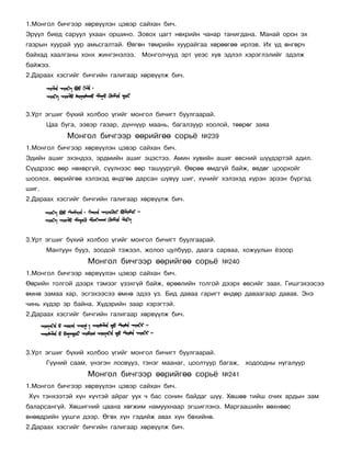 1.Ìîíãîë áè÷ãýýð õºðâ¿¿ëýí öýâýð ñàéõàí áè÷.
Ýð¿¿ë áèåä ñàðóóë óõààí îðøèíî. Çîâîõ öàãò íºõðèéí ÷àíàð òàíèãäàíà. Ìàíàé îðîí ýõ
ãàçðûí õóóðàé óóð àìüñãàëòàé. ªâãºí òºìðèéí õóóðàéãàà õºðººãºº èðëýâ. Èõ ¿ä ºíãºð÷
áàéõàä õààëãàíû õîíõ æèíãýíýëýý. Ìîíãîë÷óóä ýðò ¿åýñ õóâ ýäëýë õýðýãëýëèéã ýäýëæ
áàéæýý.
2.Äàðààõ õýñãèéã áè÷ãèéí ãàëèãààð õºðâ¿¿ëæ áè÷.




3.Óðò ýãøèã á¿õèé õîëáîî ¿ãèéã ìîíãîë áè÷èãò áóóëãààðàé.
       Öàà áóãà, ýýâýð ãàçàð, ä¿í÷¿¿ð ìààíü, áàãàëçóóð õîîëîé, òººðºã çàÿà
             Ìîíãîë áè÷ãýýð ººðèéãºº ñîðü¸           ¹239
1.Ìîíãîë áè÷ãýýð õºðâ¿¿ëýí öýâýð ñàéõàí áè÷.
Ýäèéí àøèã ýõýíäýý, ýðäìèéí àøèã ýöýñòýý. Àìèí õóâèéí àøèã ºâñíèé ø¿¿äýðòýé àäèë.
Ñ¿¿äðýýñ ººð íºõºðã¿é, ñ¿¿ëíýýñ ººð òàøóóðã¿é. ªºðºº ºìäã¿é áàéæ, ºâäºã öîîðõîéã
øîîëîõ. ººðèéãºº õýëýõýä ºíäãºº äàðñàí øóâóó øèã, õ¿íèéã õýëýõýä õ¿ðýí ýðýýí á¿ðãýä
øèã.
2.Äàðààõ õýñãèéã áè÷ãèéí ãàëèãààð õºðâ¿¿ëæ áè÷.




3.Óðò ýãøèã á¿õèé õîëáîî ¿ãèéã ìîíãîë áè÷èãò áóóëãààðàé.
       Ìàíòóóí áóóç, çîîäîé òýæýýë, æîëîî öóëáóóð, äààãà ñàðâàà, õîæóóëûí ¸çîîð
                   Ìîíãîë áè÷ãýýð ººðèéãºº ñîðü¸            ¹240
1.Ìîíãîë áè÷ãýýð õºðâ¿¿ëýí öýâýð ñàéõàí áè÷.
ªºðèéí òîëãîé äýýðõ òýìýýã ¿çýõã¿é áàéæ, ºðººëèéí òîëãîé äýýðõ ºâñèéã çààõ. Ãèøãýõýýñýý
ºìíº çàìàà õàð, ýñãýõýýñýý ºìíº ýäýý ¿ç. Áèä äàâàà ãàðèãò ºíäºð äàâààãààð äàâàâ. Ýíý
÷èíü õ¿äýð ýð áàéíà. Õ¿äýðèéí çààð õýðýãòýé.
2.Äàðààõ õýñãèéã áè÷ãèéí ãàëèãààð õºðâ¿¿ëæ áè÷.




3.Óðò ýãøèã á¿õèé õîëáîî ¿ãèéã ìîíãîë áè÷èãò áóóëãààðàé.
       Ã¿¿íèé ñààì, ¿íýãýí ëîîâóóç, òýíýã ìààíàã, öîîëòóóð áàãàæ,   õîäîîäíû íóãàëóóð
                   Ìîíãîë áè÷ãýýð ººðèéãºº ñîðü¸            ¹241
1.Ìîíãîë áè÷ãýýð õºðâ¿¿ëýí öýâýð ñàéõàí áè÷.
Õ¿÷ òýíõýýòýé õ¿í õ¿÷òýé àéðàã óóõ ÷ áàñ ñîíèí áàéäàã ø¿¿. Õºøºº òèéø î÷èõ àðäûí çàì
áàëàðñàíã¿é. Õºøèãíèé öààíà õºãæèì íàìóóõíààð ýãøèãëýíý. Ìàðãààøèéí ººõíººñ
ºíººäðèéí óóøãè äýýð. ªãºõ õ¿í ãýäèéæ àâàõ õ¿í áºõèéíº.
2.Äàðààõ õýñãèéã áè÷ãèéí ãàëèãààð õºðâ¿¿ëæ áè÷.
 